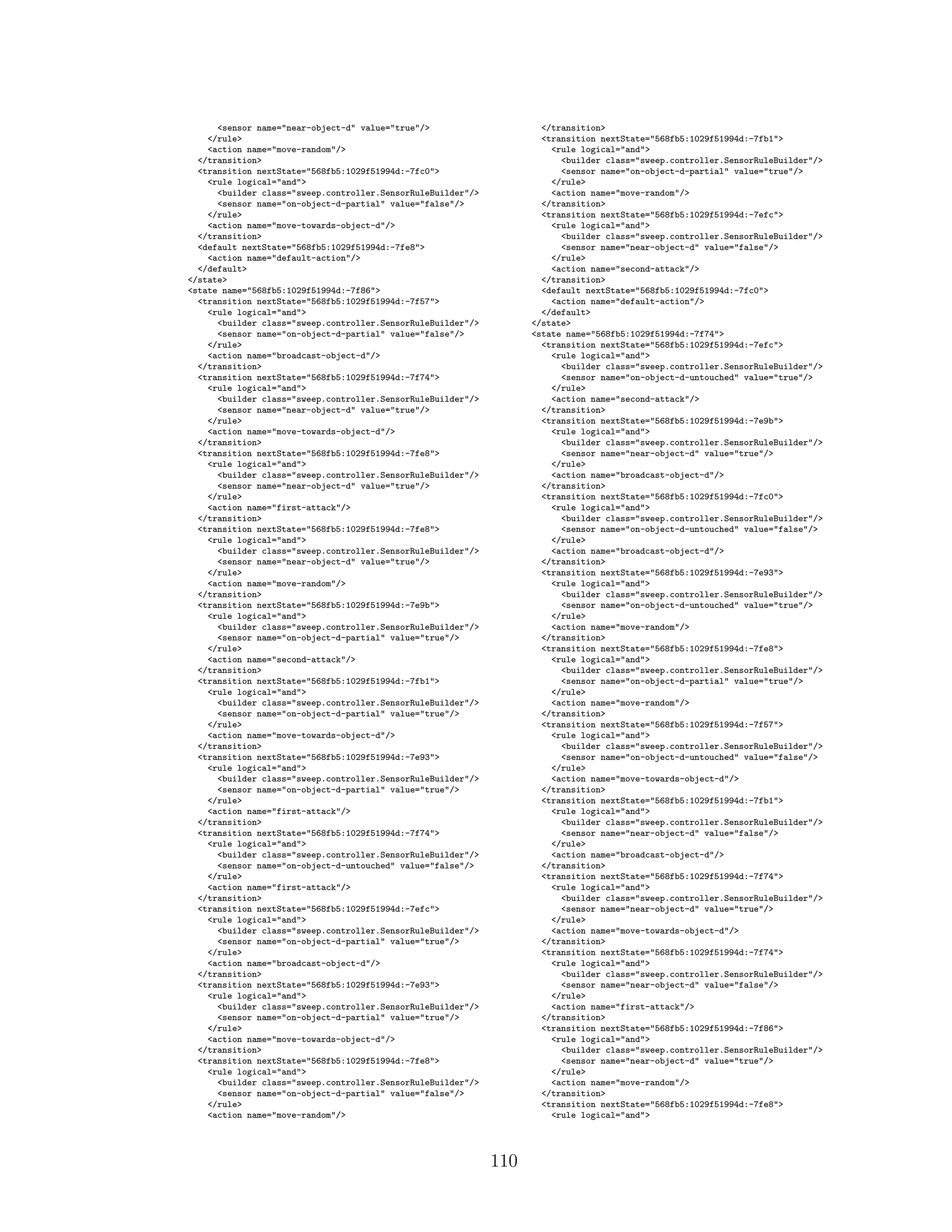 <sensor name="near-object-d" value="true"/>
</rule>
<action name="move-random"/>
</transition>
<transition nextState="568fb5:1029f51994d:-7fc0">
<rule logical="and">
<builder class="sweep.controller.SensorRuleBuilder"/>
<sensor name="on-object-d-partial" value="false"/>
</rule>
<action name="move-towards-object-d"/>
</transition>
<default nextState="568fb5:1029f51994d:-7fe8">
<action name="default-action"/>
</default>
</state>
<state name="568fb5:1029f51994d:-7f86">
<transition nextState="568fb5:1029f51994d:-7f57">
<rule logical="and">
<builder class="sweep.controller.SensorRuleBuilder"/>
<sensor name="on-object-d-partial" value="false"/>
</rule>
<action name="broadcast-object-d"/>
</transition>
<transition nextState="568fb5:1029f51994d:-7f74">
<rule logical="and">
<builder class="sweep.controller.SensorRuleBuilder"/>
<sensor name="near-object-d" value="true"/>
</rule>
<action name="move-towards-object-d"/>
</transition>
<transition nextState="568fb5:1029f51994d:-7fe8">
<rule logical="and">
<builder class="sweep.controller.SensorRuleBuilder"/>
<sensor name="near-object-d" value="true"/>
</rule>
<action name="first-attack"/>
</transition>
<transition nextState="568fb5:1029f51994d:-7fe8">
<rule logical="and">
<builder class="sweep.controller.SensorRuleBuilder"/>
<sensor name="near-object-d" value="true"/>
</rule>
<action name="move-random"/>
</transition>
<transition nextState="568fb5:1029f51994d:-7e9b">
<rule logical="and">
<builder class="sweep.controller.SensorRuleBuilder"/>
<sensor name="on-object-d-partial" value="true"/>
</rule>
<action name="second-attack"/>
</transition>
<transition nextState="568fb5:1029f51994d:-7fb1">
<rule logical="and">
<builder class="sweep.controller.SensorRuleBuilder"/>
<sensor name="on-object-d-partial" value="true"/>
</rule>
<action name="move-towards-object-d"/>
</transition>
<transition nextState="568fb5:1029f51994d:-7e93">
<rule logical="and">
<builder class="sweep.controller.SensorRuleBuilder"/>
<sensor name="on-object-d-partial" value="true"/>
</rule>
<action name="first-attack"/>
</transition>
<transition nextState="568fb5:1029f51994d:-7f74">
<rule logical="and">
<builder class="sweep.controller.SensorRuleBuilder"/>
<sensor name="on-object-d-untouched" value="false"/>
</rule>
<action name="first-attack"/>
</transition>
<transition nextState="568fb5:1029f51994d:-7efc">
<rule logical="and">
<builder class="sweep.controller.SensorRuleBuilder"/>
<sensor name="on-object-d-partial" value="true"/>
</rule>
<action name="broadcast-object-d"/>
</transition>
<transition nextState="568fb5:1029f51994d:-7e93">
<rule logical="and">
<builder class="sweep.controller.SensorRuleBuilder"/>
<sensor name="on-object-d-partial" value="true"/>
</rule>
<action name="move-towards-object-d"/>
</transition>
<transition nextState="568fb5:1029f51994d:-7fe8">
<rule logical="and">
<builder class="sweep.controller.SensorRuleBuilder"/>
<sensor name="on-object-d-partial" value="false"/>
</rule>
<action name="move-random"/>
</transition>
<transition nextState="568fb5:1029f51994d:-7fb1">
<rule logical="and">
<builder class="sweep.controller.SensorRuleBuilder"/>
<sensor name="on-object-d-partial" value="true"/>
</rule>
<action name="move-random"/>
</transition>
<transition nextState="568fb5:1029f51994d:-7efc">
<rule logical="and">
<builder class="sweep.controller.SensorRuleBuilder"/>
<sensor name="near-object-d" value="false"/>
</rule>
<action name="second-attack"/>
</transition>
<default nextState="568fb5:1029f51994d:-7fc0">
<action name="default-action"/>
</default>
</state>
<state name="568fb5:1029f51994d:-7f74">
<transition nextState="568fb5:1029f51994d:-7efc">
<rule logical="and">
<builder class="sweep.controller.SensorRuleBuilder"/>
<sensor name="on-object-d-untouched" value="true"/>
</rule>
<action name="second-attack"/>
</transition>
<transition nextState="568fb5:1029f51994d:-7e9b">
<rule logical="and">
<builder class="sweep.controller.SensorRuleBuilder"/>
<sensor name="near-object-d" value="true"/>
</rule>
<action name="broadcast-object-d"/>
</transition>
<transition nextState="568fb5:1029f51994d:-7fc0">
<rule logical="and">
<builder class="sweep.controller.SensorRuleBuilder"/>
<sensor name="on-object-d-untouched" value="false"/>
</rule>
<action name="broadcast-object-d"/>
</transition>
<transition nextState="568fb5:1029f51994d:-7e93">
<rule logical="and">
<builder class="sweep.controller.SensorRuleBuilder"/>
<sensor name="on-object-d-untouched" value="true"/>
</rule>
<action name="move-random"/>
</transition>
<transition nextState="568fb5:1029f51994d:-7fe8">
<rule logical="and">
<builder class="sweep.controller.SensorRuleBuilder"/>
<sensor name="on-object-d-partial" value="true"/>
</rule>
<action name="move-random"/>
</transition>
<transition nextState="568fb5:1029f51994d:-7f57">
<rule logical="and">
<builder class="sweep.controller.SensorRuleBuilder"/>
<sensor name="on-object-d-untouched" value="false"/>
</rule>
<action name="move-towards-object-d"/>
</transition>
<transition nextState="568fb5:1029f51994d:-7fb1">
<rule logical="and">
<builder class="sweep.controller.SensorRuleBuilder"/>
<sensor name="near-object-d" value="false"/>
</rule>
<action name="broadcast-object-d"/>
</transition>
<transition nextState="568fb5:1029f51994d:-7f74">
<rule logical="and">
<builder class="sweep.controller.SensorRuleBuilder"/>
<sensor name="near-object-d" value="true"/>
</rule>
<action name="move-towards-object-d"/>
</transition>
<transition nextState="568fb5:1029f51994d:-7f74">
<rule logical="and">
<builder class="sweep.controller.SensorRuleBuilder"/>
<sensor name="near-object-d" value="false"/>
</rule>
<action name="first-attack"/>
</transition>
<transition nextState="568fb5:1029f51994d:-7f86">
<rule logical="and">
<builder class="sweep.controller.SensorRuleBuilder"/>
<sensor name="near-object-d" value="true"/>
</rule>
<action name="move-random"/>
</transition>
<transition nextState="568fb5:1029f51994d:-7fe8">
<rule logical="and">
110
 