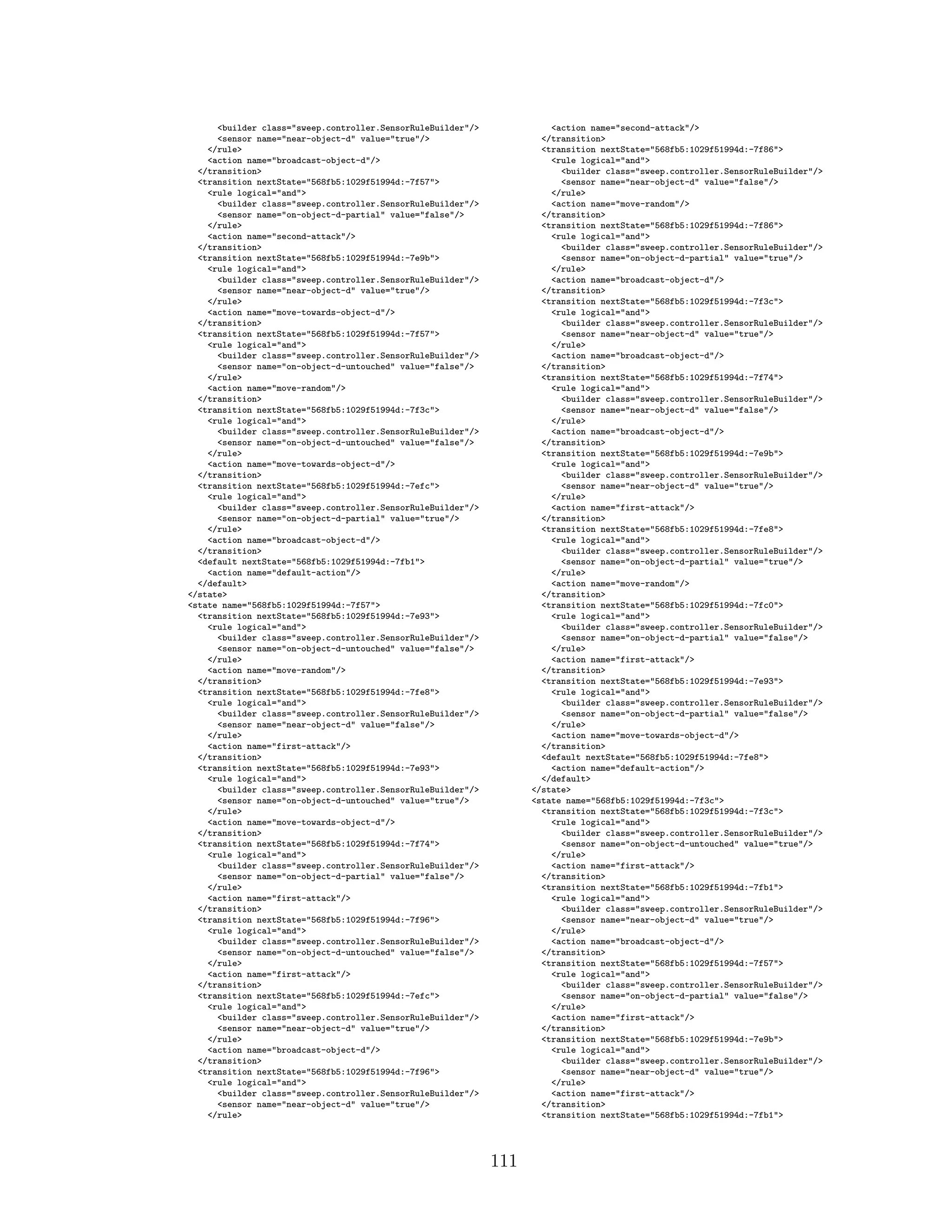 <builder class="sweep.controller.SensorRuleBuilder"/>
<sensor name="near-object-d" value="true"/>
</rule>
<action name="broadcast-object-d"/>
</transition>
<transition nextState="568fb5:1029f51994d:-7f57">
<rule logical="and">
<builder class="sweep.controller.SensorRuleBuilder"/>
<sensor name="on-object-d-partial" value="false"/>
</rule>
<action name="second-attack"/>
</transition>
<transition nextState="568fb5:1029f51994d:-7e9b">
<rule logical="and">
<builder class="sweep.controller.SensorRuleBuilder"/>
<sensor name="near-object-d" value="true"/>
</rule>
<action name="move-towards-object-d"/>
</transition>
<transition nextState="568fb5:1029f51994d:-7f57">
<rule logical="and">
<builder class="sweep.controller.SensorRuleBuilder"/>
<sensor name="on-object-d-untouched" value="false"/>
</rule>
<action name="move-random"/>
</transition>
<transition nextState="568fb5:1029f51994d:-7f3c">
<rule logical="and">
<builder class="sweep.controller.SensorRuleBuilder"/>
<sensor name="on-object-d-untouched" value="false"/>
</rule>
<action name="move-towards-object-d"/>
</transition>
<transition nextState="568fb5:1029f51994d:-7efc">
<rule logical="and">
<builder class="sweep.controller.SensorRuleBuilder"/>
<sensor name="on-object-d-partial" value="true"/>
</rule>
<action name="broadcast-object-d"/>
</transition>
<default nextState="568fb5:1029f51994d:-7fb1">
<action name="default-action"/>
</default>
</state>
<state name="568fb5:1029f51994d:-7f57">
<transition nextState="568fb5:1029f51994d:-7e93">
<rule logical="and">
<builder class="sweep.controller.SensorRuleBuilder"/>
<sensor name="on-object-d-untouched" value="false"/>
</rule>
<action name="move-random"/>
</transition>
<transition nextState="568fb5:1029f51994d:-7fe8">
<rule logical="and">
<builder class="sweep.controller.SensorRuleBuilder"/>
<sensor name="near-object-d" value="false"/>
</rule>
<action name="first-attack"/>
</transition>
<transition nextState="568fb5:1029f51994d:-7e93">
<rule logical="and">
<builder class="sweep.controller.SensorRuleBuilder"/>
<sensor name="on-object-d-untouched" value="true"/>
</rule>
<action name="move-towards-object-d"/>
</transition>
<transition nextState="568fb5:1029f51994d:-7f74">
<rule logical="and">
<builder class="sweep.controller.SensorRuleBuilder"/>
<sensor name="on-object-d-partial" value="false"/>
</rule>
<action name="first-attack"/>
</transition>
<transition nextState="568fb5:1029f51994d:-7f96">
<rule logical="and">
<builder class="sweep.controller.SensorRuleBuilder"/>
<sensor name="on-object-d-untouched" value="false"/>
</rule>
<action name="first-attack"/>
</transition>
<transition nextState="568fb5:1029f51994d:-7efc">
<rule logical="and">
<builder class="sweep.controller.SensorRuleBuilder"/>
<sensor name="near-object-d" value="true"/>
</rule>
<action name="broadcast-object-d"/>
</transition>
<transition nextState="568fb5:1029f51994d:-7f96">
<rule logical="and">
<builder class="sweep.controller.SensorRuleBuilder"/>
<sensor name="near-object-d" value="true"/>
</rule>
<action name="second-attack"/>
</transition>
<transition nextState="568fb5:1029f51994d:-7f86">
<rule logical="and">
<builder class="sweep.controller.SensorRuleBuilder"/>
<sensor name="near-object-d" value="false"/>
</rule>
<action name="move-random"/>
</transition>
<transition nextState="568fb5:1029f51994d:-7f86">
<rule logical="and">
<builder class="sweep.controller.SensorRuleBuilder"/>
<sensor name="on-object-d-partial" value="true"/>
</rule>
<action name="broadcast-object-d"/>
</transition>
<transition nextState="568fb5:1029f51994d:-7f3c">
<rule logical="and">
<builder class="sweep.controller.SensorRuleBuilder"/>
<sensor name="near-object-d" value="true"/>
</rule>
<action name="broadcast-object-d"/>
</transition>
<transition nextState="568fb5:1029f51994d:-7f74">
<rule logical="and">
<builder class="sweep.controller.SensorRuleBuilder"/>
<sensor name="near-object-d" value="false"/>
</rule>
<action name="broadcast-object-d"/>
</transition>
<transition nextState="568fb5:1029f51994d:-7e9b">
<rule logical="and">
<builder class="sweep.controller.SensorRuleBuilder"/>
<sensor name="near-object-d" value="true"/>
</rule>
<action name="first-attack"/>
</transition>
<transition nextState="568fb5:1029f51994d:-7fe8">
<rule logical="and">
<builder class="sweep.controller.SensorRuleBuilder"/>
<sensor name="on-object-d-partial" value="true"/>
</rule>
<action name="move-random"/>
</transition>
<transition nextState="568fb5:1029f51994d:-7fc0">
<rule logical="and">
<builder class="sweep.controller.SensorRuleBuilder"/>
<sensor name="on-object-d-partial" value="false"/>
</rule>
<action name="first-attack"/>
</transition>
<transition nextState="568fb5:1029f51994d:-7e93">
<rule logical="and">
<builder class="sweep.controller.SensorRuleBuilder"/>
<sensor name="on-object-d-partial" value="false"/>
</rule>
<action name="move-towards-object-d"/>
</transition>
<default nextState="568fb5:1029f51994d:-7fe8">
<action name="default-action"/>
</default>
</state>
<state name="568fb5:1029f51994d:-7f3c">
<transition nextState="568fb5:1029f51994d:-7f3c">
<rule logical="and">
<builder class="sweep.controller.SensorRuleBuilder"/>
<sensor name="on-object-d-untouched" value="true"/>
</rule>
<action name="first-attack"/>
</transition>
<transition nextState="568fb5:1029f51994d:-7fb1">
<rule logical="and">
<builder class="sweep.controller.SensorRuleBuilder"/>
<sensor name="near-object-d" value="true"/>
</rule>
<action name="broadcast-object-d"/>
</transition>
<transition nextState="568fb5:1029f51994d:-7f57">
<rule logical="and">
<builder class="sweep.controller.SensorRuleBuilder"/>
<sensor name="on-object-d-partial" value="false"/>
</rule>
<action name="first-attack"/>
</transition>
<transition nextState="568fb5:1029f51994d:-7e9b">
<rule logical="and">
<builder class="sweep.controller.SensorRuleBuilder"/>
<sensor name="near-object-d" value="true"/>
</rule>
<action name="first-attack"/>
</transition>
<transition nextState="568fb5:1029f51994d:-7fb1">
111
 