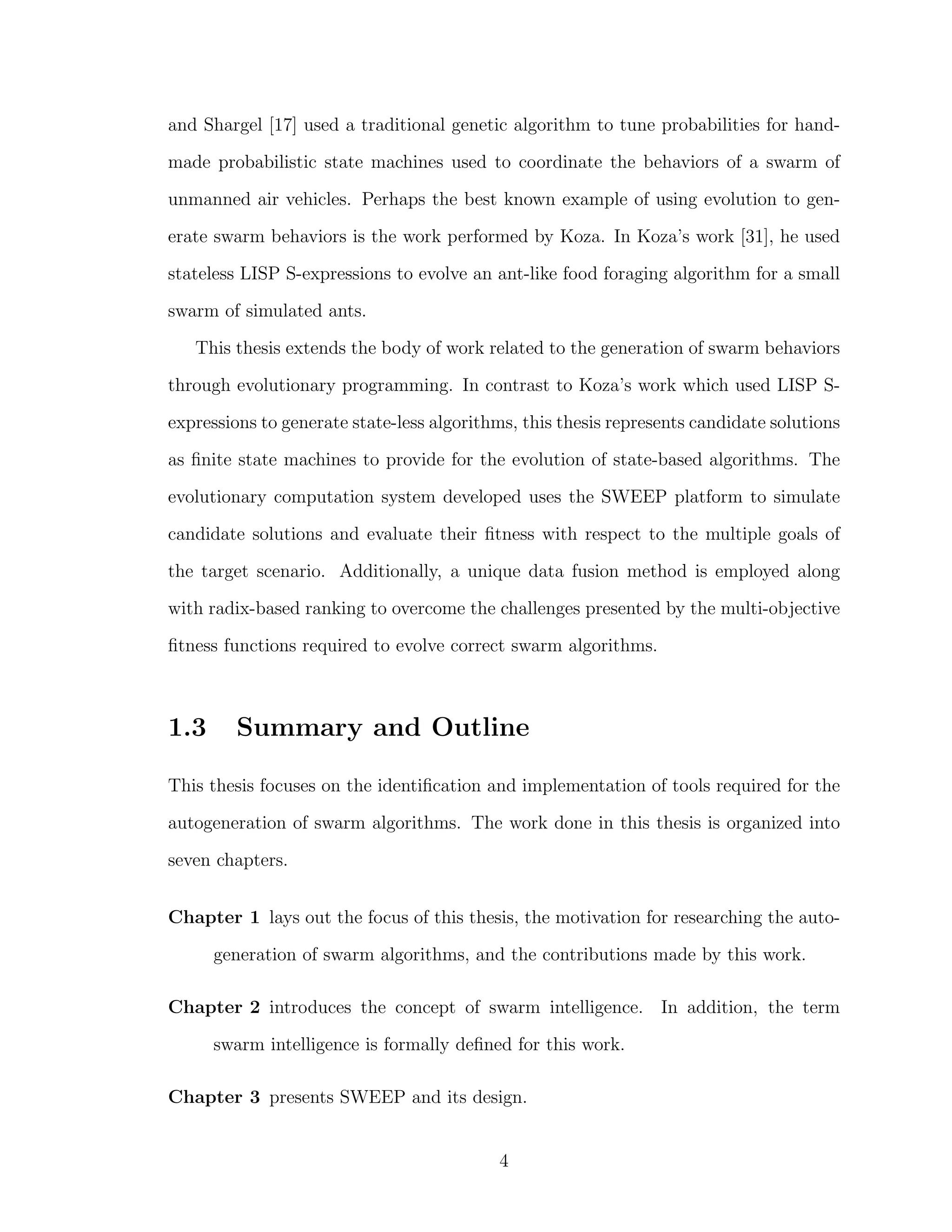 and Shargel [17] used a traditional genetic algorithm to tune probabilities for hand-
made probabilistic state machines used to coordinate the behaviors of a swarm of
unmanned air vehicles. Perhaps the best known example of using evolution to gen-
erate swarm behaviors is the work performed by Koza. In Koza’s work [31], he used
stateless LISP S-expressions to evolve an ant-like food foraging algorithm for a small
swarm of simulated ants.
This thesis extends the body of work related to the generation of swarm behaviors
through evolutionary programming. In contrast to Koza’s work which used LISP S-
expressions to generate state-less algorithms, this thesis represents candidate solutions
as ﬁnite state machines to provide for the evolution of state-based algorithms. The
evolutionary computation system developed uses the SWEEP platform to simulate
candidate solutions and evaluate their ﬁtness with respect to the multiple goals of
the target scenario. Additionally, a unique data fusion method is employed along
with radix-based ranking to overcome the challenges presented by the multi-objective
ﬁtness functions required to evolve correct swarm algorithms.
1.3 Summary and Outline
This thesis focuses on the identiﬁcation and implementation of tools required for the
autogeneration of swarm algorithms. The work done in this thesis is organized into
seven chapters.
Chapter 1 lays out the focus of this thesis, the motivation for researching the auto-
generation of swarm algorithms, and the contributions made by this work.
Chapter 2 introduces the concept of swarm intelligence. In addition, the term
swarm intelligence is formally deﬁned for this work.
Chapter 3 presents SWEEP and its design.
4
 