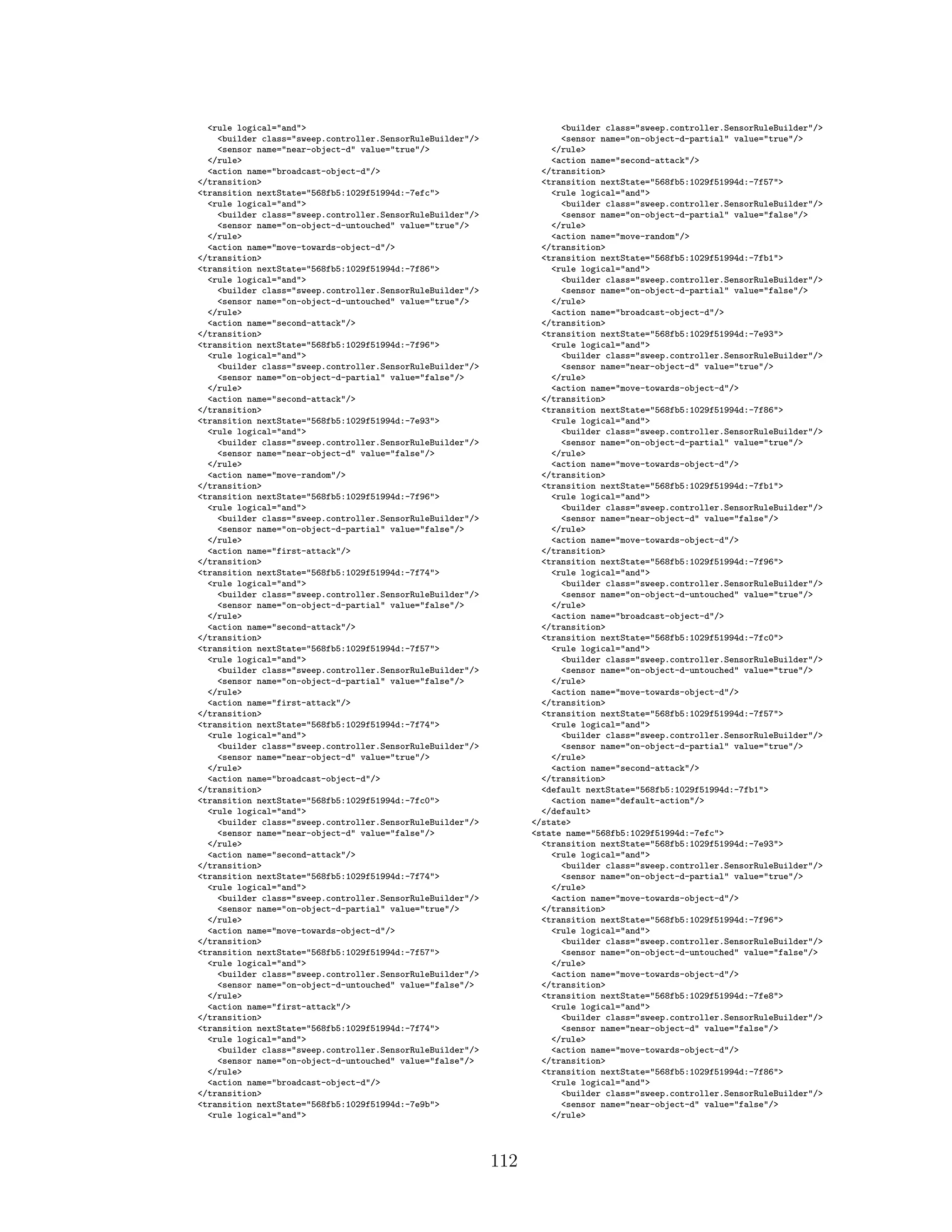 <rule logical="and">
<builder class="sweep.controller.SensorRuleBuilder"/>
<sensor name="near-object-d" value="true"/>
</rule>
<action name="broadcast-object-d"/>
</transition>
<transition nextState="568fb5:1029f51994d:-7efc">
<rule logical="and">
<builder class="sweep.controller.SensorRuleBuilder"/>
<sensor name="on-object-d-untouched" value="true"/>
</rule>
<action name="move-towards-object-d"/>
</transition>
<transition nextState="568fb5:1029f51994d:-7f86">
<rule logical="and">
<builder class="sweep.controller.SensorRuleBuilder"/>
<sensor name="on-object-d-untouched" value="true"/>
</rule>
<action name="second-attack"/>
</transition>
<transition nextState="568fb5:1029f51994d:-7f96">
<rule logical="and">
<builder class="sweep.controller.SensorRuleBuilder"/>
<sensor name="on-object-d-partial" value="false"/>
</rule>
<action name="second-attack"/>
</transition>
<transition nextState="568fb5:1029f51994d:-7e93">
<rule logical="and">
<builder class="sweep.controller.SensorRuleBuilder"/>
<sensor name="near-object-d" value="false"/>
</rule>
<action name="move-random"/>
</transition>
<transition nextState="568fb5:1029f51994d:-7f96">
<rule logical="and">
<builder class="sweep.controller.SensorRuleBuilder"/>
<sensor name="on-object-d-partial" value="false"/>
</rule>
<action name="first-attack"/>
</transition>
<transition nextState="568fb5:1029f51994d:-7f74">
<rule logical="and">
<builder class="sweep.controller.SensorRuleBuilder"/>
<sensor name="on-object-d-partial" value="false"/>
</rule>
<action name="second-attack"/>
</transition>
<transition nextState="568fb5:1029f51994d:-7f57">
<rule logical="and">
<builder class="sweep.controller.SensorRuleBuilder"/>
<sensor name="on-object-d-partial" value="false"/>
</rule>
<action name="first-attack"/>
</transition>
<transition nextState="568fb5:1029f51994d:-7f74">
<rule logical="and">
<builder class="sweep.controller.SensorRuleBuilder"/>
<sensor name="near-object-d" value="true"/>
</rule>
<action name="broadcast-object-d"/>
</transition>
<transition nextState="568fb5:1029f51994d:-7fc0">
<rule logical="and">
<builder class="sweep.controller.SensorRuleBuilder"/>
<sensor name="near-object-d" value="false"/>
</rule>
<action name="second-attack"/>
</transition>
<transition nextState="568fb5:1029f51994d:-7f74">
<rule logical="and">
<builder class="sweep.controller.SensorRuleBuilder"/>
<sensor name="on-object-d-partial" value="true"/>
</rule>
<action name="move-towards-object-d"/>
</transition>
<transition nextState="568fb5:1029f51994d:-7f57">
<rule logical="and">
<builder class="sweep.controller.SensorRuleBuilder"/>
<sensor name="on-object-d-untouched" value="false"/>
</rule>
<action name="first-attack"/>
</transition>
<transition nextState="568fb5:1029f51994d:-7f74">
<rule logical="and">
<builder class="sweep.controller.SensorRuleBuilder"/>
<sensor name="on-object-d-untouched" value="false"/>
</rule>
<action name="broadcast-object-d"/>
</transition>
<transition nextState="568fb5:1029f51994d:-7e9b">
<rule logical="and">
<builder class="sweep.controller.SensorRuleBuilder"/>
<sensor name="on-object-d-partial" value="true"/>
</rule>
<action name="second-attack"/>
</transition>
<transition nextState="568fb5:1029f51994d:-7f57">
<rule logical="and">
<builder class="sweep.controller.SensorRuleBuilder"/>
<sensor name="on-object-d-partial" value="false"/>
</rule>
<action name="move-random"/>
</transition>
<transition nextState="568fb5:1029f51994d:-7fb1">
<rule logical="and">
<builder class="sweep.controller.SensorRuleBuilder"/>
<sensor name="on-object-d-partial" value="false"/>
</rule>
<action name="broadcast-object-d"/>
</transition>
<transition nextState="568fb5:1029f51994d:-7e93">
<rule logical="and">
<builder class="sweep.controller.SensorRuleBuilder"/>
<sensor name="near-object-d" value="true"/>
</rule>
<action name="move-towards-object-d"/>
</transition>
<transition nextState="568fb5:1029f51994d:-7f86">
<rule logical="and">
<builder class="sweep.controller.SensorRuleBuilder"/>
<sensor name="on-object-d-partial" value="true"/>
</rule>
<action name="move-towards-object-d"/>
</transition>
<transition nextState="568fb5:1029f51994d:-7fb1">
<rule logical="and">
<builder class="sweep.controller.SensorRuleBuilder"/>
<sensor name="near-object-d" value="false"/>
</rule>
<action name="move-towards-object-d"/>
</transition>
<transition nextState="568fb5:1029f51994d:-7f96">
<rule logical="and">
<builder class="sweep.controller.SensorRuleBuilder"/>
<sensor name="on-object-d-untouched" value="true"/>
</rule>
<action name="broadcast-object-d"/>
</transition>
<transition nextState="568fb5:1029f51994d:-7fc0">
<rule logical="and">
<builder class="sweep.controller.SensorRuleBuilder"/>
<sensor name="on-object-d-untouched" value="true"/>
</rule>
<action name="move-towards-object-d"/>
</transition>
<transition nextState="568fb5:1029f51994d:-7f57">
<rule logical="and">
<builder class="sweep.controller.SensorRuleBuilder"/>
<sensor name="on-object-d-partial" value="true"/>
</rule>
<action name="second-attack"/>
</transition>
<default nextState="568fb5:1029f51994d:-7fb1">
<action name="default-action"/>
</default>
</state>
<state name="568fb5:1029f51994d:-7efc">
<transition nextState="568fb5:1029f51994d:-7e93">
<rule logical="and">
<builder class="sweep.controller.SensorRuleBuilder"/>
<sensor name="on-object-d-partial" value="true"/>
</rule>
<action name="move-towards-object-d"/>
</transition>
<transition nextState="568fb5:1029f51994d:-7f96">
<rule logical="and">
<builder class="sweep.controller.SensorRuleBuilder"/>
<sensor name="on-object-d-untouched" value="false"/>
</rule>
<action name="move-towards-object-d"/>
</transition>
<transition nextState="568fb5:1029f51994d:-7fe8">
<rule logical="and">
<builder class="sweep.controller.SensorRuleBuilder"/>
<sensor name="near-object-d" value="false"/>
</rule>
<action name="move-towards-object-d"/>
</transition>
<transition nextState="568fb5:1029f51994d:-7f86">
<rule logical="and">
<builder class="sweep.controller.SensorRuleBuilder"/>
<sensor name="near-object-d" value="false"/>
</rule>
112
 