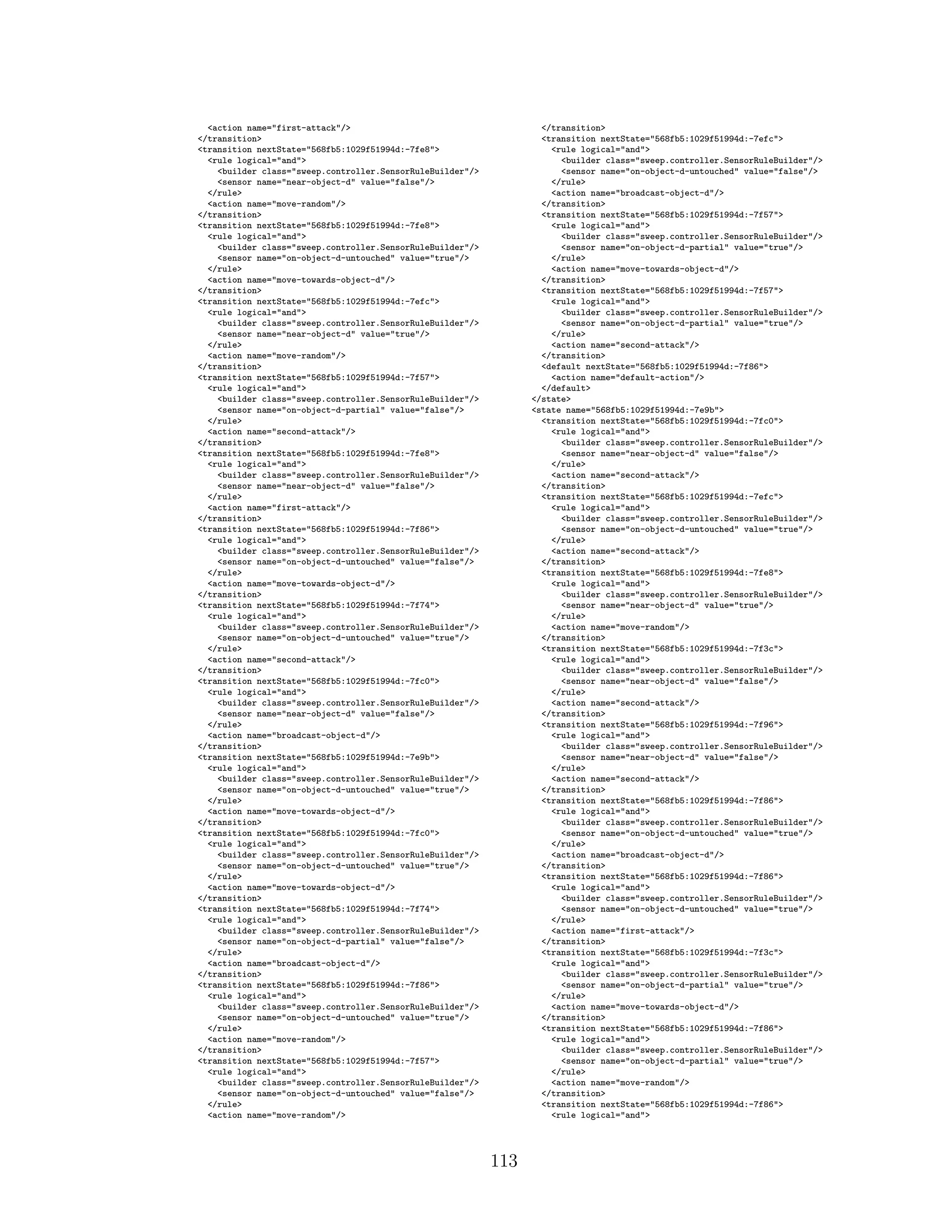 <action name="first-attack"/>
</transition>
<transition nextState="568fb5:1029f51994d:-7fe8">
<rule logical="and">
<builder class="sweep.controller.SensorRuleBuilder"/>
<sensor name="near-object-d" value="false"/>
</rule>
<action name="move-random"/>
</transition>
<transition nextState="568fb5:1029f51994d:-7fe8">
<rule logical="and">
<builder class="sweep.controller.SensorRuleBuilder"/>
<sensor name="on-object-d-untouched" value="true"/>
</rule>
<action name="move-towards-object-d"/>
</transition>
<transition nextState="568fb5:1029f51994d:-7efc">
<rule logical="and">
<builder class="sweep.controller.SensorRuleBuilder"/>
<sensor name="near-object-d" value="true"/>
</rule>
<action name="move-random"/>
</transition>
<transition nextState="568fb5:1029f51994d:-7f57">
<rule logical="and">
<builder class="sweep.controller.SensorRuleBuilder"/>
<sensor name="on-object-d-partial" value="false"/>
</rule>
<action name="second-attack"/>
</transition>
<transition nextState="568fb5:1029f51994d:-7fe8">
<rule logical="and">
<builder class="sweep.controller.SensorRuleBuilder"/>
<sensor name="near-object-d" value="false"/>
</rule>
<action name="first-attack"/>
</transition>
<transition nextState="568fb5:1029f51994d:-7f86">
<rule logical="and">
<builder class="sweep.controller.SensorRuleBuilder"/>
<sensor name="on-object-d-untouched" value="false"/>
</rule>
<action name="move-towards-object-d"/>
</transition>
<transition nextState="568fb5:1029f51994d:-7f74">
<rule logical="and">
<builder class="sweep.controller.SensorRuleBuilder"/>
<sensor name="on-object-d-untouched" value="true"/>
</rule>
<action name="second-attack"/>
</transition>
<transition nextState="568fb5:1029f51994d:-7fc0">
<rule logical="and">
<builder class="sweep.controller.SensorRuleBuilder"/>
<sensor name="near-object-d" value="false"/>
</rule>
<action name="broadcast-object-d"/>
</transition>
<transition nextState="568fb5:1029f51994d:-7e9b">
<rule logical="and">
<builder class="sweep.controller.SensorRuleBuilder"/>
<sensor name="on-object-d-untouched" value="true"/>
</rule>
<action name="move-towards-object-d"/>
</transition>
<transition nextState="568fb5:1029f51994d:-7fc0">
<rule logical="and">
<builder class="sweep.controller.SensorRuleBuilder"/>
<sensor name="on-object-d-untouched" value="true"/>
</rule>
<action name="move-towards-object-d"/>
</transition>
<transition nextState="568fb5:1029f51994d:-7f74">
<rule logical="and">
<builder class="sweep.controller.SensorRuleBuilder"/>
<sensor name="on-object-d-partial" value="false"/>
</rule>
<action name="broadcast-object-d"/>
</transition>
<transition nextState="568fb5:1029f51994d:-7f86">
<rule logical="and">
<builder class="sweep.controller.SensorRuleBuilder"/>
<sensor name="on-object-d-untouched" value="true"/>
</rule>
<action name="move-random"/>
</transition>
<transition nextState="568fb5:1029f51994d:-7f57">
<rule logical="and">
<builder class="sweep.controller.SensorRuleBuilder"/>
<sensor name="on-object-d-untouched" value="false"/>
</rule>
<action name="move-random"/>
</transition>
<transition nextState="568fb5:1029f51994d:-7efc">
<rule logical="and">
<builder class="sweep.controller.SensorRuleBuilder"/>
<sensor name="on-object-d-untouched" value="false"/>
</rule>
<action name="broadcast-object-d"/>
</transition>
<transition nextState="568fb5:1029f51994d:-7f57">
<rule logical="and">
<builder class="sweep.controller.SensorRuleBuilder"/>
<sensor name="on-object-d-partial" value="true"/>
</rule>
<action name="move-towards-object-d"/>
</transition>
<transition nextState="568fb5:1029f51994d:-7f57">
<rule logical="and">
<builder class="sweep.controller.SensorRuleBuilder"/>
<sensor name="on-object-d-partial" value="true"/>
</rule>
<action name="second-attack"/>
</transition>
<default nextState="568fb5:1029f51994d:-7f86">
<action name="default-action"/>
</default>
</state>
<state name="568fb5:1029f51994d:-7e9b">
<transition nextState="568fb5:1029f51994d:-7fc0">
<rule logical="and">
<builder class="sweep.controller.SensorRuleBuilder"/>
<sensor name="near-object-d" value="false"/>
</rule>
<action name="second-attack"/>
</transition>
<transition nextState="568fb5:1029f51994d:-7efc">
<rule logical="and">
<builder class="sweep.controller.SensorRuleBuilder"/>
<sensor name="on-object-d-untouched" value="true"/>
</rule>
<action name="second-attack"/>
</transition>
<transition nextState="568fb5:1029f51994d:-7fe8">
<rule logical="and">
<builder class="sweep.controller.SensorRuleBuilder"/>
<sensor name="near-object-d" value="true"/>
</rule>
<action name="move-random"/>
</transition>
<transition nextState="568fb5:1029f51994d:-7f3c">
<rule logical="and">
<builder class="sweep.controller.SensorRuleBuilder"/>
<sensor name="near-object-d" value="false"/>
</rule>
<action name="second-attack"/>
</transition>
<transition nextState="568fb5:1029f51994d:-7f96">
<rule logical="and">
<builder class="sweep.controller.SensorRuleBuilder"/>
<sensor name="near-object-d" value="false"/>
</rule>
<action name="second-attack"/>
</transition>
<transition nextState="568fb5:1029f51994d:-7f86">
<rule logical="and">
<builder class="sweep.controller.SensorRuleBuilder"/>
<sensor name="on-object-d-untouched" value="true"/>
</rule>
<action name="broadcast-object-d"/>
</transition>
<transition nextState="568fb5:1029f51994d:-7f86">
<rule logical="and">
<builder class="sweep.controller.SensorRuleBuilder"/>
<sensor name="on-object-d-untouched" value="true"/>
</rule>
<action name="first-attack"/>
</transition>
<transition nextState="568fb5:1029f51994d:-7f3c">
<rule logical="and">
<builder class="sweep.controller.SensorRuleBuilder"/>
<sensor name="on-object-d-partial" value="true"/>
</rule>
<action name="move-towards-object-d"/>
</transition>
<transition nextState="568fb5:1029f51994d:-7f86">
<rule logical="and">
<builder class="sweep.controller.SensorRuleBuilder"/>
<sensor name="on-object-d-partial" value="true"/>
</rule>
<action name="move-random"/>
</transition>
<transition nextState="568fb5:1029f51994d:-7f86">
<rule logical="and">
113
 