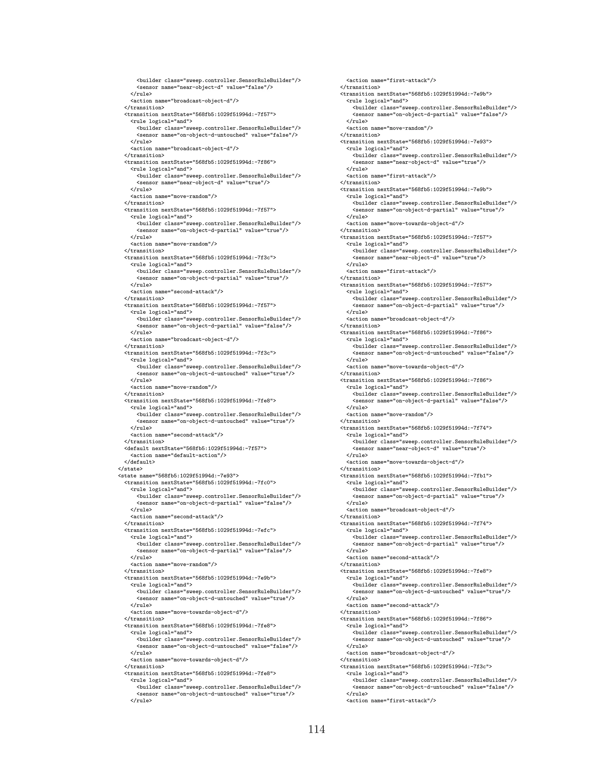 <builder class="sweep.controller.SensorRuleBuilder"/>
<sensor name="near-object-d" value="false"/>
</rule>
<action name="broadcast-object-d"/>
</transition>
<transition nextState="568fb5:1029f51994d:-7f57">
<rule logical="and">
<builder class="sweep.controller.SensorRuleBuilder"/>
<sensor name="on-object-d-untouched" value="false"/>
</rule>
<action name="broadcast-object-d"/>
</transition>
<transition nextState="568fb5:1029f51994d:-7f86">
<rule logical="and">
<builder class="sweep.controller.SensorRuleBuilder"/>
<sensor name="near-object-d" value="true"/>
</rule>
<action name="move-random"/>
</transition>
<transition nextState="568fb5:1029f51994d:-7f57">
<rule logical="and">
<builder class="sweep.controller.SensorRuleBuilder"/>
<sensor name="on-object-d-partial" value="true"/>
</rule>
<action name="move-random"/>
</transition>
<transition nextState="568fb5:1029f51994d:-7f3c">
<rule logical="and">
<builder class="sweep.controller.SensorRuleBuilder"/>
<sensor name="on-object-d-partial" value="true"/>
</rule>
<action name="second-attack"/>
</transition>
<transition nextState="568fb5:1029f51994d:-7f57">
<rule logical="and">
<builder class="sweep.controller.SensorRuleBuilder"/>
<sensor name="on-object-d-partial" value="false"/>
</rule>
<action name="broadcast-object-d"/>
</transition>
<transition nextState="568fb5:1029f51994d:-7f3c">
<rule logical="and">
<builder class="sweep.controller.SensorRuleBuilder"/>
<sensor name="on-object-d-untouched" value="true"/>
</rule>
<action name="move-random"/>
</transition>
<transition nextState="568fb5:1029f51994d:-7fe8">
<rule logical="and">
<builder class="sweep.controller.SensorRuleBuilder"/>
<sensor name="on-object-d-untouched" value="true"/>
</rule>
<action name="second-attack"/>
</transition>
<default nextState="568fb5:1029f51994d:-7f57">
<action name="default-action"/>
</default>
</state>
<state name="568fb5:1029f51994d:-7e93">
<transition nextState="568fb5:1029f51994d:-7fc0">
<rule logical="and">
<builder class="sweep.controller.SensorRuleBuilder"/>
<sensor name="on-object-d-partial" value="false"/>
</rule>
<action name="second-attack"/>
</transition>
<transition nextState="568fb5:1029f51994d:-7efc">
<rule logical="and">
<builder class="sweep.controller.SensorRuleBuilder"/>
<sensor name="on-object-d-partial" value="false"/>
</rule>
<action name="move-random"/>
</transition>
<transition nextState="568fb5:1029f51994d:-7e9b">
<rule logical="and">
<builder class="sweep.controller.SensorRuleBuilder"/>
<sensor name="on-object-d-untouched" value="true"/>
</rule>
<action name="move-towards-object-d"/>
</transition>
<transition nextState="568fb5:1029f51994d:-7fe8">
<rule logical="and">
<builder class="sweep.controller.SensorRuleBuilder"/>
<sensor name="on-object-d-untouched" value="false"/>
</rule>
<action name="move-towards-object-d"/>
</transition>
<transition nextState="568fb5:1029f51994d:-7fe8">
<rule logical="and">
<builder class="sweep.controller.SensorRuleBuilder"/>
<sensor name="on-object-d-untouched" value="true"/>
</rule>
<action name="first-attack"/>
</transition>
<transition nextState="568fb5:1029f51994d:-7e9b">
<rule logical="and">
<builder class="sweep.controller.SensorRuleBuilder"/>
<sensor name="on-object-d-partial" value="false"/>
</rule>
<action name="move-random"/>
</transition>
<transition nextState="568fb5:1029f51994d:-7e93">
<rule logical="and">
<builder class="sweep.controller.SensorRuleBuilder"/>
<sensor name="near-object-d" value="true"/>
</rule>
<action name="first-attack"/>
</transition>
<transition nextState="568fb5:1029f51994d:-7e9b">
<rule logical="and">
<builder class="sweep.controller.SensorRuleBuilder"/>
<sensor name="on-object-d-partial" value="true"/>
</rule>
<action name="move-towards-object-d"/>
</transition>
<transition nextState="568fb5:1029f51994d:-7f57">
<rule logical="and">
<builder class="sweep.controller.SensorRuleBuilder"/>
<sensor name="near-object-d" value="true"/>
</rule>
<action name="first-attack"/>
</transition>
<transition nextState="568fb5:1029f51994d:-7f57">
<rule logical="and">
<builder class="sweep.controller.SensorRuleBuilder"/>
<sensor name="on-object-d-partial" value="true"/>
</rule>
<action name="broadcast-object-d"/>
</transition>
<transition nextState="568fb5:1029f51994d:-7f86">
<rule logical="and">
<builder class="sweep.controller.SensorRuleBuilder"/>
<sensor name="on-object-d-untouched" value="false"/>
</rule>
<action name="move-towards-object-d"/>
</transition>
<transition nextState="568fb5:1029f51994d:-7f86">
<rule logical="and">
<builder class="sweep.controller.SensorRuleBuilder"/>
<sensor name="on-object-d-partial" value="false"/>
</rule>
<action name="move-random"/>
</transition>
<transition nextState="568fb5:1029f51994d:-7f74">
<rule logical="and">
<builder class="sweep.controller.SensorRuleBuilder"/>
<sensor name="near-object-d" value="true"/>
</rule>
<action name="move-towards-object-d"/>
</transition>
<transition nextState="568fb5:1029f51994d:-7fb1">
<rule logical="and">
<builder class="sweep.controller.SensorRuleBuilder"/>
<sensor name="on-object-d-partial" value="true"/>
</rule>
<action name="broadcast-object-d"/>
</transition>
<transition nextState="568fb5:1029f51994d:-7f74">
<rule logical="and">
<builder class="sweep.controller.SensorRuleBuilder"/>
<sensor name="on-object-d-partial" value="true"/>
</rule>
<action name="second-attack"/>
</transition>
<transition nextState="568fb5:1029f51994d:-7fe8">
<rule logical="and">
<builder class="sweep.controller.SensorRuleBuilder"/>
<sensor name="on-object-d-untouched" value="true"/>
</rule>
<action name="second-attack"/>
</transition>
<transition nextState="568fb5:1029f51994d:-7f86">
<rule logical="and">
<builder class="sweep.controller.SensorRuleBuilder"/>
<sensor name="on-object-d-untouched" value="true"/>
</rule>
<action name="broadcast-object-d"/>
</transition>
<transition nextState="568fb5:1029f51994d:-7f3c">
<rule logical="and">
<builder class="sweep.controller.SensorRuleBuilder"/>
<sensor name="on-object-d-untouched" value="false"/>
</rule>
<action name="first-attack"/>
114
 