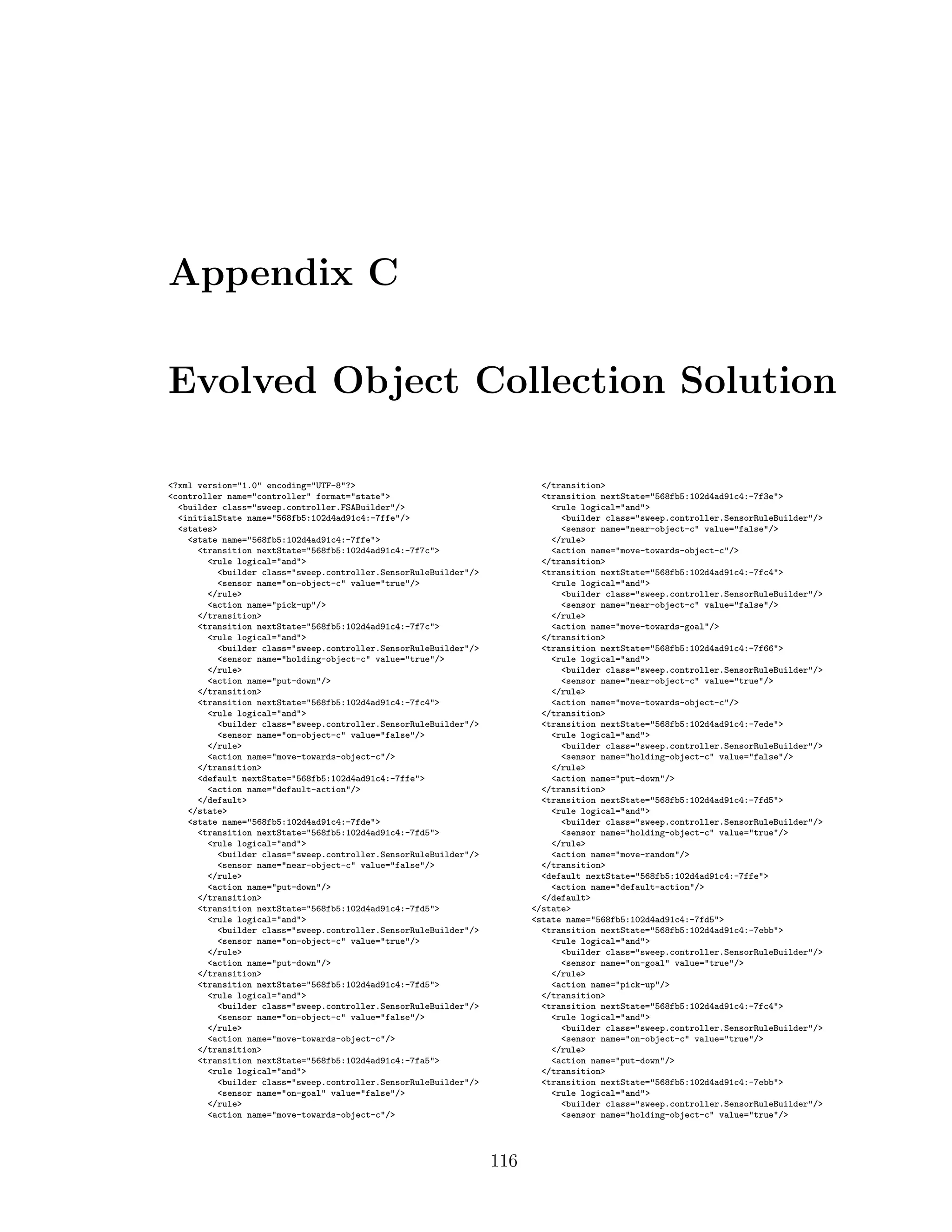 Appendix C
Evolved Object Collection Solution
<?xml version="1.0" encoding="UTF-8"?>
<controller name="controller" format="state">
<builder class="sweep.controller.FSABuilder"/>
<initialState name="568fb5:102d4ad91c4:-7ffe"/>
<states>
<state name="568fb5:102d4ad91c4:-7ffe">
<transition nextState="568fb5:102d4ad91c4:-7f7c">
<rule logical="and">
<builder class="sweep.controller.SensorRuleBuilder"/>
<sensor name="on-object-c" value="true"/>
</rule>
<action name="pick-up"/>
</transition>
<transition nextState="568fb5:102d4ad91c4:-7f7c">
<rule logical="and">
<builder class="sweep.controller.SensorRuleBuilder"/>
<sensor name="holding-object-c" value="true"/>
</rule>
<action name="put-down"/>
</transition>
<transition nextState="568fb5:102d4ad91c4:-7fc4">
<rule logical="and">
<builder class="sweep.controller.SensorRuleBuilder"/>
<sensor name="on-object-c" value="false"/>
</rule>
<action name="move-towards-object-c"/>
</transition>
<default nextState="568fb5:102d4ad91c4:-7ffe">
<action name="default-action"/>
</default>
</state>
<state name="568fb5:102d4ad91c4:-7fde">
<transition nextState="568fb5:102d4ad91c4:-7fd5">
<rule logical="and">
<builder class="sweep.controller.SensorRuleBuilder"/>
<sensor name="near-object-c" value="false"/>
</rule>
<action name="put-down"/>
</transition>
<transition nextState="568fb5:102d4ad91c4:-7fd5">
<rule logical="and">
<builder class="sweep.controller.SensorRuleBuilder"/>
<sensor name="on-object-c" value="true"/>
</rule>
<action name="put-down"/>
</transition>
<transition nextState="568fb5:102d4ad91c4:-7fd5">
<rule logical="and">
<builder class="sweep.controller.SensorRuleBuilder"/>
<sensor name="on-object-c" value="false"/>
</rule>
<action name="move-towards-object-c"/>
</transition>
<transition nextState="568fb5:102d4ad91c4:-7fa5">
<rule logical="and">
<builder class="sweep.controller.SensorRuleBuilder"/>
<sensor name="on-goal" value="false"/>
</rule>
<action name="move-towards-object-c"/>
</transition>
<transition nextState="568fb5:102d4ad91c4:-7f3e">
<rule logical="and">
<builder class="sweep.controller.SensorRuleBuilder"/>
<sensor name="near-object-c" value="false"/>
</rule>
<action name="move-towards-object-c"/>
</transition>
<transition nextState="568fb5:102d4ad91c4:-7fc4">
<rule logical="and">
<builder class="sweep.controller.SensorRuleBuilder"/>
<sensor name="near-object-c" value="false"/>
</rule>
<action name="move-towards-goal"/>
</transition>
<transition nextState="568fb5:102d4ad91c4:-7f66">
<rule logical="and">
<builder class="sweep.controller.SensorRuleBuilder"/>
<sensor name="near-object-c" value="true"/>
</rule>
<action name="move-towards-object-c"/>
</transition>
<transition nextState="568fb5:102d4ad91c4:-7ede">
<rule logical="and">
<builder class="sweep.controller.SensorRuleBuilder"/>
<sensor name="holding-object-c" value="false"/>
</rule>
<action name="put-down"/>
</transition>
<transition nextState="568fb5:102d4ad91c4:-7fd5">
<rule logical="and">
<builder class="sweep.controller.SensorRuleBuilder"/>
<sensor name="holding-object-c" value="true"/>
</rule>
<action name="move-random"/>
</transition>
<default nextState="568fb5:102d4ad91c4:-7ffe">
<action name="default-action"/>
</default>
</state>
<state name="568fb5:102d4ad91c4:-7fd5">
<transition nextState="568fb5:102d4ad91c4:-7ebb">
<rule logical="and">
<builder class="sweep.controller.SensorRuleBuilder"/>
<sensor name="on-goal" value="true"/>
</rule>
<action name="pick-up"/>
</transition>
<transition nextState="568fb5:102d4ad91c4:-7fc4">
<rule logical="and">
<builder class="sweep.controller.SensorRuleBuilder"/>
<sensor name="on-object-c" value="true"/>
</rule>
<action name="put-down"/>
</transition>
<transition nextState="568fb5:102d4ad91c4:-7ebb">
<rule logical="and">
<builder class="sweep.controller.SensorRuleBuilder"/>
<sensor name="holding-object-c" value="true"/>
116
 