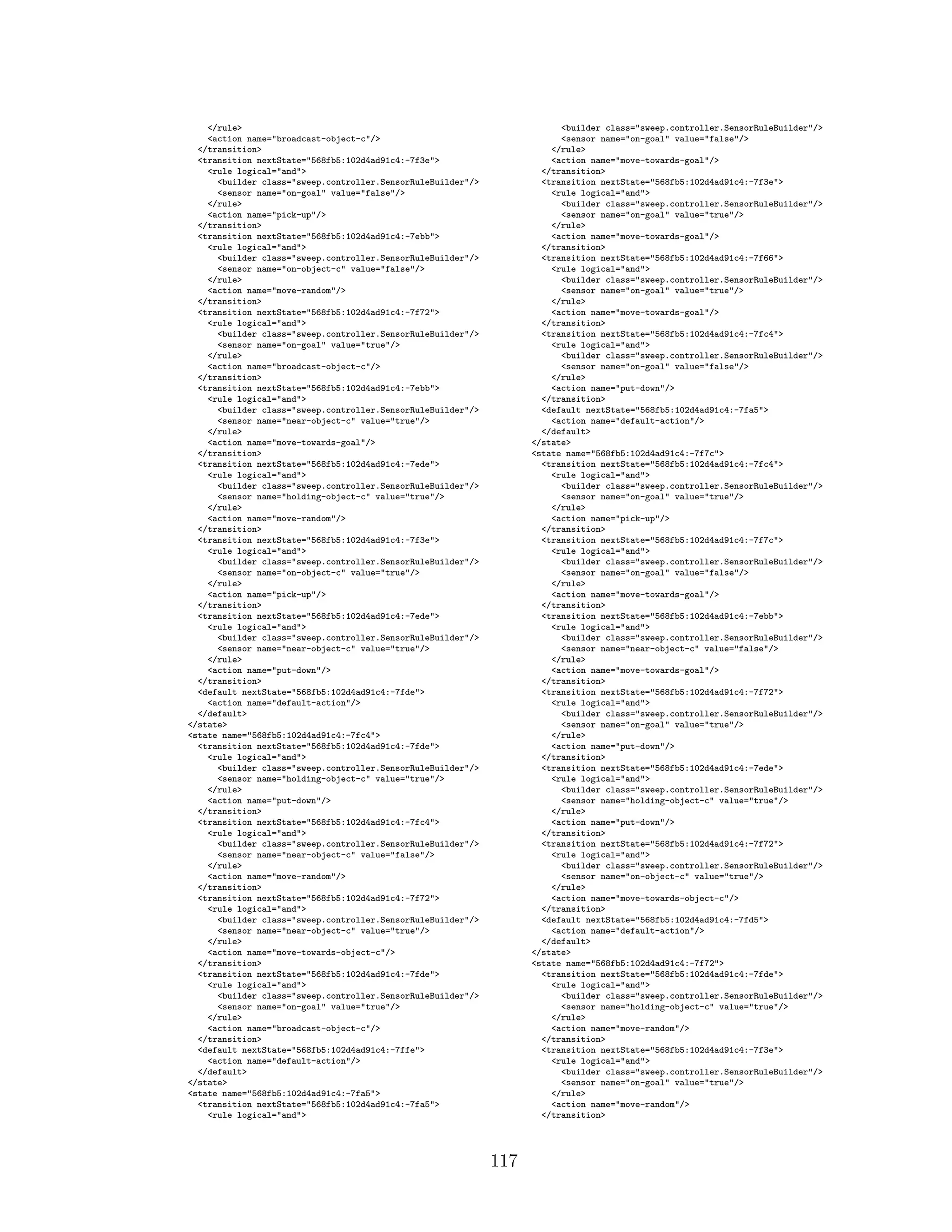 </rule>
<action name="broadcast-object-c"/>
</transition>
<transition nextState="568fb5:102d4ad91c4:-7f3e">
<rule logical="and">
<builder class="sweep.controller.SensorRuleBuilder"/>
<sensor name="on-goal" value="false"/>
</rule>
<action name="pick-up"/>
</transition>
<transition nextState="568fb5:102d4ad91c4:-7ebb">
<rule logical="and">
<builder class="sweep.controller.SensorRuleBuilder"/>
<sensor name="on-object-c" value="false"/>
</rule>
<action name="move-random"/>
</transition>
<transition nextState="568fb5:102d4ad91c4:-7f72">
<rule logical="and">
<builder class="sweep.controller.SensorRuleBuilder"/>
<sensor name="on-goal" value="true"/>
</rule>
<action name="broadcast-object-c"/>
</transition>
<transition nextState="568fb5:102d4ad91c4:-7ebb">
<rule logical="and">
<builder class="sweep.controller.SensorRuleBuilder"/>
<sensor name="near-object-c" value="true"/>
</rule>
<action name="move-towards-goal"/>
</transition>
<transition nextState="568fb5:102d4ad91c4:-7ede">
<rule logical="and">
<builder class="sweep.controller.SensorRuleBuilder"/>
<sensor name="holding-object-c" value="true"/>
</rule>
<action name="move-random"/>
</transition>
<transition nextState="568fb5:102d4ad91c4:-7f3e">
<rule logical="and">
<builder class="sweep.controller.SensorRuleBuilder"/>
<sensor name="on-object-c" value="true"/>
</rule>
<action name="pick-up"/>
</transition>
<transition nextState="568fb5:102d4ad91c4:-7ede">
<rule logical="and">
<builder class="sweep.controller.SensorRuleBuilder"/>
<sensor name="near-object-c" value="true"/>
</rule>
<action name="put-down"/>
</transition>
<default nextState="568fb5:102d4ad91c4:-7fde">
<action name="default-action"/>
</default>
</state>
<state name="568fb5:102d4ad91c4:-7fc4">
<transition nextState="568fb5:102d4ad91c4:-7fde">
<rule logical="and">
<builder class="sweep.controller.SensorRuleBuilder"/>
<sensor name="holding-object-c" value="true"/>
</rule>
<action name="put-down"/>
</transition>
<transition nextState="568fb5:102d4ad91c4:-7fc4">
<rule logical="and">
<builder class="sweep.controller.SensorRuleBuilder"/>
<sensor name="near-object-c" value="false"/>
</rule>
<action name="move-random"/>
</transition>
<transition nextState="568fb5:102d4ad91c4:-7f72">
<rule logical="and">
<builder class="sweep.controller.SensorRuleBuilder"/>
<sensor name="near-object-c" value="true"/>
</rule>
<action name="move-towards-object-c"/>
</transition>
<transition nextState="568fb5:102d4ad91c4:-7fde">
<rule logical="and">
<builder class="sweep.controller.SensorRuleBuilder"/>
<sensor name="on-goal" value="true"/>
</rule>
<action name="broadcast-object-c"/>
</transition>
<default nextState="568fb5:102d4ad91c4:-7ffe">
<action name="default-action"/>
</default>
</state>
<state name="568fb5:102d4ad91c4:-7fa5">
<transition nextState="568fb5:102d4ad91c4:-7fa5">
<rule logical="and">
<builder class="sweep.controller.SensorRuleBuilder"/>
<sensor name="on-goal" value="false"/>
</rule>
<action name="move-towards-goal"/>
</transition>
<transition nextState="568fb5:102d4ad91c4:-7f3e">
<rule logical="and">
<builder class="sweep.controller.SensorRuleBuilder"/>
<sensor name="on-goal" value="true"/>
</rule>
<action name="move-towards-goal"/>
</transition>
<transition nextState="568fb5:102d4ad91c4:-7f66">
<rule logical="and">
<builder class="sweep.controller.SensorRuleBuilder"/>
<sensor name="on-goal" value="true"/>
</rule>
<action name="move-towards-goal"/>
</transition>
<transition nextState="568fb5:102d4ad91c4:-7fc4">
<rule logical="and">
<builder class="sweep.controller.SensorRuleBuilder"/>
<sensor name="on-goal" value="false"/>
</rule>
<action name="put-down"/>
</transition>
<default nextState="568fb5:102d4ad91c4:-7fa5">
<action name="default-action"/>
</default>
</state>
<state name="568fb5:102d4ad91c4:-7f7c">
<transition nextState="568fb5:102d4ad91c4:-7fc4">
<rule logical="and">
<builder class="sweep.controller.SensorRuleBuilder"/>
<sensor name="on-goal" value="true"/>
</rule>
<action name="pick-up"/>
</transition>
<transition nextState="568fb5:102d4ad91c4:-7f7c">
<rule logical="and">
<builder class="sweep.controller.SensorRuleBuilder"/>
<sensor name="on-goal" value="false"/>
</rule>
<action name="move-towards-goal"/>
</transition>
<transition nextState="568fb5:102d4ad91c4:-7ebb">
<rule logical="and">
<builder class="sweep.controller.SensorRuleBuilder"/>
<sensor name="near-object-c" value="false"/>
</rule>
<action name="move-towards-goal"/>
</transition>
<transition nextState="568fb5:102d4ad91c4:-7f72">
<rule logical="and">
<builder class="sweep.controller.SensorRuleBuilder"/>
<sensor name="on-goal" value="true"/>
</rule>
<action name="put-down"/>
</transition>
<transition nextState="568fb5:102d4ad91c4:-7ede">
<rule logical="and">
<builder class="sweep.controller.SensorRuleBuilder"/>
<sensor name="holding-object-c" value="true"/>
</rule>
<action name="put-down"/>
</transition>
<transition nextState="568fb5:102d4ad91c4:-7f72">
<rule logical="and">
<builder class="sweep.controller.SensorRuleBuilder"/>
<sensor name="on-object-c" value="true"/>
</rule>
<action name="move-towards-object-c"/>
</transition>
<default nextState="568fb5:102d4ad91c4:-7fd5">
<action name="default-action"/>
</default>
</state>
<state name="568fb5:102d4ad91c4:-7f72">
<transition nextState="568fb5:102d4ad91c4:-7fde">
<rule logical="and">
<builder class="sweep.controller.SensorRuleBuilder"/>
<sensor name="holding-object-c" value="true"/>
</rule>
<action name="move-random"/>
</transition>
<transition nextState="568fb5:102d4ad91c4:-7f3e">
<rule logical="and">
<builder class="sweep.controller.SensorRuleBuilder"/>
<sensor name="on-goal" value="true"/>
</rule>
<action name="move-random"/>
</transition>
117
 