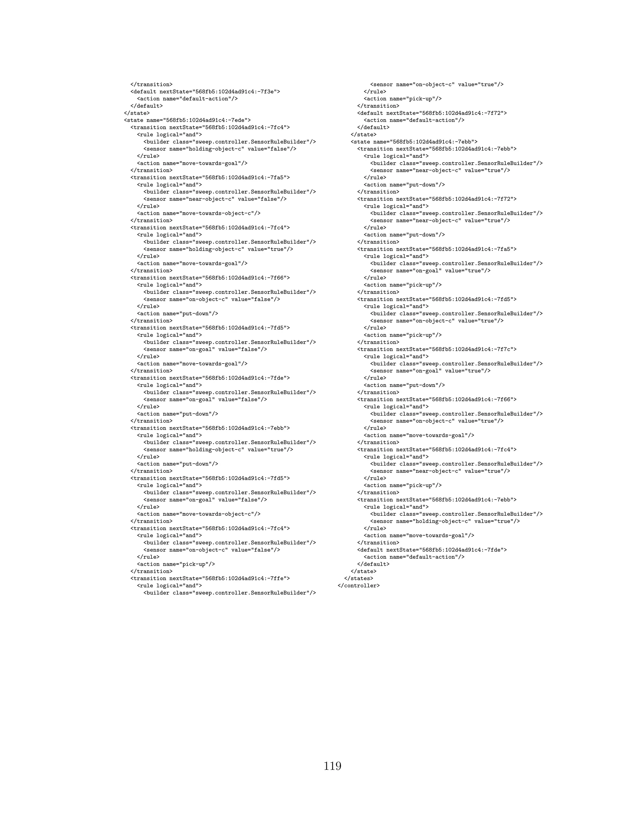 </transition>
<default nextState="568fb5:102d4ad91c4:-7f3e">
<action name="default-action"/>
</default>
</state>
<state name="568fb5:102d4ad91c4:-7ede">
<transition nextState="568fb5:102d4ad91c4:-7fc4">
<rule logical="and">
<builder class="sweep.controller.SensorRuleBuilder"/>
<sensor name="holding-object-c" value="false"/>
</rule>
<action name="move-towards-goal"/>
</transition>
<transition nextState="568fb5:102d4ad91c4:-7fa5">
<rule logical="and">
<builder class="sweep.controller.SensorRuleBuilder"/>
<sensor name="near-object-c" value="false"/>
</rule>
<action name="move-towards-object-c"/>
</transition>
<transition nextState="568fb5:102d4ad91c4:-7fc4">
<rule logical="and">
<builder class="sweep.controller.SensorRuleBuilder"/>
<sensor name="holding-object-c" value="true"/>
</rule>
<action name="move-towards-goal"/>
</transition>
<transition nextState="568fb5:102d4ad91c4:-7f66">
<rule logical="and">
<builder class="sweep.controller.SensorRuleBuilder"/>
<sensor name="on-object-c" value="false"/>
</rule>
<action name="put-down"/>
</transition>
<transition nextState="568fb5:102d4ad91c4:-7fd5">
<rule logical="and">
<builder class="sweep.controller.SensorRuleBuilder"/>
<sensor name="on-goal" value="false"/>
</rule>
<action name="move-towards-goal"/>
</transition>
<transition nextState="568fb5:102d4ad91c4:-7fde">
<rule logical="and">
<builder class="sweep.controller.SensorRuleBuilder"/>
<sensor name="on-goal" value="false"/>
</rule>
<action name="put-down"/>
</transition>
<transition nextState="568fb5:102d4ad91c4:-7ebb">
<rule logical="and">
<builder class="sweep.controller.SensorRuleBuilder"/>
<sensor name="holding-object-c" value="true"/>
</rule>
<action name="put-down"/>
</transition>
<transition nextState="568fb5:102d4ad91c4:-7fd5">
<rule logical="and">
<builder class="sweep.controller.SensorRuleBuilder"/>
<sensor name="on-goal" value="false"/>
</rule>
<action name="move-towards-object-c"/>
</transition>
<transition nextState="568fb5:102d4ad91c4:-7fc4">
<rule logical="and">
<builder class="sweep.controller.SensorRuleBuilder"/>
<sensor name="on-object-c" value="false"/>
</rule>
<action name="pick-up"/>
</transition>
<transition nextState="568fb5:102d4ad91c4:-7ffe">
<rule logical="and">
<builder class="sweep.controller.SensorRuleBuilder"/>
<sensor name="on-object-c" value="true"/>
</rule>
<action name="pick-up"/>
</transition>
<default nextState="568fb5:102d4ad91c4:-7f72">
<action name="default-action"/>
</default>
</state>
<state name="568fb5:102d4ad91c4:-7ebb">
<transition nextState="568fb5:102d4ad91c4:-7ebb">
<rule logical="and">
<builder class="sweep.controller.SensorRuleBuilder"/>
<sensor name="near-object-c" value="true"/>
</rule>
<action name="put-down"/>
</transition>
<transition nextState="568fb5:102d4ad91c4:-7f72">
<rule logical="and">
<builder class="sweep.controller.SensorRuleBuilder"/>
<sensor name="near-object-c" value="true"/>
</rule>
<action name="put-down"/>
</transition>
<transition nextState="568fb5:102d4ad91c4:-7fa5">
<rule logical="and">
<builder class="sweep.controller.SensorRuleBuilder"/>
<sensor name="on-goal" value="true"/>
</rule>
<action name="pick-up"/>
</transition>
<transition nextState="568fb5:102d4ad91c4:-7fd5">
<rule logical="and">
<builder class="sweep.controller.SensorRuleBuilder"/>
<sensor name="on-object-c" value="true"/>
</rule>
<action name="pick-up"/>
</transition>
<transition nextState="568fb5:102d4ad91c4:-7f7c">
<rule logical="and">
<builder class="sweep.controller.SensorRuleBuilder"/>
<sensor name="on-goal" value="true"/>
</rule>
<action name="put-down"/>
</transition>
<transition nextState="568fb5:102d4ad91c4:-7f66">
<rule logical="and">
<builder class="sweep.controller.SensorRuleBuilder"/>
<sensor name="on-object-c" value="true"/>
</rule>
<action name="move-towards-goal"/>
</transition>
<transition nextState="568fb5:102d4ad91c4:-7fc4">
<rule logical="and">
<builder class="sweep.controller.SensorRuleBuilder"/>
<sensor name="near-object-c" value="true"/>
</rule>
<action name="pick-up"/>
</transition>
<transition nextState="568fb5:102d4ad91c4:-7ebb">
<rule logical="and">
<builder class="sweep.controller.SensorRuleBuilder"/>
<sensor name="holding-object-c" value="true"/>
</rule>
<action name="move-towards-goal"/>
</transition>
<default nextState="568fb5:102d4ad91c4:-7fde">
<action name="default-action"/>
</default>
</state>
</states>
</controller>
119
 