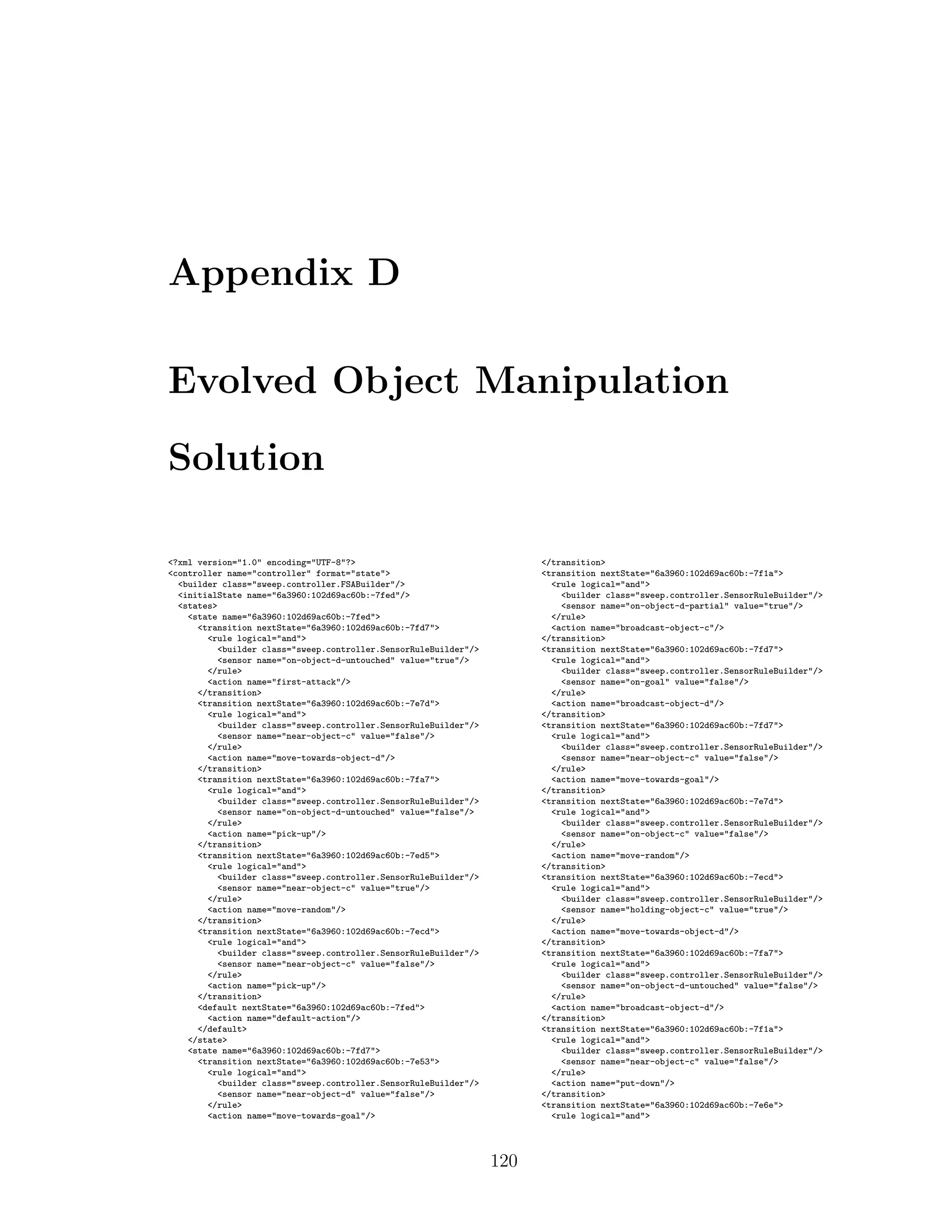 Appendix D
Evolved Object Manipulation
Solution
<?xml version="1.0" encoding="UTF-8"?>
<controller name="controller" format="state">
<builder class="sweep.controller.FSABuilder"/>
<initialState name="6a3960:102d69ac60b:-7fed"/>
<states>
<state name="6a3960:102d69ac60b:-7fed">
<transition nextState="6a3960:102d69ac60b:-7fd7">
<rule logical="and">
<builder class="sweep.controller.SensorRuleBuilder"/>
<sensor name="on-object-d-untouched" value="true"/>
</rule>
<action name="first-attack"/>
</transition>
<transition nextState="6a3960:102d69ac60b:-7e7d">
<rule logical="and">
<builder class="sweep.controller.SensorRuleBuilder"/>
<sensor name="near-object-c" value="false"/>
</rule>
<action name="move-towards-object-d"/>
</transition>
<transition nextState="6a3960:102d69ac60b:-7fa7">
<rule logical="and">
<builder class="sweep.controller.SensorRuleBuilder"/>
<sensor name="on-object-d-untouched" value="false"/>
</rule>
<action name="pick-up"/>
</transition>
<transition nextState="6a3960:102d69ac60b:-7ed5">
<rule logical="and">
<builder class="sweep.controller.SensorRuleBuilder"/>
<sensor name="near-object-c" value="true"/>
</rule>
<action name="move-random"/>
</transition>
<transition nextState="6a3960:102d69ac60b:-7ecd">
<rule logical="and">
<builder class="sweep.controller.SensorRuleBuilder"/>
<sensor name="near-object-c" value="false"/>
</rule>
<action name="pick-up"/>
</transition>
<default nextState="6a3960:102d69ac60b:-7fed">
<action name="default-action"/>
</default>
</state>
<state name="6a3960:102d69ac60b:-7fd7">
<transition nextState="6a3960:102d69ac60b:-7e53">
<rule logical="and">
<builder class="sweep.controller.SensorRuleBuilder"/>
<sensor name="near-object-d" value="false"/>
</rule>
<action name="move-towards-goal"/>
</transition>
<transition nextState="6a3960:102d69ac60b:-7f1a">
<rule logical="and">
<builder class="sweep.controller.SensorRuleBuilder"/>
<sensor name="on-object-d-partial" value="true"/>
</rule>
<action name="broadcast-object-c"/>
</transition>
<transition nextState="6a3960:102d69ac60b:-7fd7">
<rule logical="and">
<builder class="sweep.controller.SensorRuleBuilder"/>
<sensor name="on-goal" value="false"/>
</rule>
<action name="broadcast-object-d"/>
</transition>
<transition nextState="6a3960:102d69ac60b:-7fd7">
<rule logical="and">
<builder class="sweep.controller.SensorRuleBuilder"/>
<sensor name="near-object-c" value="false"/>
</rule>
<action name="move-towards-goal"/>
</transition>
<transition nextState="6a3960:102d69ac60b:-7e7d">
<rule logical="and">
<builder class="sweep.controller.SensorRuleBuilder"/>
<sensor name="on-object-c" value="false"/>
</rule>
<action name="move-random"/>
</transition>
<transition nextState="6a3960:102d69ac60b:-7ecd">
<rule logical="and">
<builder class="sweep.controller.SensorRuleBuilder"/>
<sensor name="holding-object-c" value="true"/>
</rule>
<action name="move-towards-object-d"/>
</transition>
<transition nextState="6a3960:102d69ac60b:-7fa7">
<rule logical="and">
<builder class="sweep.controller.SensorRuleBuilder"/>
<sensor name="on-object-d-untouched" value="false"/>
</rule>
<action name="broadcast-object-d"/>
</transition>
<transition nextState="6a3960:102d69ac60b:-7f1a">
<rule logical="and">
<builder class="sweep.controller.SensorRuleBuilder"/>
<sensor name="near-object-c" value="false"/>
</rule>
<action name="put-down"/>
</transition>
<transition nextState="6a3960:102d69ac60b:-7e6e">
<rule logical="and">
120
 