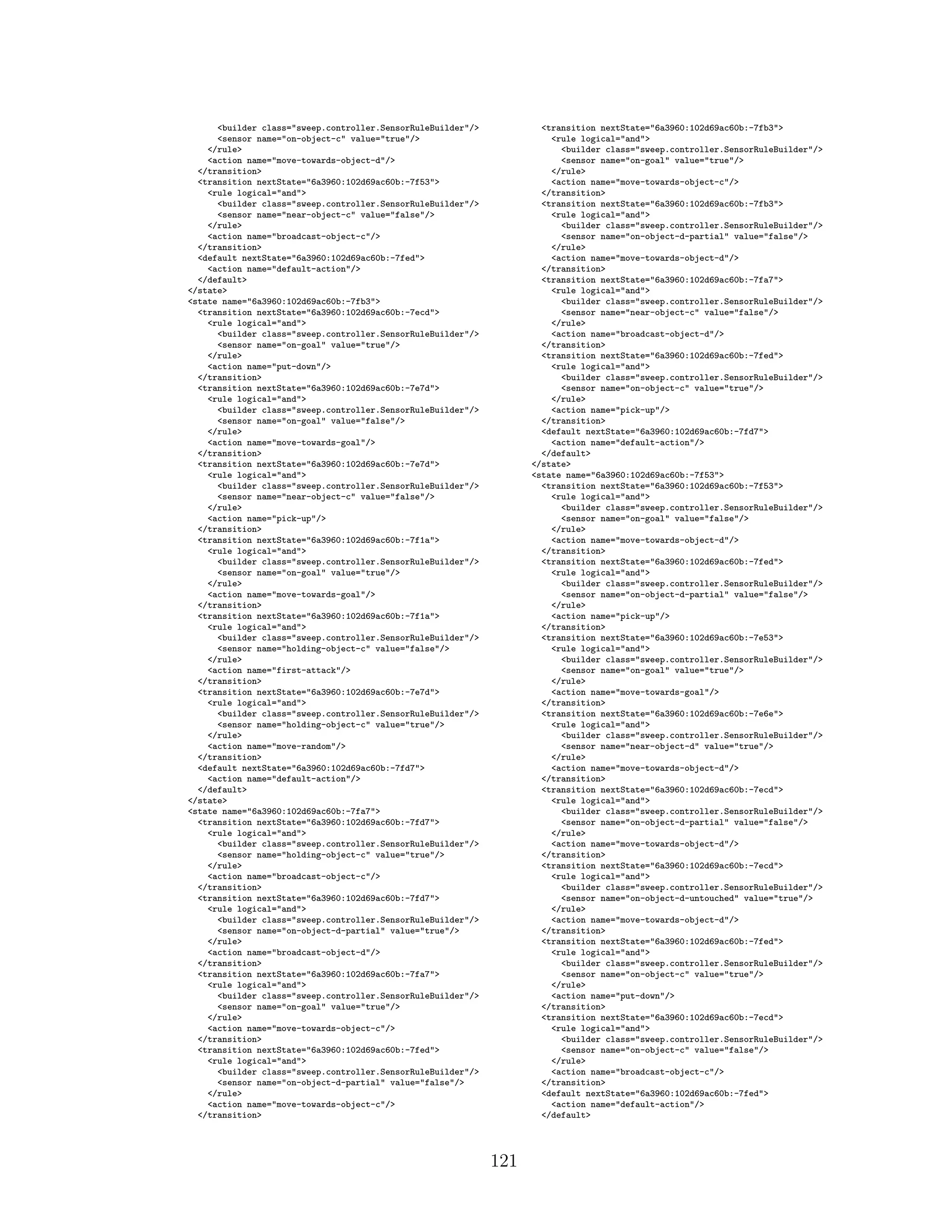 <builder class="sweep.controller.SensorRuleBuilder"/>
<sensor name="on-object-c" value="true"/>
</rule>
<action name="move-towards-object-d"/>
</transition>
<transition nextState="6a3960:102d69ac60b:-7f53">
<rule logical="and">
<builder class="sweep.controller.SensorRuleBuilder"/>
<sensor name="near-object-c" value="false"/>
</rule>
<action name="broadcast-object-c"/>
</transition>
<default nextState="6a3960:102d69ac60b:-7fed">
<action name="default-action"/>
</default>
</state>
<state name="6a3960:102d69ac60b:-7fb3">
<transition nextState="6a3960:102d69ac60b:-7ecd">
<rule logical="and">
<builder class="sweep.controller.SensorRuleBuilder"/>
<sensor name="on-goal" value="true"/>
</rule>
<action name="put-down"/>
</transition>
<transition nextState="6a3960:102d69ac60b:-7e7d">
<rule logical="and">
<builder class="sweep.controller.SensorRuleBuilder"/>
<sensor name="on-goal" value="false"/>
</rule>
<action name="move-towards-goal"/>
</transition>
<transition nextState="6a3960:102d69ac60b:-7e7d">
<rule logical="and">
<builder class="sweep.controller.SensorRuleBuilder"/>
<sensor name="near-object-c" value="false"/>
</rule>
<action name="pick-up"/>
</transition>
<transition nextState="6a3960:102d69ac60b:-7f1a">
<rule logical="and">
<builder class="sweep.controller.SensorRuleBuilder"/>
<sensor name="on-goal" value="true"/>
</rule>
<action name="move-towards-goal"/>
</transition>
<transition nextState="6a3960:102d69ac60b:-7f1a">
<rule logical="and">
<builder class="sweep.controller.SensorRuleBuilder"/>
<sensor name="holding-object-c" value="false"/>
</rule>
<action name="first-attack"/>
</transition>
<transition nextState="6a3960:102d69ac60b:-7e7d">
<rule logical="and">
<builder class="sweep.controller.SensorRuleBuilder"/>
<sensor name="holding-object-c" value="true"/>
</rule>
<action name="move-random"/>
</transition>
<default nextState="6a3960:102d69ac60b:-7fd7">
<action name="default-action"/>
</default>
</state>
<state name="6a3960:102d69ac60b:-7fa7">
<transition nextState="6a3960:102d69ac60b:-7fd7">
<rule logical="and">
<builder class="sweep.controller.SensorRuleBuilder"/>
<sensor name="holding-object-c" value="true"/>
</rule>
<action name="broadcast-object-c"/>
</transition>
<transition nextState="6a3960:102d69ac60b:-7fd7">
<rule logical="and">
<builder class="sweep.controller.SensorRuleBuilder"/>
<sensor name="on-object-d-partial" value="true"/>
</rule>
<action name="broadcast-object-d"/>
</transition>
<transition nextState="6a3960:102d69ac60b:-7fa7">
<rule logical="and">
<builder class="sweep.controller.SensorRuleBuilder"/>
<sensor name="on-goal" value="true"/>
</rule>
<action name="move-towards-object-c"/>
</transition>
<transition nextState="6a3960:102d69ac60b:-7fed">
<rule logical="and">
<builder class="sweep.controller.SensorRuleBuilder"/>
<sensor name="on-object-d-partial" value="false"/>
</rule>
<action name="move-towards-object-c"/>
</transition>
<transition nextState="6a3960:102d69ac60b:-7fb3">
<rule logical="and">
<builder class="sweep.controller.SensorRuleBuilder"/>
<sensor name="on-goal" value="true"/>
</rule>
<action name="move-towards-object-c"/>
</transition>
<transition nextState="6a3960:102d69ac60b:-7fb3">
<rule logical="and">
<builder class="sweep.controller.SensorRuleBuilder"/>
<sensor name="on-object-d-partial" value="false"/>
</rule>
<action name="move-towards-object-d"/>
</transition>
<transition nextState="6a3960:102d69ac60b:-7fa7">
<rule logical="and">
<builder class="sweep.controller.SensorRuleBuilder"/>
<sensor name="near-object-c" value="false"/>
</rule>
<action name="broadcast-object-d"/>
</transition>
<transition nextState="6a3960:102d69ac60b:-7fed">
<rule logical="and">
<builder class="sweep.controller.SensorRuleBuilder"/>
<sensor name="on-object-c" value="true"/>
</rule>
<action name="pick-up"/>
</transition>
<default nextState="6a3960:102d69ac60b:-7fd7">
<action name="default-action"/>
</default>
</state>
<state name="6a3960:102d69ac60b:-7f53">
<transition nextState="6a3960:102d69ac60b:-7f53">
<rule logical="and">
<builder class="sweep.controller.SensorRuleBuilder"/>
<sensor name="on-goal" value="false"/>
</rule>
<action name="move-towards-object-d"/>
</transition>
<transition nextState="6a3960:102d69ac60b:-7fed">
<rule logical="and">
<builder class="sweep.controller.SensorRuleBuilder"/>
<sensor name="on-object-d-partial" value="false"/>
</rule>
<action name="pick-up"/>
</transition>
<transition nextState="6a3960:102d69ac60b:-7e53">
<rule logical="and">
<builder class="sweep.controller.SensorRuleBuilder"/>
<sensor name="on-goal" value="true"/>
</rule>
<action name="move-towards-goal"/>
</transition>
<transition nextState="6a3960:102d69ac60b:-7e6e">
<rule logical="and">
<builder class="sweep.controller.SensorRuleBuilder"/>
<sensor name="near-object-d" value="true"/>
</rule>
<action name="move-towards-object-d"/>
</transition>
<transition nextState="6a3960:102d69ac60b:-7ecd">
<rule logical="and">
<builder class="sweep.controller.SensorRuleBuilder"/>
<sensor name="on-object-d-partial" value="false"/>
</rule>
<action name="move-towards-object-d"/>
</transition>
<transition nextState="6a3960:102d69ac60b:-7ecd">
<rule logical="and">
<builder class="sweep.controller.SensorRuleBuilder"/>
<sensor name="on-object-d-untouched" value="true"/>
</rule>
<action name="move-towards-object-d"/>
</transition>
<transition nextState="6a3960:102d69ac60b:-7fed">
<rule logical="and">
<builder class="sweep.controller.SensorRuleBuilder"/>
<sensor name="on-object-c" value="true"/>
</rule>
<action name="put-down"/>
</transition>
<transition nextState="6a3960:102d69ac60b:-7ecd">
<rule logical="and">
<builder class="sweep.controller.SensorRuleBuilder"/>
<sensor name="on-object-c" value="false"/>
</rule>
<action name="broadcast-object-c"/>
</transition>
<default nextState="6a3960:102d69ac60b:-7fed">
<action name="default-action"/>
</default>
121
 