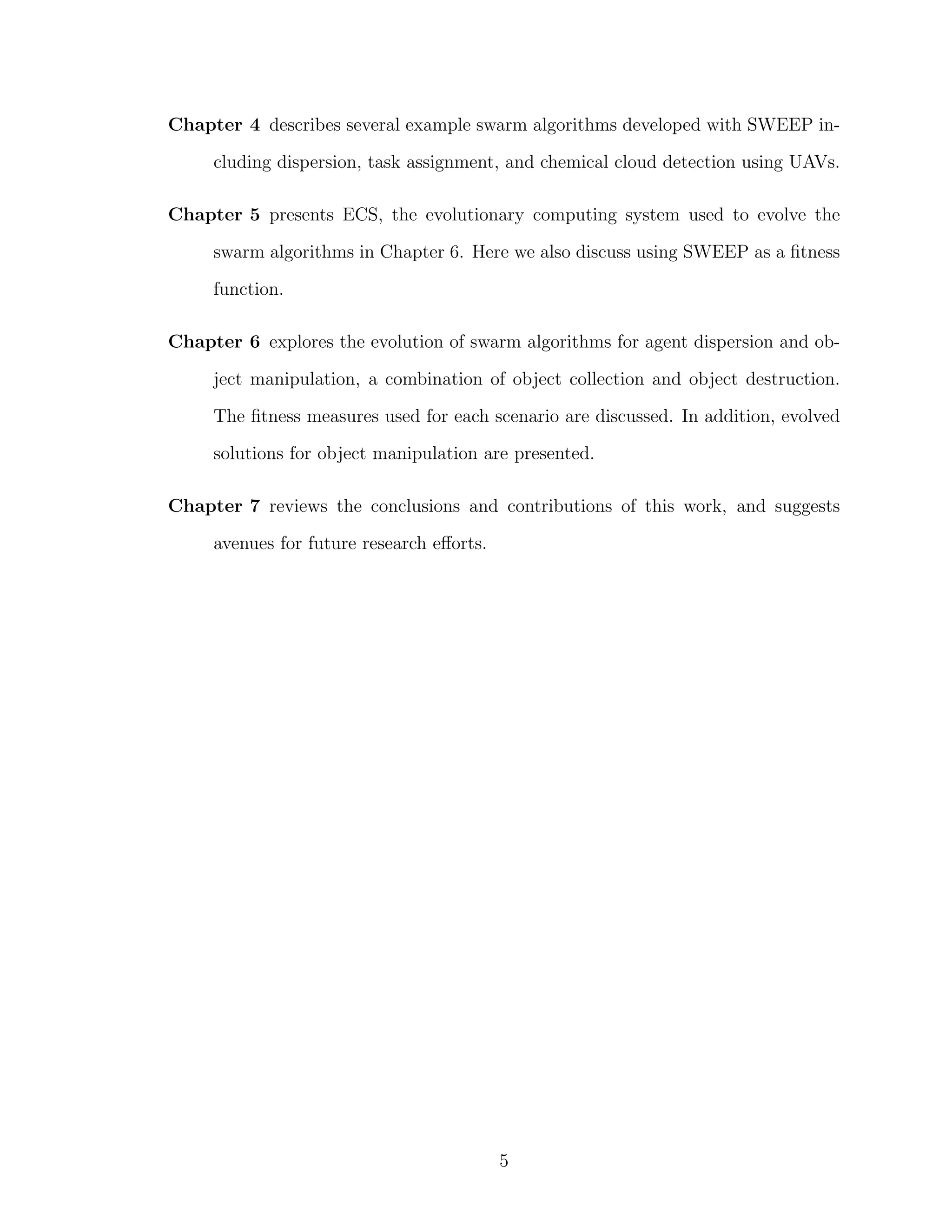 Chapter 4 describes several example swarm algorithms developed with SWEEP in-
cluding dispersion, task assignment, and chemical cloud detection using UAVs.
Chapter 5 presents ECS, the evolutionary computing system used to evolve the
swarm algorithms in Chapter 6. Here we also discuss using SWEEP as a ﬁtness
function.
Chapter 6 explores the evolution of swarm algorithms for agent dispersion and ob-
ject manipulation, a combination of object collection and object destruction.
The ﬁtness measures used for each scenario are discussed. In addition, evolved
solutions for object manipulation are presented.
Chapter 7 reviews the conclusions and contributions of this work, and suggests
avenues for future research eﬀorts.
5
 