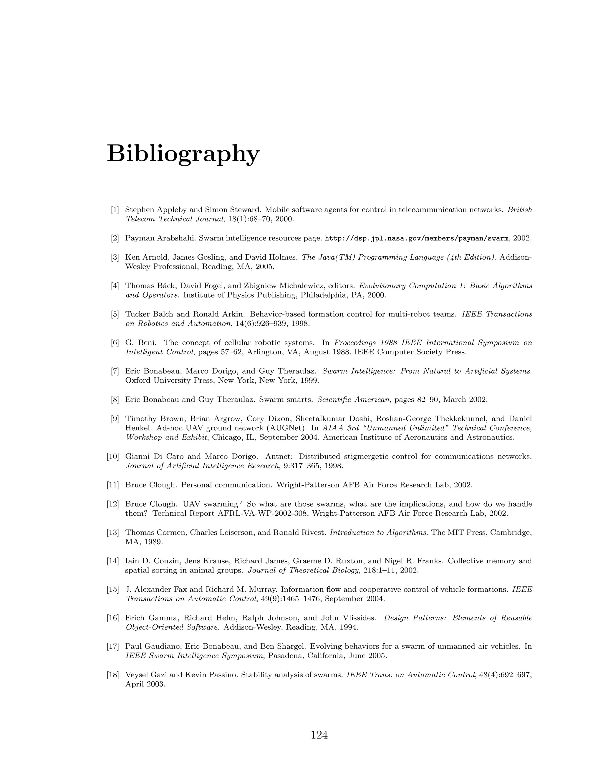 Bibliography
[1] Stephen Appleby and Simon Steward. Mobile software agents for control in telecommunication networks. British
Telecom Technical Journal, 18(1):68–70, 2000.
[2] Payman Arabshahi. Swarm intelligence resources page. http://dsp.jpl.nasa.gov/members/payman/swarm, 2002.
[3] Ken Arnold, James Gosling, and David Holmes. The Java(TM) Programming Language (4th Edition). Addison-
Wesley Professional, Reading, MA, 2005.
[4] Thomas B¨ack, David Fogel, and Zbigniew Michalewicz, editors. Evolutionary Computation 1: Basic Algorithms
and Operators. Institute of Physics Publishing, Philadelphia, PA, 2000.
[5] Tucker Balch and Ronald Arkin. Behavior-based formation control for multi-robot teams. IEEE Transactions
on Robotics and Automation, 14(6):926–939, 1998.
[6] G. Beni. The concept of cellular robotic systems. In Proceedings 1988 IEEE International Symposium on
Intelligent Control, pages 57–62, Arlington, VA, August 1988. IEEE Computer Society Press.
[7] Eric Bonabeau, Marco Dorigo, and Guy Theraulaz. Swarm Intelligence: From Natural to Artiﬁcial Systems.
Oxford University Press, New York, New York, 1999.
[8] Eric Bonabeau and Guy Theraulaz. Swarm smarts. Scientiﬁc American, pages 82–90, March 2002.
[9] Timothy Brown, Brian Argrow, Cory Dixon, Sheetalkumar Doshi, Roshan-George Thekkekunnel, and Daniel
Henkel. Ad-hoc UAV ground network (AUGNet). In AIAA 3rd “Unmanned Unlimited” Technical Conference,
Workshop and Exhibit, Chicago, IL, September 2004. American Institute of Aeronautics and Astronautics.
[10] Gianni Di Caro and Marco Dorigo. Antnet: Distributed stigmergetic control for communications networks.
Journal of Artiﬁcial Intelligence Research, 9:317–365, 1998.
[11] Bruce Clough. Personal communication. Wright-Patterson AFB Air Force Research Lab, 2002.
[12] Bruce Clough. UAV swarming? So what are those swarms, what are the implications, and how do we handle
them? Technical Report AFRL-VA-WP-2002-308, Wright-Patterson AFB Air Force Research Lab, 2002.
[13] Thomas Cormen, Charles Leiserson, and Ronald Rivest. Introduction to Algorithms. The MIT Press, Cambridge,
MA, 1989.
[14] Iain D. Couzin, Jens Krause, Richard James, Graeme D. Ruxton, and Nigel R. Franks. Collective memory and
spatial sorting in animal groups. Journal of Theoretical Biology, 218:1–11, 2002.
[15] J. Alexander Fax and Richard M. Murray. Information ﬂow and cooperative control of vehicle formations. IEEE
Transactions on Automatic Control, 49(9):1465–1476, September 2004.
[16] Erich Gamma, Richard Helm, Ralph Johnson, and John Vlissides. Design Patterns: Elements of Reusable
Object-Oriented Software. Addison-Wesley, Reading, MA, 1994.
[17] Paul Gaudiano, Eric Bonabeau, and Ben Shargel. Evolving behaviors for a swarm of unmanned air vehicles. In
IEEE Swarm Intelligence Symposium, Pasadena, California, June 2005.
[18] Veysel Gazi and Kevin Passino. Stability analysis of swarms. IEEE Trans. on Automatic Control, 48(4):692–697,
April 2003.
124
 