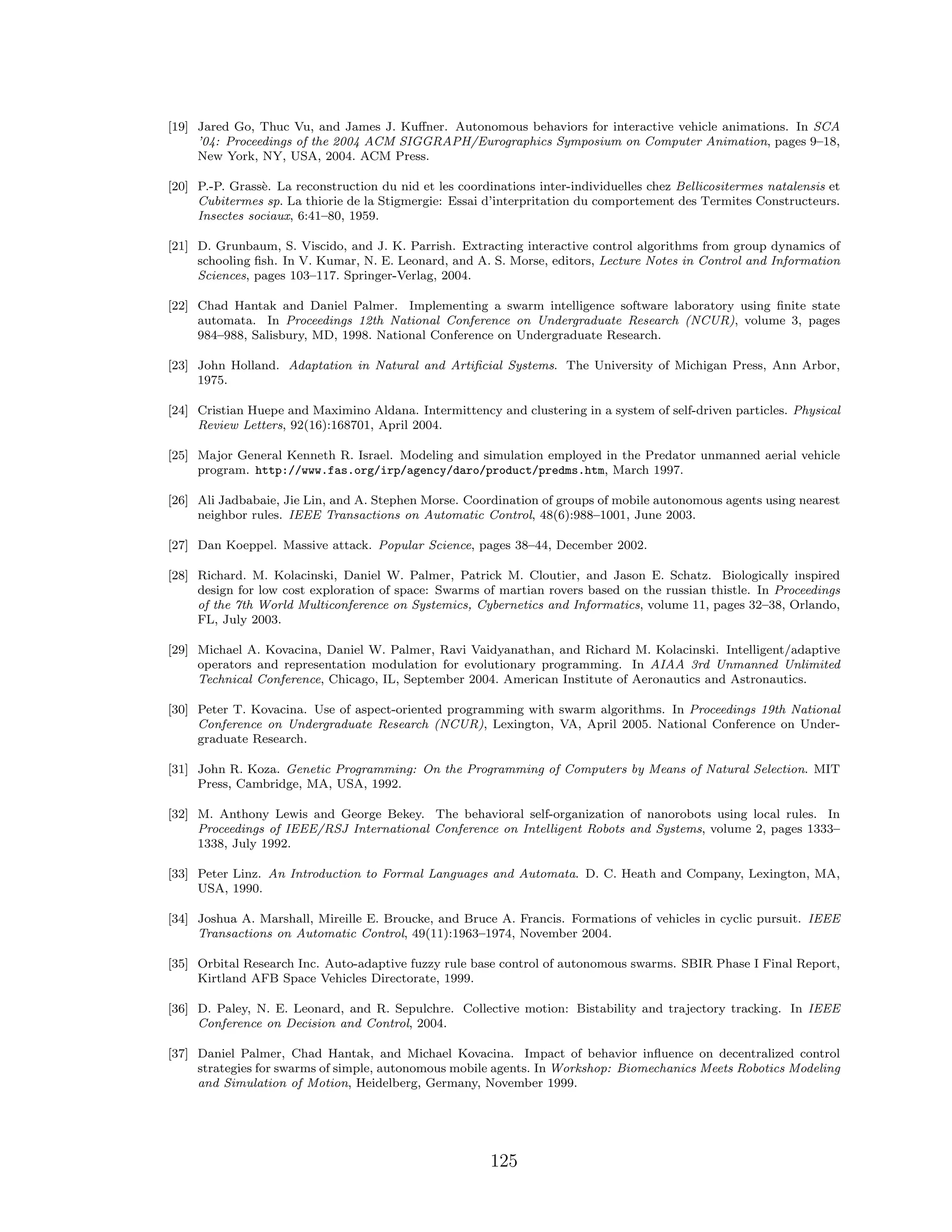 [19] Jared Go, Thuc Vu, and James J. Kuﬀner. Autonomous behaviors for interactive vehicle animations. In SCA
’04: Proceedings of the 2004 ACM SIGGRAPH/Eurographics Symposium on Computer Animation, pages 9–18,
New York, NY, USA, 2004. ACM Press.
[20] P.-P. Grass`e. La reconstruction du nid et les coordinations inter-individuelles chez Bellicositermes natalensis et
Cubitermes sp. La thiorie de la Stigmergie: Essai d’interpritation du comportement des Termites Constructeurs.
Insectes sociaux, 6:41–80, 1959.
[21] D. Grunbaum, S. Viscido, and J. K. Parrish. Extracting interactive control algorithms from group dynamics of
schooling ﬁsh. In V. Kumar, N. E. Leonard, and A. S. Morse, editors, Lecture Notes in Control and Information
Sciences, pages 103–117. Springer-Verlag, 2004.
[22] Chad Hantak and Daniel Palmer. Implementing a swarm intelligence software laboratory using ﬁnite state
automata. In Proceedings 12th National Conference on Undergraduate Research (NCUR), volume 3, pages
984–988, Salisbury, MD, 1998. National Conference on Undergraduate Research.
[23] John Holland. Adaptation in Natural and Artiﬁcial Systems. The University of Michigan Press, Ann Arbor,
1975.
[24] Cristian Huepe and Maximino Aldana. Intermittency and clustering in a system of self-driven particles. Physical
Review Letters, 92(16):168701, April 2004.
[25] Major General Kenneth R. Israel. Modeling and simulation employed in the Predator unmanned aerial vehicle
program. http://www.fas.org/irp/agency/daro/product/predms.htm, March 1997.
[26] Ali Jadbabaie, Jie Lin, and A. Stephen Morse. Coordination of groups of mobile autonomous agents using nearest
neighbor rules. IEEE Transactions on Automatic Control, 48(6):988–1001, June 2003.
[27] Dan Koeppel. Massive attack. Popular Science, pages 38–44, December 2002.
[28] Richard. M. Kolacinski, Daniel W. Palmer, Patrick M. Cloutier, and Jason E. Schatz. Biologically inspired
design for low cost exploration of space: Swarms of martian rovers based on the russian thistle. In Proceedings
of the 7th World Multiconference on Systemics, Cybernetics and Informatics, volume 11, pages 32–38, Orlando,
FL, July 2003.
[29] Michael A. Kovacina, Daniel W. Palmer, Ravi Vaidyanathan, and Richard M. Kolacinski. Intelligent/adaptive
operators and representation modulation for evolutionary programming. In AIAA 3rd Unmanned Unlimited
Technical Conference, Chicago, IL, September 2004. American Institute of Aeronautics and Astronautics.
[30] Peter T. Kovacina. Use of aspect-oriented programming with swarm algorithms. In Proceedings 19th National
Conference on Undergraduate Research (NCUR), Lexington, VA, April 2005. National Conference on Under-
graduate Research.
[31] John R. Koza. Genetic Programming: On the Programming of Computers by Means of Natural Selection. MIT
Press, Cambridge, MA, USA, 1992.
[32] M. Anthony Lewis and George Bekey. The behavioral self-organization of nanorobots using local rules. In
Proceedings of IEEE/RSJ International Conference on Intelligent Robots and Systems, volume 2, pages 1333–
1338, July 1992.
[33] Peter Linz. An Introduction to Formal Languages and Automata. D. C. Heath and Company, Lexington, MA,
USA, 1990.
[34] Joshua A. Marshall, Mireille E. Broucke, and Bruce A. Francis. Formations of vehicles in cyclic pursuit. IEEE
Transactions on Automatic Control, 49(11):1963–1974, November 2004.
[35] Orbital Research Inc. Auto-adaptive fuzzy rule base control of autonomous swarms. SBIR Phase I Final Report,
Kirtland AFB Space Vehicles Directorate, 1999.
[36] D. Paley, N. E. Leonard, and R. Sepulchre. Collective motion: Bistability and trajectory tracking. In IEEE
Conference on Decision and Control, 2004.
[37] Daniel Palmer, Chad Hantak, and Michael Kovacina. Impact of behavior inﬂuence on decentralized control
strategies for swarms of simple, autonomous mobile agents. In Workshop: Biomechanics Meets Robotics Modeling
and Simulation of Motion, Heidelberg, Germany, November 1999.
125
 