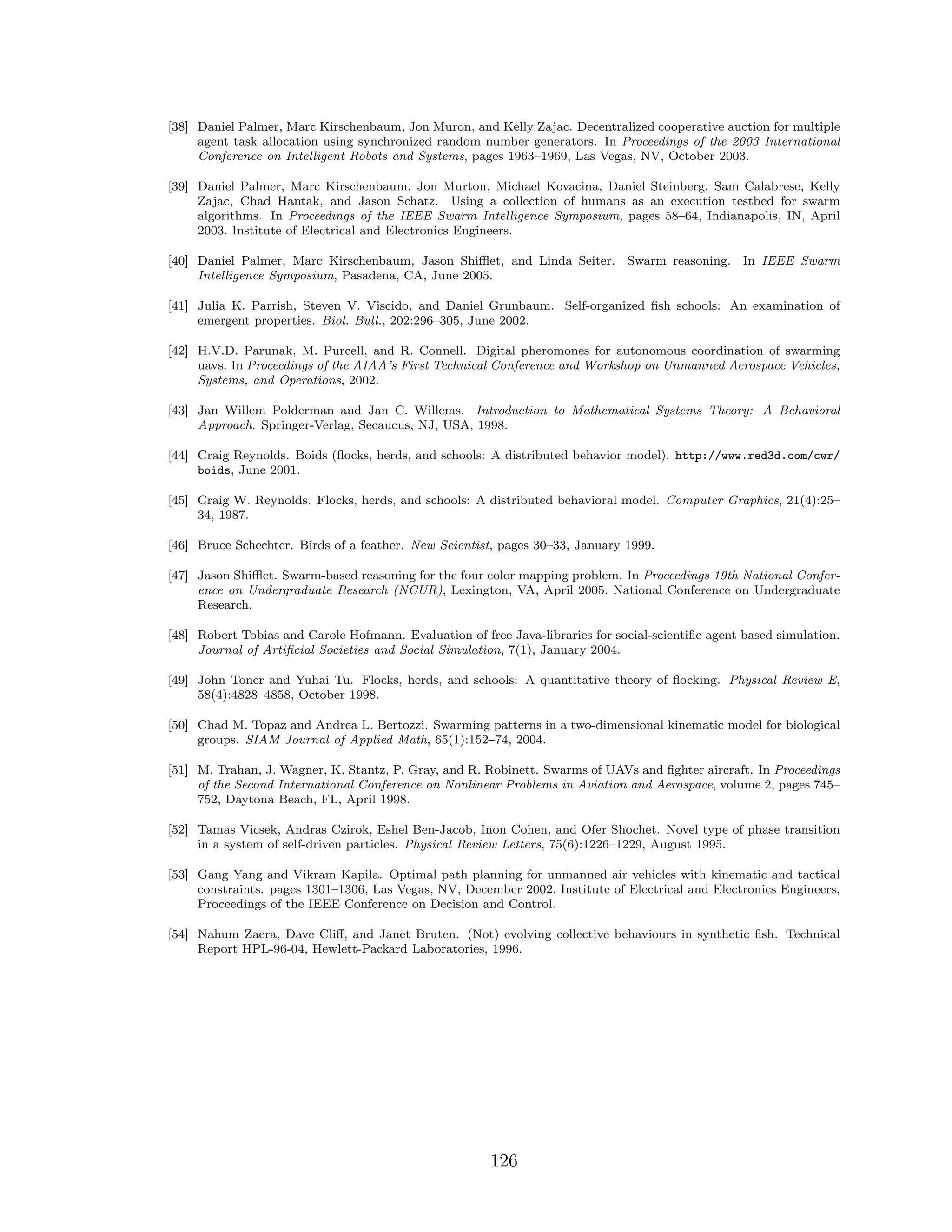 [38] Daniel Palmer, Marc Kirschenbaum, Jon Muron, and Kelly Zajac. Decentralized cooperative auction for multiple
agent task allocation using synchronized random number generators. In Proceedings of the 2003 International
Conference on Intelligent Robots and Systems, pages 1963–1969, Las Vegas, NV, October 2003.
[39] Daniel Palmer, Marc Kirschenbaum, Jon Murton, Michael Kovacina, Daniel Steinberg, Sam Calabrese, Kelly
Zajac, Chad Hantak, and Jason Schatz. Using a collection of humans as an execution testbed for swarm
algorithms. In Proceedings of the IEEE Swarm Intelligence Symposium, pages 58–64, Indianapolis, IN, April
2003. Institute of Electrical and Electronics Engineers.
[40] Daniel Palmer, Marc Kirschenbaum, Jason Shiﬄet, and Linda Seiter. Swarm reasoning. In IEEE Swarm
Intelligence Symposium, Pasadena, CA, June 2005.
[41] Julia K. Parrish, Steven V. Viscido, and Daniel Grunbaum. Self-organized ﬁsh schools: An examination of
emergent properties. Biol. Bull., 202:296–305, June 2002.
[42] H.V.D. Parunak, M. Purcell, and R. Connell. Digital pheromones for autonomous coordination of swarming
uavs. In Proceedings of the AIAA’s First Technical Conference and Workshop on Unmanned Aerospace Vehicles,
Systems, and Operations, 2002.
[43] Jan Willem Polderman and Jan C. Willems. Introduction to Mathematical Systems Theory: A Behavioral
Approach. Springer-Verlag, Secaucus, NJ, USA, 1998.
[44] Craig Reynolds. Boids (ﬂocks, herds, and schools: A distributed behavior model). http://www.red3d.com/cwr/
boids, June 2001.
[45] Craig W. Reynolds. Flocks, herds, and schools: A distributed behavioral model. Computer Graphics, 21(4):25–
34, 1987.
[46] Bruce Schechter. Birds of a feather. New Scientist, pages 30–33, January 1999.
[47] Jason Shiﬄet. Swarm-based reasoning for the four color mapping problem. In Proceedings 19th National Confer-
ence on Undergraduate Research (NCUR), Lexington, VA, April 2005. National Conference on Undergraduate
Research.
[48] Robert Tobias and Carole Hofmann. Evaluation of free Java-libraries for social-scientiﬁc agent based simulation.
Journal of Artiﬁcial Societies and Social Simulation, 7(1), January 2004.
[49] John Toner and Yuhai Tu. Flocks, herds, and schools: A quantitative theory of ﬂocking. Physical Review E,
58(4):4828–4858, October 1998.
[50] Chad M. Topaz and Andrea L. Bertozzi. Swarming patterns in a two-dimensional kinematic model for biological
groups. SIAM Journal of Applied Math, 65(1):152–74, 2004.
[51] M. Trahan, J. Wagner, K. Stantz, P. Gray, and R. Robinett. Swarms of UAVs and ﬁghter aircraft. In Proceedings
of the Second International Conference on Nonlinear Problems in Aviation and Aerospace, volume 2, pages 745–
752, Daytona Beach, FL, April 1998.
[52] Tamas Vicsek, Andras Czirok, Eshel Ben-Jacob, Inon Cohen, and Ofer Shochet. Novel type of phase transition
in a system of self-driven particles. Physical Review Letters, 75(6):1226–1229, August 1995.
[53] Gang Yang and Vikram Kapila. Optimal path planning for unmanned air vehicles with kinematic and tactical
constraints. pages 1301–1306, Las Vegas, NV, December 2002. Institute of Electrical and Electronics Engineers,
Proceedings of the IEEE Conference on Decision and Control.
[54] Nahum Zaera, Dave Cliﬀ, and Janet Bruten. (Not) evolving collective behaviours in synthetic ﬁsh. Technical
Report HPL-96-04, Hewlett-Packard Laboratories, 1996.
126
 