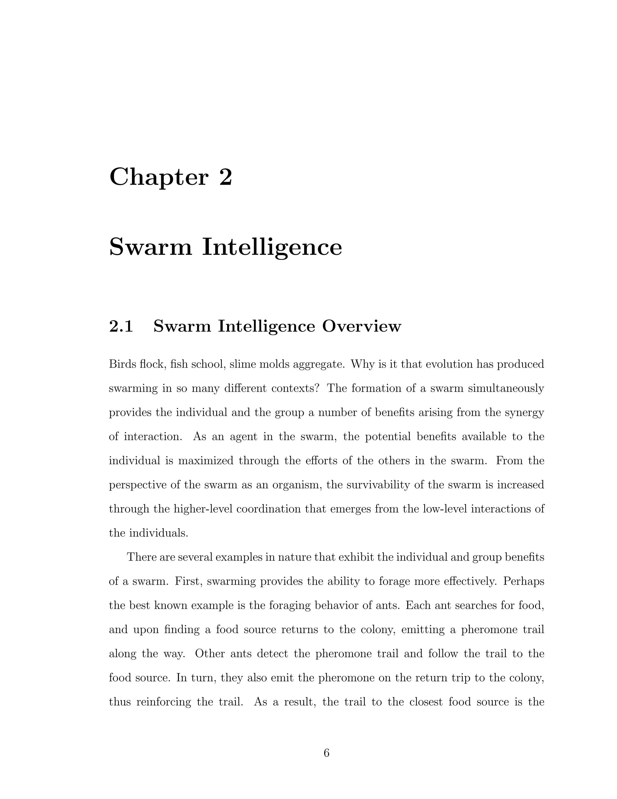 Chapter 2
Swarm Intelligence
2.1 Swarm Intelligence Overview
Birds ﬂock, ﬁsh school, slime molds aggregate. Why is it that evolution has produced
swarming in so many diﬀerent contexts? The formation of a swarm simultaneously
provides the individual and the group a number of beneﬁts arising from the synergy
of interaction. As an agent in the swarm, the potential beneﬁts available to the
individual is maximized through the eﬀorts of the others in the swarm. From the
perspective of the swarm as an organism, the survivability of the swarm is increased
through the higher-level coordination that emerges from the low-level interactions of
the individuals.
There are several examples in nature that exhibit the individual and group beneﬁts
of a swarm. First, swarming provides the ability to forage more eﬀectively. Perhaps
the best known example is the foraging behavior of ants. Each ant searches for food,
and upon ﬁnding a food source returns to the colony, emitting a pheromone trail
along the way. Other ants detect the pheromone trail and follow the trail to the
food source. In turn, they also emit the pheromone on the return trip to the colony,
thus reinforcing the trail. As a result, the trail to the closest food source is the
6
 