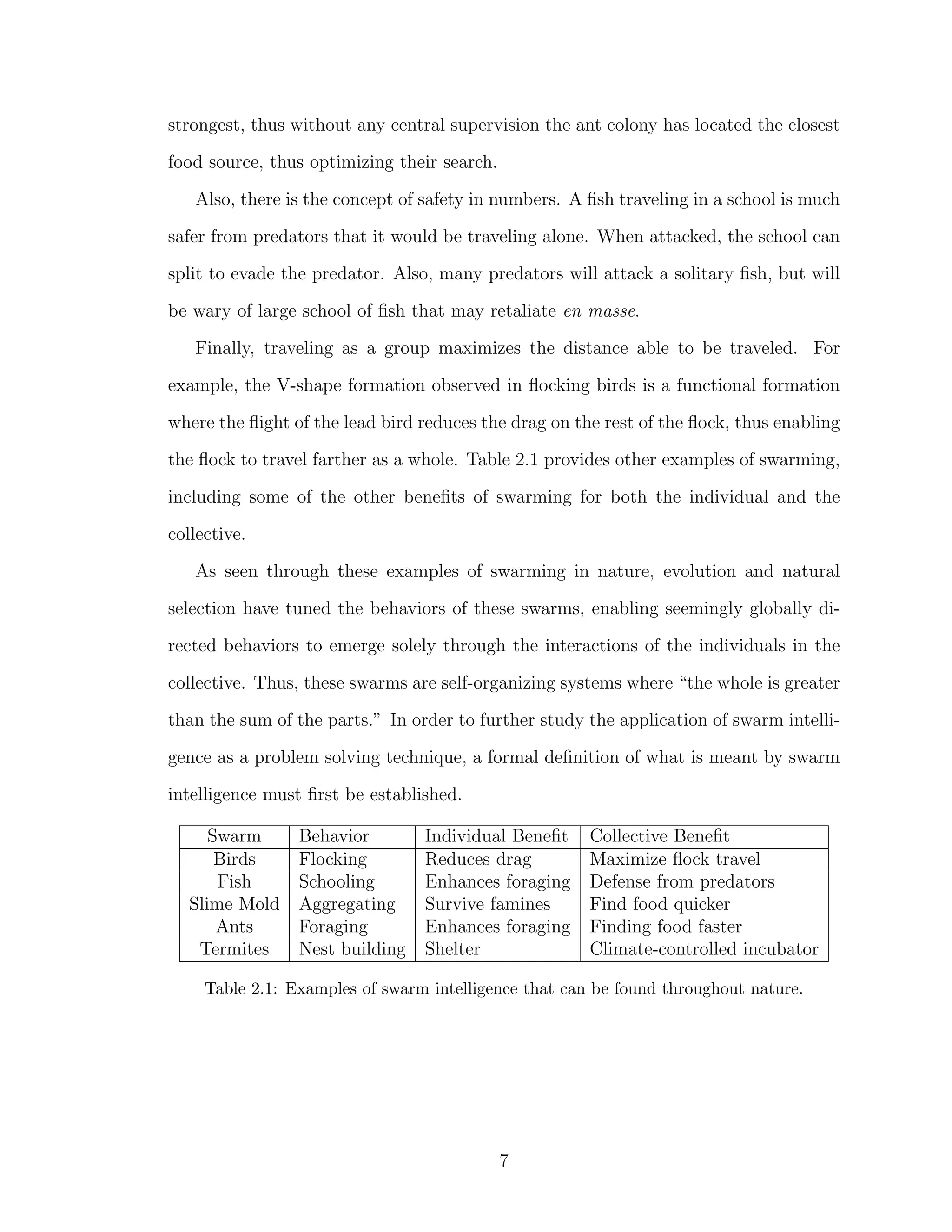 strongest, thus without any central supervision the ant colony has located the closest
food source, thus optimizing their search.
Also, there is the concept of safety in numbers. A ﬁsh traveling in a school is much
safer from predators that it would be traveling alone. When attacked, the school can
split to evade the predator. Also, many predators will attack a solitary ﬁsh, but will
be wary of large school of ﬁsh that may retaliate en masse.
Finally, traveling as a group maximizes the distance able to be traveled. For
example, the V-shape formation observed in ﬂocking birds is a functional formation
where the ﬂight of the lead bird reduces the drag on the rest of the ﬂock, thus enabling
the ﬂock to travel farther as a whole. Table 2.1 provides other examples of swarming,
including some of the other beneﬁts of swarming for both the individual and the
collective.
As seen through these examples of swarming in nature, evolution and natural
selection have tuned the behaviors of these swarms, enabling seemingly globally di-
rected behaviors to emerge solely through the interactions of the individuals in the
collective. Thus, these swarms are self-organizing systems where “the whole is greater
than the sum of the parts.” In order to further study the application of swarm intelli-
gence as a problem solving technique, a formal deﬁnition of what is meant by swarm
intelligence must ﬁrst be established.
Swarm Behavior Individual Beneﬁt Collective Beneﬁt
Birds Flocking Reduces drag Maximize ﬂock travel
Fish Schooling Enhances foraging Defense from predators
Slime Mold Aggregating Survive famines Find food quicker
Ants Foraging Enhances foraging Finding food faster
Termites Nest building Shelter Climate-controlled incubator
Table 2.1: Examples of swarm intelligence that can be found throughout nature.
7
 