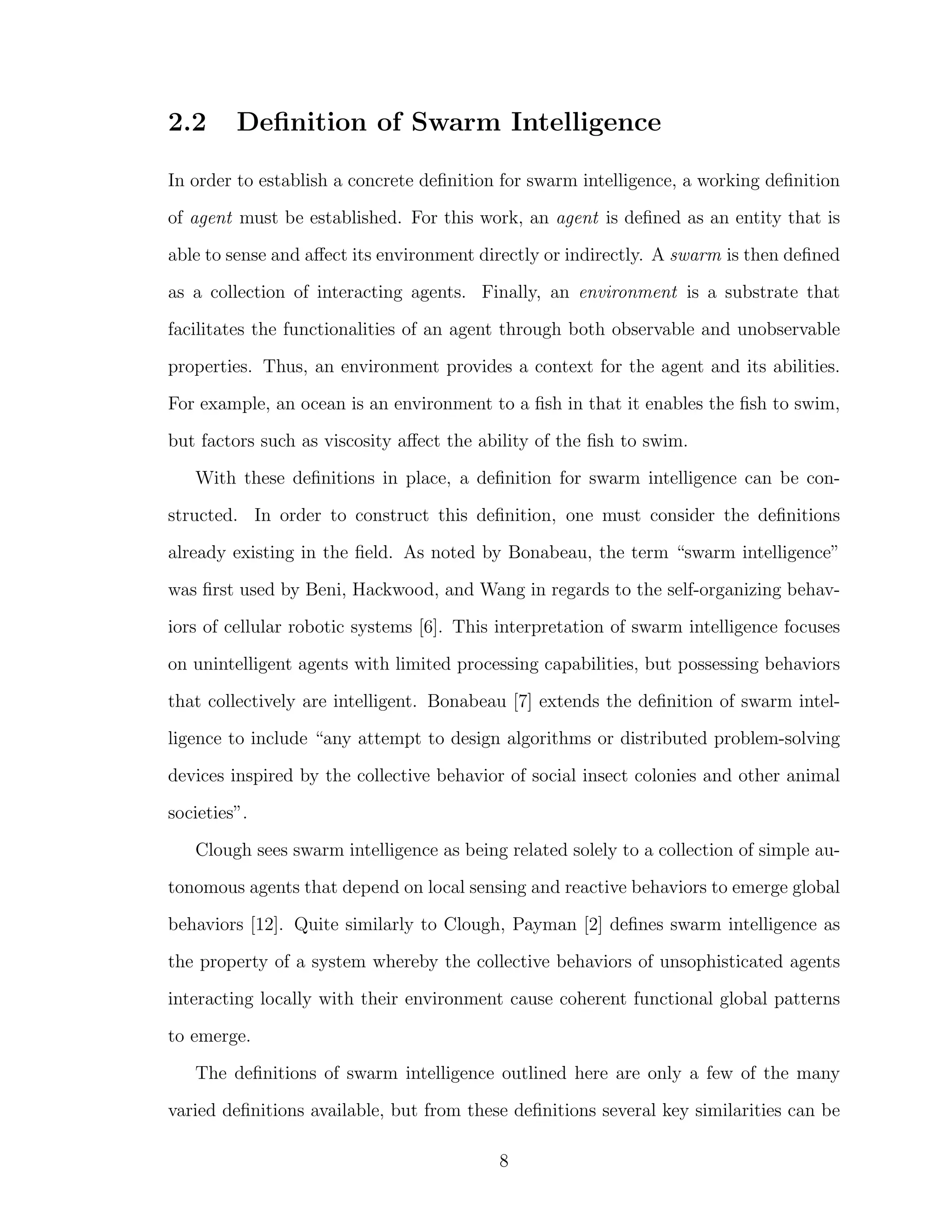 2.2 Deﬁnition of Swarm Intelligence
In order to establish a concrete deﬁnition for swarm intelligence, a working deﬁnition
of agent must be established. For this work, an agent is deﬁned as an entity that is
able to sense and aﬀect its environment directly or indirectly. A swarm is then deﬁned
as a collection of interacting agents. Finally, an environment is a substrate that
facilitates the functionalities of an agent through both observable and unobservable
properties. Thus, an environment provides a context for the agent and its abilities.
For example, an ocean is an environment to a ﬁsh in that it enables the ﬁsh to swim,
but factors such as viscosity aﬀect the ability of the ﬁsh to swim.
With these deﬁnitions in place, a deﬁnition for swarm intelligence can be con-
structed. In order to construct this deﬁnition, one must consider the deﬁnitions
already existing in the ﬁeld. As noted by Bonabeau, the term “swarm intelligence”
was ﬁrst used by Beni, Hackwood, and Wang in regards to the self-organizing behav-
iors of cellular robotic systems [6]. This interpretation of swarm intelligence focuses
on unintelligent agents with limited processing capabilities, but possessing behaviors
that collectively are intelligent. Bonabeau [7] extends the deﬁnition of swarm intel-
ligence to include “any attempt to design algorithms or distributed problem-solving
devices inspired by the collective behavior of social insect colonies and other animal
societies”.
Clough sees swarm intelligence as being related solely to a collection of simple au-
tonomous agents that depend on local sensing and reactive behaviors to emerge global
behaviors [12]. Quite similarly to Clough, Payman [2] deﬁnes swarm intelligence as
the property of a system whereby the collective behaviors of unsophisticated agents
interacting locally with their environment cause coherent functional global patterns
to emerge.
The deﬁnitions of swarm intelligence outlined here are only a few of the many
varied deﬁnitions available, but from these deﬁnitions several key similarities can be
8
 