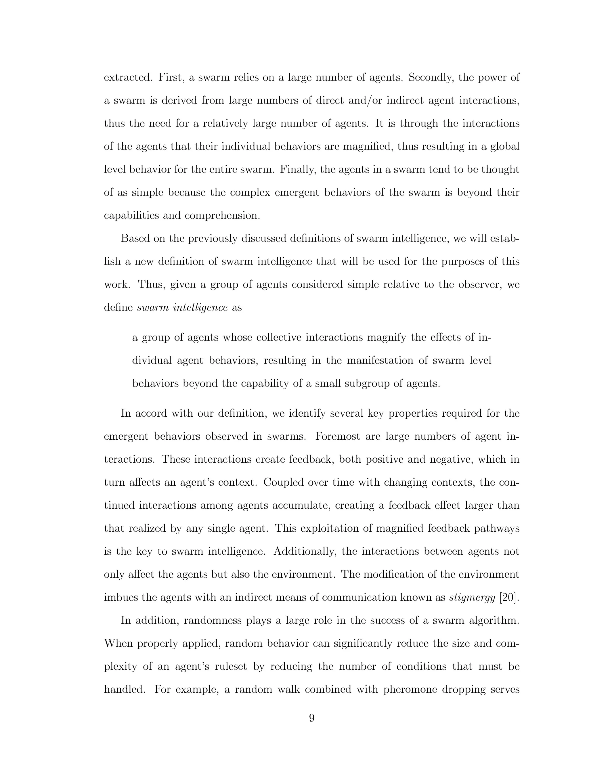 extracted. First, a swarm relies on a large number of agents. Secondly, the power of
a swarm is derived from large numbers of direct and/or indirect agent interactions,
thus the need for a relatively large number of agents. It is through the interactions
of the agents that their individual behaviors are magniﬁed, thus resulting in a global
level behavior for the entire swarm. Finally, the agents in a swarm tend to be thought
of as simple because the complex emergent behaviors of the swarm is beyond their
capabilities and comprehension.
Based on the previously discussed deﬁnitions of swarm intelligence, we will estab-
lish a new deﬁnition of swarm intelligence that will be used for the purposes of this
work. Thus, given a group of agents considered simple relative to the observer, we
deﬁne swarm intelligence as
a group of agents whose collective interactions magnify the eﬀects of in-
dividual agent behaviors, resulting in the manifestation of swarm level
behaviors beyond the capability of a small subgroup of agents.
In accord with our deﬁnition, we identify several key properties required for the
emergent behaviors observed in swarms. Foremost are large numbers of agent in-
teractions. These interactions create feedback, both positive and negative, which in
turn aﬀects an agent’s context. Coupled over time with changing contexts, the con-
tinued interactions among agents accumulate, creating a feedback eﬀect larger than
that realized by any single agent. This exploitation of magniﬁed feedback pathways
is the key to swarm intelligence. Additionally, the interactions between agents not
only aﬀect the agents but also the environment. The modiﬁcation of the environment
imbues the agents with an indirect means of communication known as stigmergy [20].
In addition, randomness plays a large role in the success of a swarm algorithm.
When properly applied, random behavior can signiﬁcantly reduce the size and com-
plexity of an agent’s ruleset by reducing the number of conditions that must be
handled. For example, a random walk combined with pheromone dropping serves
9
 