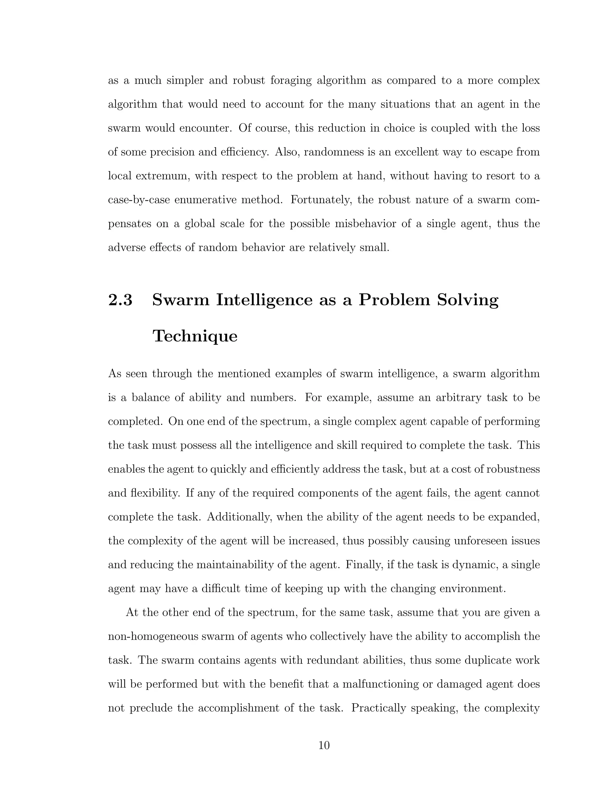 as a much simpler and robust foraging algorithm as compared to a more complex
algorithm that would need to account for the many situations that an agent in the
swarm would encounter. Of course, this reduction in choice is coupled with the loss
of some precision and eﬃciency. Also, randomness is an excellent way to escape from
local extremum, with respect to the problem at hand, without having to resort to a
case-by-case enumerative method. Fortunately, the robust nature of a swarm com-
pensates on a global scale for the possible misbehavior of a single agent, thus the
adverse eﬀects of random behavior are relatively small.
2.3 Swarm Intelligence as a Problem Solving
Technique
As seen through the mentioned examples of swarm intelligence, a swarm algorithm
is a balance of ability and numbers. For example, assume an arbitrary task to be
completed. On one end of the spectrum, a single complex agent capable of performing
the task must possess all the intelligence and skill required to complete the task. This
enables the agent to quickly and eﬃciently address the task, but at a cost of robustness
and ﬂexibility. If any of the required components of the agent fails, the agent cannot
complete the task. Additionally, when the ability of the agent needs to be expanded,
the complexity of the agent will be increased, thus possibly causing unforeseen issues
and reducing the maintainability of the agent. Finally, if the task is dynamic, a single
agent may have a diﬃcult time of keeping up with the changing environment.
At the other end of the spectrum, for the same task, assume that you are given a
non-homogeneous swarm of agents who collectively have the ability to accomplish the
task. The swarm contains agents with redundant abilities, thus some duplicate work
will be performed but with the beneﬁt that a malfunctioning or damaged agent does
not preclude the accomplishment of the task. Practically speaking, the complexity
10
 