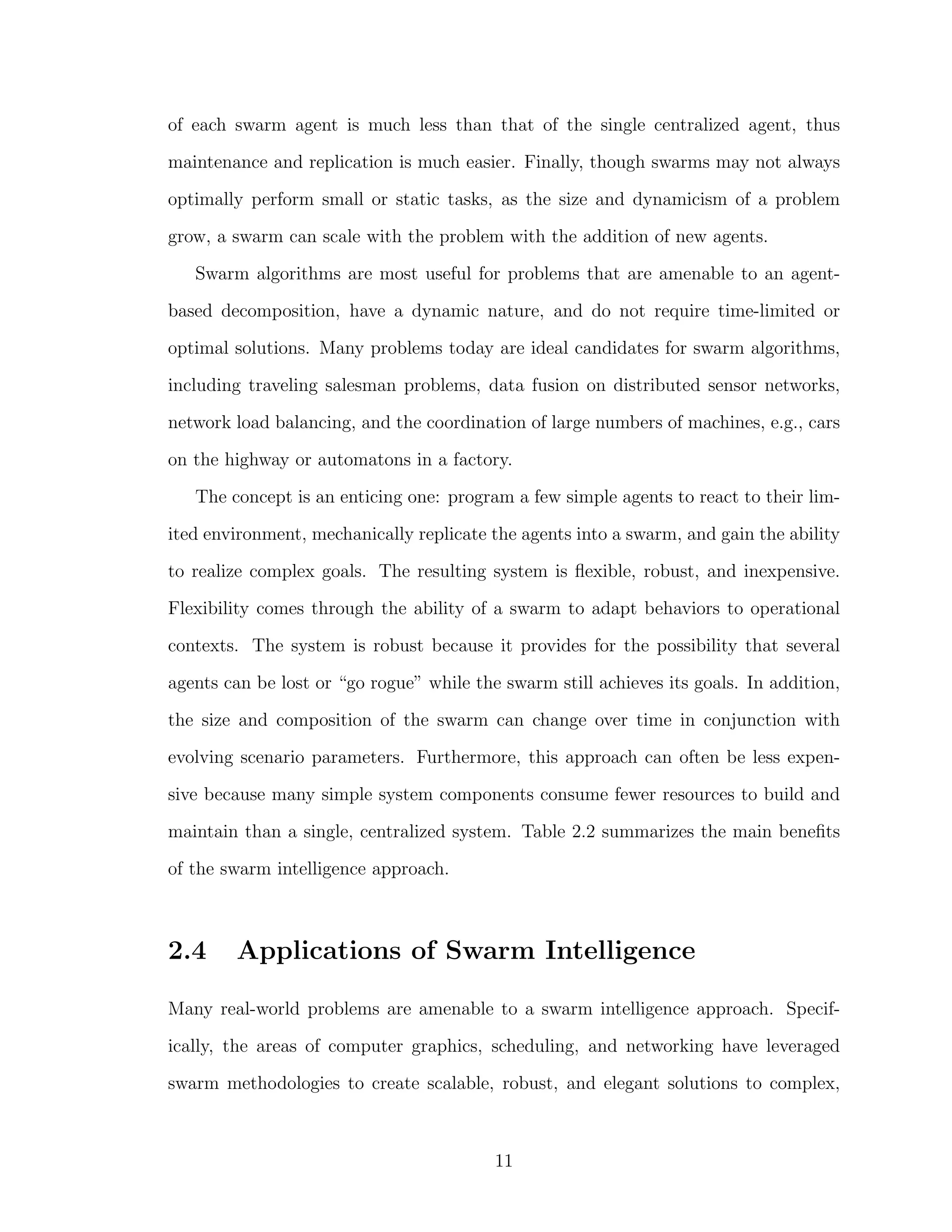 of each swarm agent is much less than that of the single centralized agent, thus
maintenance and replication is much easier. Finally, though swarms may not always
optimally perform small or static tasks, as the size and dynamicism of a problem
grow, a swarm can scale with the problem with the addition of new agents.
Swarm algorithms are most useful for problems that are amenable to an agent-
based decomposition, have a dynamic nature, and do not require time-limited or
optimal solutions. Many problems today are ideal candidates for swarm algorithms,
including traveling salesman problems, data fusion on distributed sensor networks,
network load balancing, and the coordination of large numbers of machines, e.g., cars
on the highway or automatons in a factory.
The concept is an enticing one: program a few simple agents to react to their lim-
ited environment, mechanically replicate the agents into a swarm, and gain the ability
to realize complex goals. The resulting system is ﬂexible, robust, and inexpensive.
Flexibility comes through the ability of a swarm to adapt behaviors to operational
contexts. The system is robust because it provides for the possibility that several
agents can be lost or “go rogue” while the swarm still achieves its goals. In addition,
the size and composition of the swarm can change over time in conjunction with
evolving scenario parameters. Furthermore, this approach can often be less expen-
sive because many simple system components consume fewer resources to build and
maintain than a single, centralized system. Table 2.2 summarizes the main beneﬁts
of the swarm intelligence approach.
2.4 Applications of Swarm Intelligence
Many real-world problems are amenable to a swarm intelligence approach. Specif-
ically, the areas of computer graphics, scheduling, and networking have leveraged
swarm methodologies to create scalable, robust, and elegant solutions to complex,
11
 