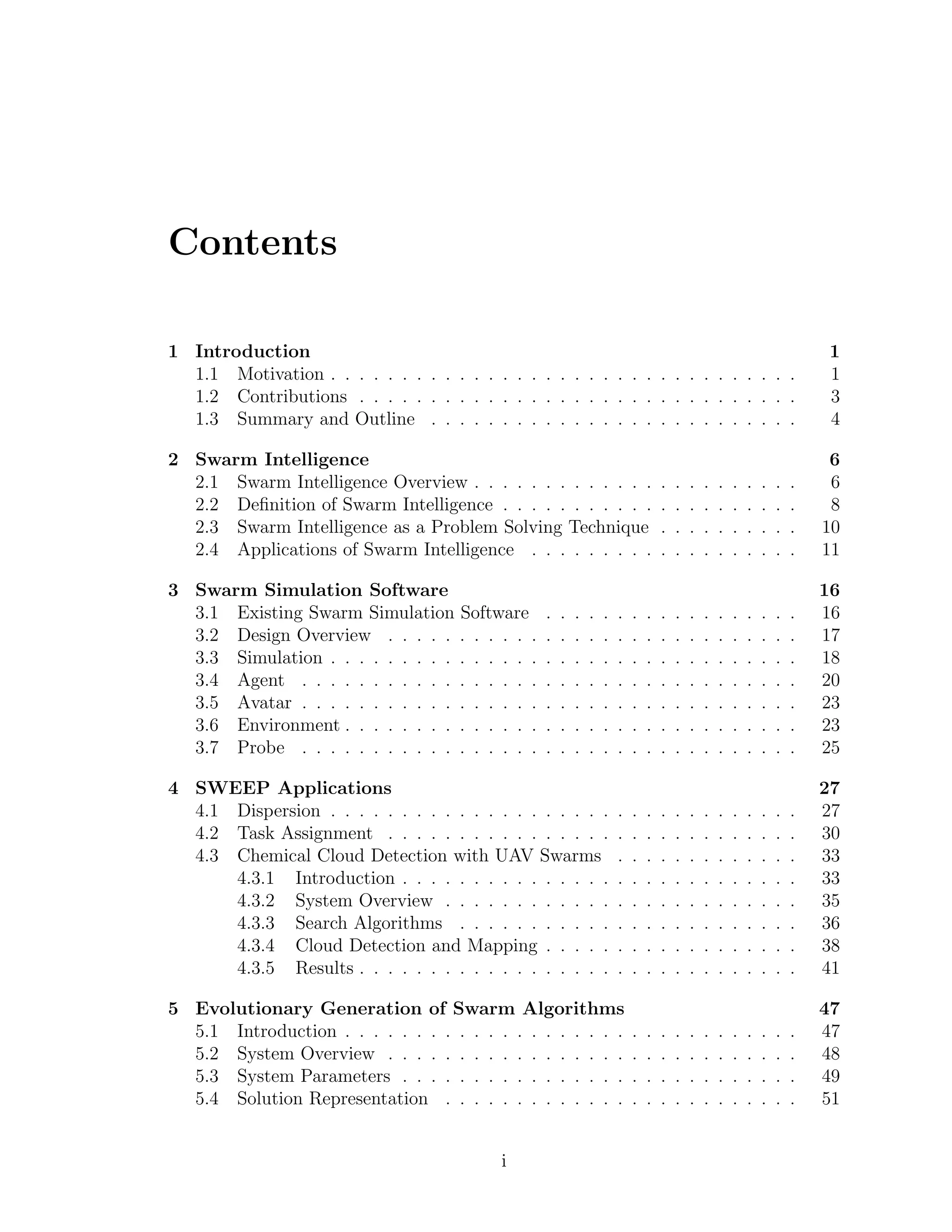 Contents
1 Introduction 1
1.1 Motivation . . . . . . . . . . . . . . . . . . . . . . . . . . . . . . . . . 1
1.2 Contributions . . . . . . . . . . . . . . . . . . . . . . . . . . . . . . . 3
1.3 Summary and Outline . . . . . . . . . . . . . . . . . . . . . . . . . . 4
2 Swarm Intelligence 6
2.1 Swarm Intelligence Overview . . . . . . . . . . . . . . . . . . . . . . . 6
2.2 Deﬁnition of Swarm Intelligence . . . . . . . . . . . . . . . . . . . . . 8
2.3 Swarm Intelligence as a Problem Solving Technique . . . . . . . . . . 10
2.4 Applications of Swarm Intelligence . . . . . . . . . . . . . . . . . . . 11
3 Swarm Simulation Software 16
3.1 Existing Swarm Simulation Software . . . . . . . . . . . . . . . . . . 16
3.2 Design Overview . . . . . . . . . . . . . . . . . . . . . . . . . . . . . 17
3.3 Simulation . . . . . . . . . . . . . . . . . . . . . . . . . . . . . . . . . 18
3.4 Agent . . . . . . . . . . . . . . . . . . . . . . . . . . . . . . . . . . . 20
3.5 Avatar . . . . . . . . . . . . . . . . . . . . . . . . . . . . . . . . . . . 23
3.6 Environment . . . . . . . . . . . . . . . . . . . . . . . . . . . . . . . . 23
3.7 Probe . . . . . . . . . . . . . . . . . . . . . . . . . . . . . . . . . . . 25
4 SWEEP Applications 27
4.1 Dispersion . . . . . . . . . . . . . . . . . . . . . . . . . . . . . . . . . 27
4.2 Task Assignment . . . . . . . . . . . . . . . . . . . . . . . . . . . . . 30
4.3 Chemical Cloud Detection with UAV Swarms . . . . . . . . . . . . . 33
4.3.1 Introduction . . . . . . . . . . . . . . . . . . . . . . . . . . . . 33
4.3.2 System Overview . . . . . . . . . . . . . . . . . . . . . . . . . 35
4.3.3 Search Algorithms . . . . . . . . . . . . . . . . . . . . . . . . 36
4.3.4 Cloud Detection and Mapping . . . . . . . . . . . . . . . . . . 38
4.3.5 Results . . . . . . . . . . . . . . . . . . . . . . . . . . . . . . . 41
5 Evolutionary Generation of Swarm Algorithms 47
5.1 Introduction . . . . . . . . . . . . . . . . . . . . . . . . . . . . . . . . 47
5.2 System Overview . . . . . . . . . . . . . . . . . . . . . . . . . . . . . 48
5.3 System Parameters . . . . . . . . . . . . . . . . . . . . . . . . . . . . 49
5.4 Solution Representation . . . . . . . . . . . . . . . . . . . . . . . . . 51
i
 