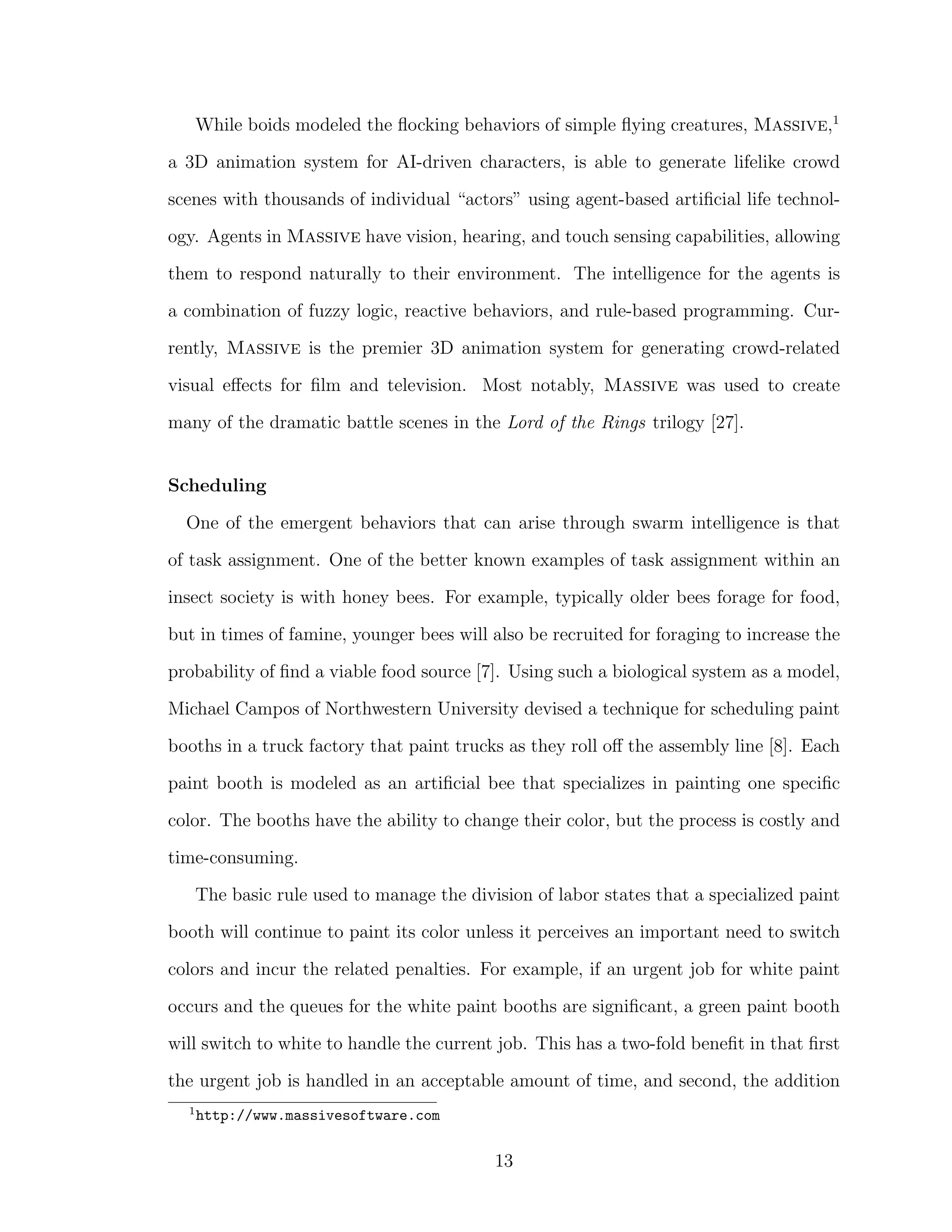 While boids modeled the ﬂocking behaviors of simple ﬂying creatures, Massive,1
a 3D animation system for AI-driven characters, is able to generate lifelike crowd
scenes with thousands of individual “actors” using agent-based artiﬁcial life technol-
ogy. Agents in Massive have vision, hearing, and touch sensing capabilities, allowing
them to respond naturally to their environment. The intelligence for the agents is
a combination of fuzzy logic, reactive behaviors, and rule-based programming. Cur-
rently, Massive is the premier 3D animation system for generating crowd-related
visual eﬀects for ﬁlm and television. Most notably, Massive was used to create
many of the dramatic battle scenes in the Lord of the Rings trilogy [27].
Scheduling
One of the emergent behaviors that can arise through swarm intelligence is that
of task assignment. One of the better known examples of task assignment within an
insect society is with honey bees. For example, typically older bees forage for food,
but in times of famine, younger bees will also be recruited for foraging to increase the
probability of ﬁnd a viable food source [7]. Using such a biological system as a model,
Michael Campos of Northwestern University devised a technique for scheduling paint
booths in a truck factory that paint trucks as they roll oﬀ the assembly line [8]. Each
paint booth is modeled as an artiﬁcial bee that specializes in painting one speciﬁc
color. The booths have the ability to change their color, but the process is costly and
time-consuming.
The basic rule used to manage the division of labor states that a specialized paint
booth will continue to paint its color unless it perceives an important need to switch
colors and incur the related penalties. For example, if an urgent job for white paint
occurs and the queues for the white paint booths are signiﬁcant, a green paint booth
will switch to white to handle the current job. This has a two-fold beneﬁt in that ﬁrst
the urgent job is handled in an acceptable amount of time, and second, the addition
1
http://www.massivesoftware.com
13
 