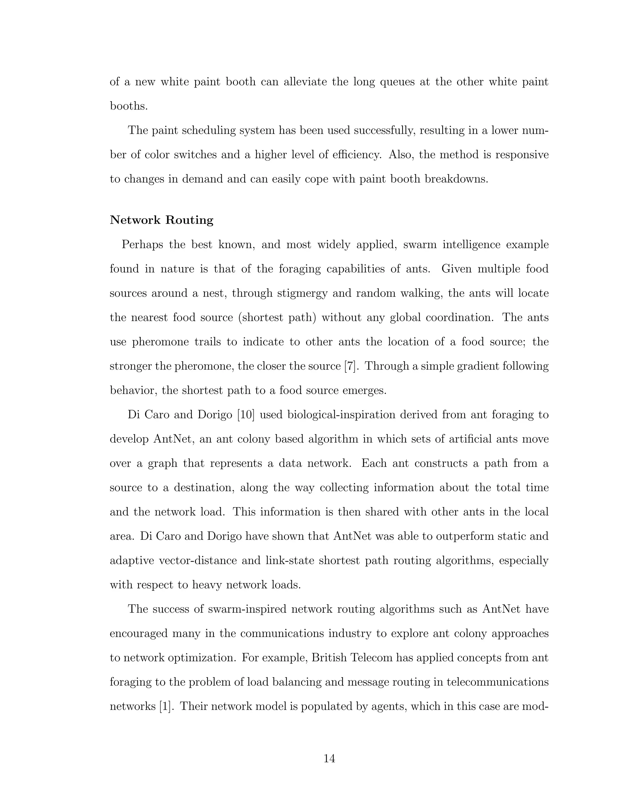 of a new white paint booth can alleviate the long queues at the other white paint
booths.
The paint scheduling system has been used successfully, resulting in a lower num-
ber of color switches and a higher level of eﬃciency. Also, the method is responsive
to changes in demand and can easily cope with paint booth breakdowns.
Network Routing
Perhaps the best known, and most widely applied, swarm intelligence example
found in nature is that of the foraging capabilities of ants. Given multiple food
sources around a nest, through stigmergy and random walking, the ants will locate
the nearest food source (shortest path) without any global coordination. The ants
use pheromone trails to indicate to other ants the location of a food source; the
stronger the pheromone, the closer the source [7]. Through a simple gradient following
behavior, the shortest path to a food source emerges.
Di Caro and Dorigo [10] used biological-inspiration derived from ant foraging to
develop AntNet, an ant colony based algorithm in which sets of artiﬁcial ants move
over a graph that represents a data network. Each ant constructs a path from a
source to a destination, along the way collecting information about the total time
and the network load. This information is then shared with other ants in the local
area. Di Caro and Dorigo have shown that AntNet was able to outperform static and
adaptive vector-distance and link-state shortest path routing algorithms, especially
with respect to heavy network loads.
The success of swarm-inspired network routing algorithms such as AntNet have
encouraged many in the communications industry to explore ant colony approaches
to network optimization. For example, British Telecom has applied concepts from ant
foraging to the problem of load balancing and message routing in telecommunications
networks [1]. Their network model is populated by agents, which in this case are mod-
14
 