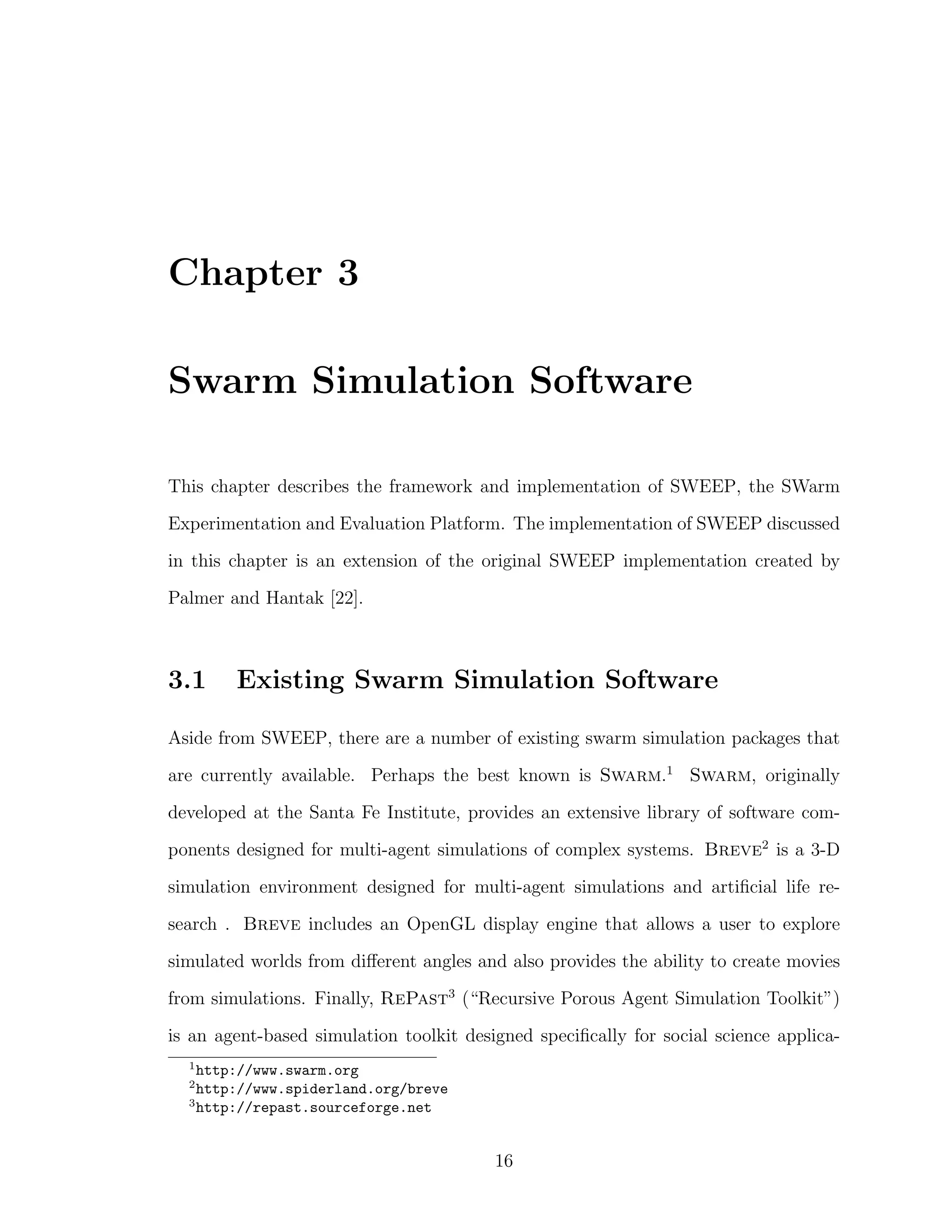 Chapter 3
Swarm Simulation Software
This chapter describes the framework and implementation of SWEEP, the SWarm
Experimentation and Evaluation Platform. The implementation of SWEEP discussed
in this chapter is an extension of the original SWEEP implementation created by
Palmer and Hantak [22].
3.1 Existing Swarm Simulation Software
Aside from SWEEP, there are a number of existing swarm simulation packages that
are currently available. Perhaps the best known is Swarm.1
Swarm, originally
developed at the Santa Fe Institute, provides an extensive library of software com-
ponents designed for multi-agent simulations of complex systems. Breve2
is a 3-D
simulation environment designed for multi-agent simulations and artiﬁcial life re-
search . Breve includes an OpenGL display engine that allows a user to explore
simulated worlds from diﬀerent angles and also provides the ability to create movies
from simulations. Finally, RePast3
(“Recursive Porous Agent Simulation Toolkit”)
is an agent-based simulation toolkit designed speciﬁcally for social science applica-
1
http://www.swarm.org
2
http://www.spiderland.org/breve
3
http://repast.sourceforge.net
16
 