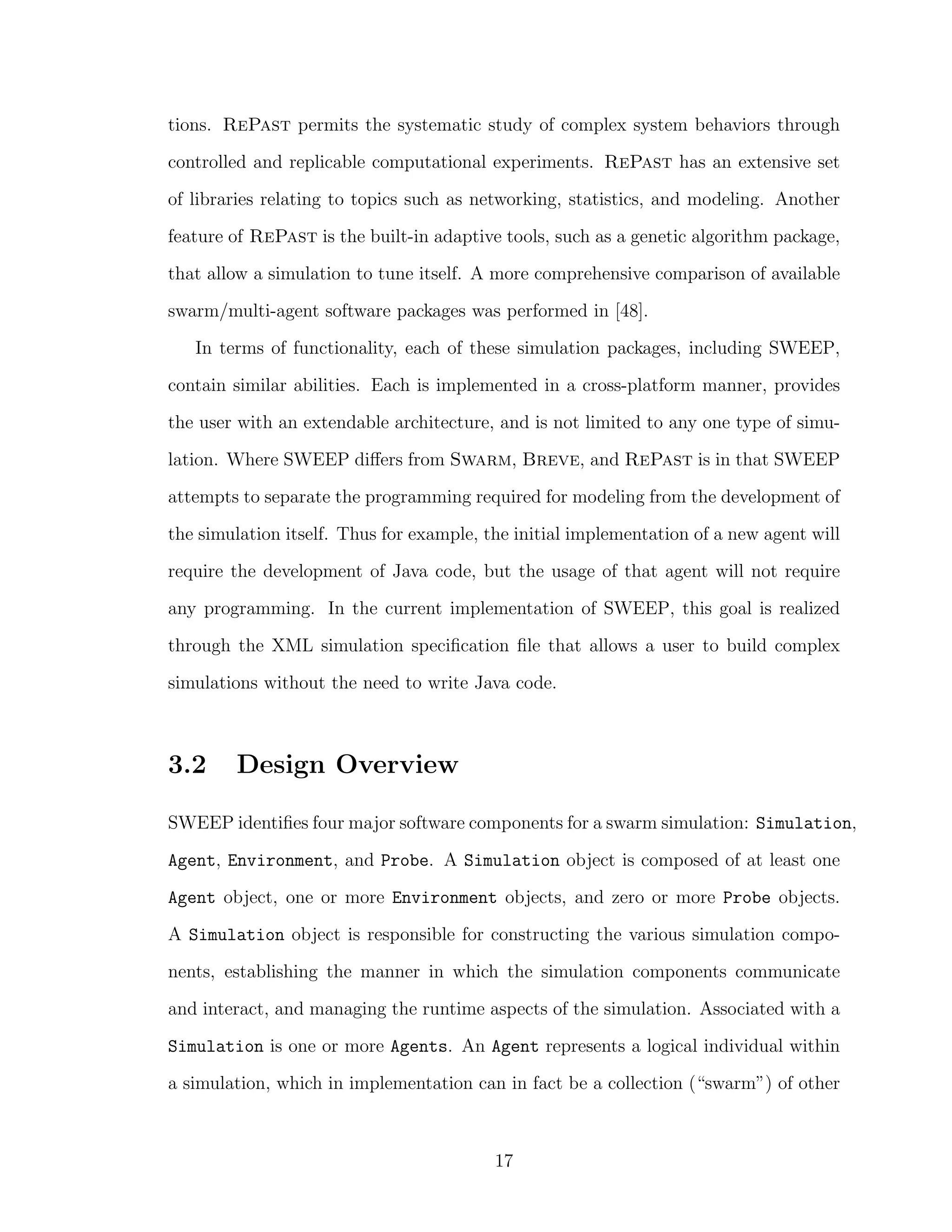 tions. RePast permits the systematic study of complex system behaviors through
controlled and replicable computational experiments. RePast has an extensive set
of libraries relating to topics such as networking, statistics, and modeling. Another
feature of RePast is the built-in adaptive tools, such as a genetic algorithm package,
that allow a simulation to tune itself. A more comprehensive comparison of available
swarm/multi-agent software packages was performed in [48].
In terms of functionality, each of these simulation packages, including SWEEP,
contain similar abilities. Each is implemented in a cross-platform manner, provides
the user with an extendable architecture, and is not limited to any one type of simu-
lation. Where SWEEP diﬀers from Swarm, Breve, and RePast is in that SWEEP
attempts to separate the programming required for modeling from the development of
the simulation itself. Thus for example, the initial implementation of a new agent will
require the development of Java code, but the usage of that agent will not require
any programming. In the current implementation of SWEEP, this goal is realized
through the XML simulation speciﬁcation ﬁle that allows a user to build complex
simulations without the need to write Java code.
3.2 Design Overview
SWEEP identiﬁes four major software components for a swarm simulation: Simulation,
Agent, Environment, and Probe. A Simulation object is composed of at least one
Agent object, one or more Environment objects, and zero or more Probe objects.
A Simulation object is responsible for constructing the various simulation compo-
nents, establishing the manner in which the simulation components communicate
and interact, and managing the runtime aspects of the simulation. Associated with a
Simulation is one or more Agents. An Agent represents a logical individual within
a simulation, which in implementation can in fact be a collection (“swarm”) of other
17
 