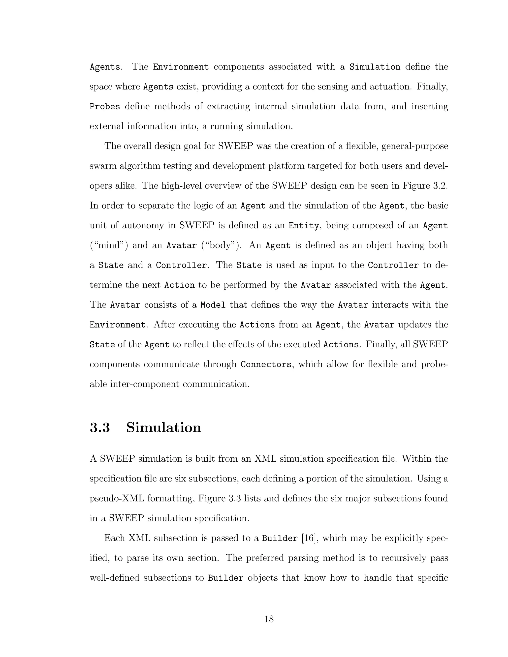 Agents. The Environment components associated with a Simulation deﬁne the
space where Agents exist, providing a context for the sensing and actuation. Finally,
Probes deﬁne methods of extracting internal simulation data from, and inserting
external information into, a running simulation.
The overall design goal for SWEEP was the creation of a ﬂexible, general-purpose
swarm algorithm testing and development platform targeted for both users and devel-
opers alike. The high-level overview of the SWEEP design can be seen in Figure 3.2.
In order to separate the logic of an Agent and the simulation of the Agent, the basic
unit of autonomy in SWEEP is deﬁned as an Entity, being composed of an Agent
(“mind”) and an Avatar (“body”). An Agent is deﬁned as an object having both
a State and a Controller. The State is used as input to the Controller to de-
termine the next Action to be performed by the Avatar associated with the Agent.
The Avatar consists of a Model that deﬁnes the way the Avatar interacts with the
Environment. After executing the Actions from an Agent, the Avatar updates the
State of the Agent to reﬂect the eﬀects of the executed Actions. Finally, all SWEEP
components communicate through Connectors, which allow for ﬂexible and probe-
able inter-component communication.
3.3 Simulation
A SWEEP simulation is built from an XML simulation speciﬁcation ﬁle. Within the
speciﬁcation ﬁle are six subsections, each deﬁning a portion of the simulation. Using a
pseudo-XML formatting, Figure 3.3 lists and deﬁnes the six major subsections found
in a SWEEP simulation speciﬁcation.
Each XML subsection is passed to a Builder [16], which may be explicitly spec-
iﬁed, to parse its own section. The preferred parsing method is to recursively pass
well-deﬁned subsections to Builder objects that know how to handle that speciﬁc
18
 