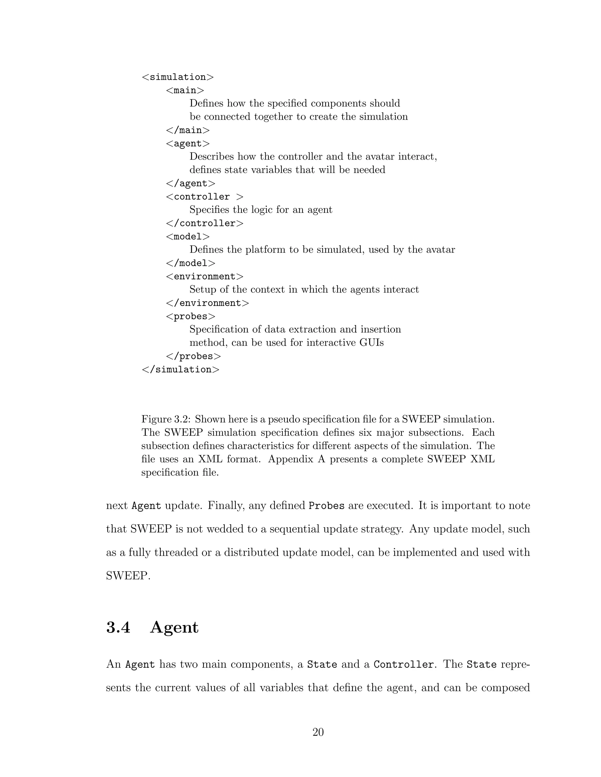 <simulation>
<main>
Deﬁnes how the speciﬁed components should
be connected together to create the simulation
</main>
<agent>
Describes how the controller and the avatar interact,
deﬁnes state variables that will be needed
</agent>
<controller >
Speciﬁes the logic for an agent
</controller>
<model>
Deﬁnes the platform to be simulated, used by the avatar
</model>
<environment>
Setup of the context in which the agents interact
</environment>
<probes>
Speciﬁcation of data extraction and insertion
method, can be used for interactive GUIs
</probes>
</simulation>
Figure 3.2: Shown here is a pseudo speciﬁcation ﬁle for a SWEEP simulation.
The SWEEP simulation speciﬁcation deﬁnes six major subsections. Each
subsection deﬁnes characteristics for diﬀerent aspects of the simulation. The
ﬁle uses an XML format. Appendix A presents a complete SWEEP XML
speciﬁcation ﬁle.
next Agent update. Finally, any deﬁned Probes are executed. It is important to note
that SWEEP is not wedded to a sequential update strategy. Any update model, such
as a fully threaded or a distributed update model, can be implemented and used with
SWEEP.
3.4 Agent
An Agent has two main components, a State and a Controller. The State repre-
sents the current values of all variables that deﬁne the agent, and can be composed
20
 
