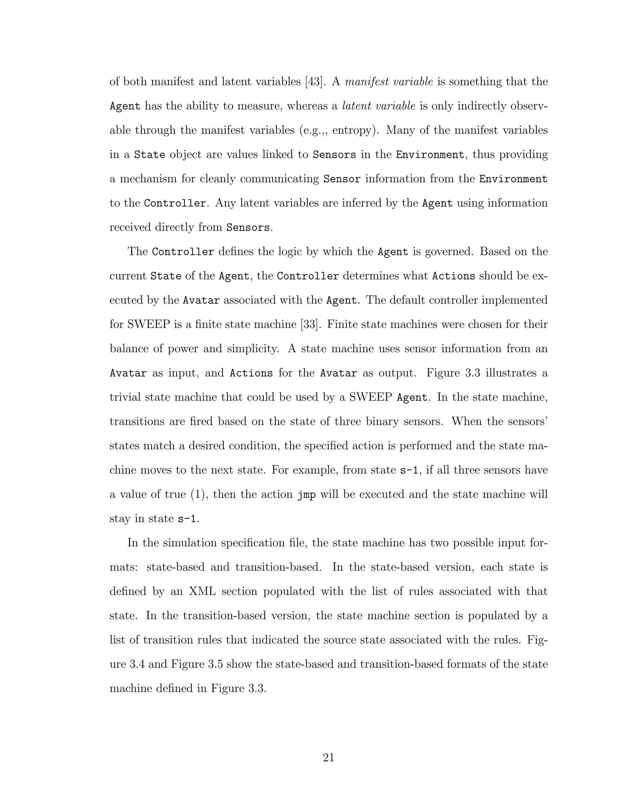of both manifest and latent variables [43]. A manifest variable is something that the
Agent has the ability to measure, whereas a latent variable is only indirectly observ-
able through the manifest variables (e.g.,, entropy). Many of the manifest variables
in a State object are values linked to Sensors in the Environment, thus providing
a mechanism for cleanly communicating Sensor information from the Environment
to the Controller. Any latent variables are inferred by the Agent using information
received directly from Sensors.
The Controller deﬁnes the logic by which the Agent is governed. Based on the
current State of the Agent, the Controller determines what Actions should be ex-
ecuted by the Avatar associated with the Agent. The default controller implemented
for SWEEP is a ﬁnite state machine [33]. Finite state machines were chosen for their
balance of power and simplicity. A state machine uses sensor information from an
Avatar as input, and Actions for the Avatar as output. Figure 3.3 illustrates a
trivial state machine that could be used by a SWEEP Agent. In the state machine,
transitions are ﬁred based on the state of three binary sensors. When the sensors’
states match a desired condition, the speciﬁed action is performed and the state ma-
chine moves to the next state. For example, from state s-1, if all three sensors have
a value of true (1), then the action jmp will be executed and the state machine will
stay in state s-1.
In the simulation speciﬁcation ﬁle, the state machine has two possible input for-
mats: state-based and transition-based. In the state-based version, each state is
deﬁned by an XML section populated with the list of rules associated with that
state. In the transition-based version, the state machine section is populated by a
list of transition rules that indicated the source state associated with the rules. Fig-
ure 3.4 and Figure 3.5 show the state-based and transition-based formats of the state
machine deﬁned in Figure 3.3.
21
 