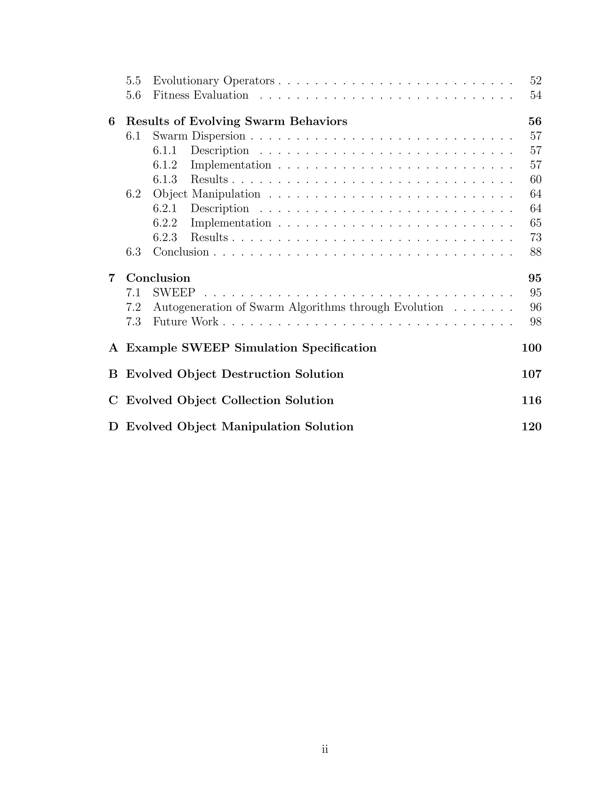 5.5 Evolutionary Operators . . . . . . . . . . . . . . . . . . . . . . . . . . 52
5.6 Fitness Evaluation . . . . . . . . . . . . . . . . . . . . . . . . . . . . 54
6 Results of Evolving Swarm Behaviors 56
6.1 Swarm Dispersion . . . . . . . . . . . . . . . . . . . . . . . . . . . . . 57
6.1.1 Description . . . . . . . . . . . . . . . . . . . . . . . . . . . . 57
6.1.2 Implementation . . . . . . . . . . . . . . . . . . . . . . . . . . 57
6.1.3 Results . . . . . . . . . . . . . . . . . . . . . . . . . . . . . . . 60
6.2 Object Manipulation . . . . . . . . . . . . . . . . . . . . . . . . . . . 64
6.2.1 Description . . . . . . . . . . . . . . . . . . . . . . . . . . . . 64
6.2.2 Implementation . . . . . . . . . . . . . . . . . . . . . . . . . . 65
6.2.3 Results . . . . . . . . . . . . . . . . . . . . . . . . . . . . . . . 73
6.3 Conclusion . . . . . . . . . . . . . . . . . . . . . . . . . . . . . . . . . 88
7 Conclusion 95
7.1 SWEEP . . . . . . . . . . . . . . . . . . . . . . . . . . . . . . . . . . 95
7.2 Autogeneration of Swarm Algorithms through Evolution . . . . . . . 96
7.3 Future Work . . . . . . . . . . . . . . . . . . . . . . . . . . . . . . . . 98
A Example SWEEP Simulation Speciﬁcation 100
B Evolved Object Destruction Solution 107
C Evolved Object Collection Solution 116
D Evolved Object Manipulation Solution 120
ii
 