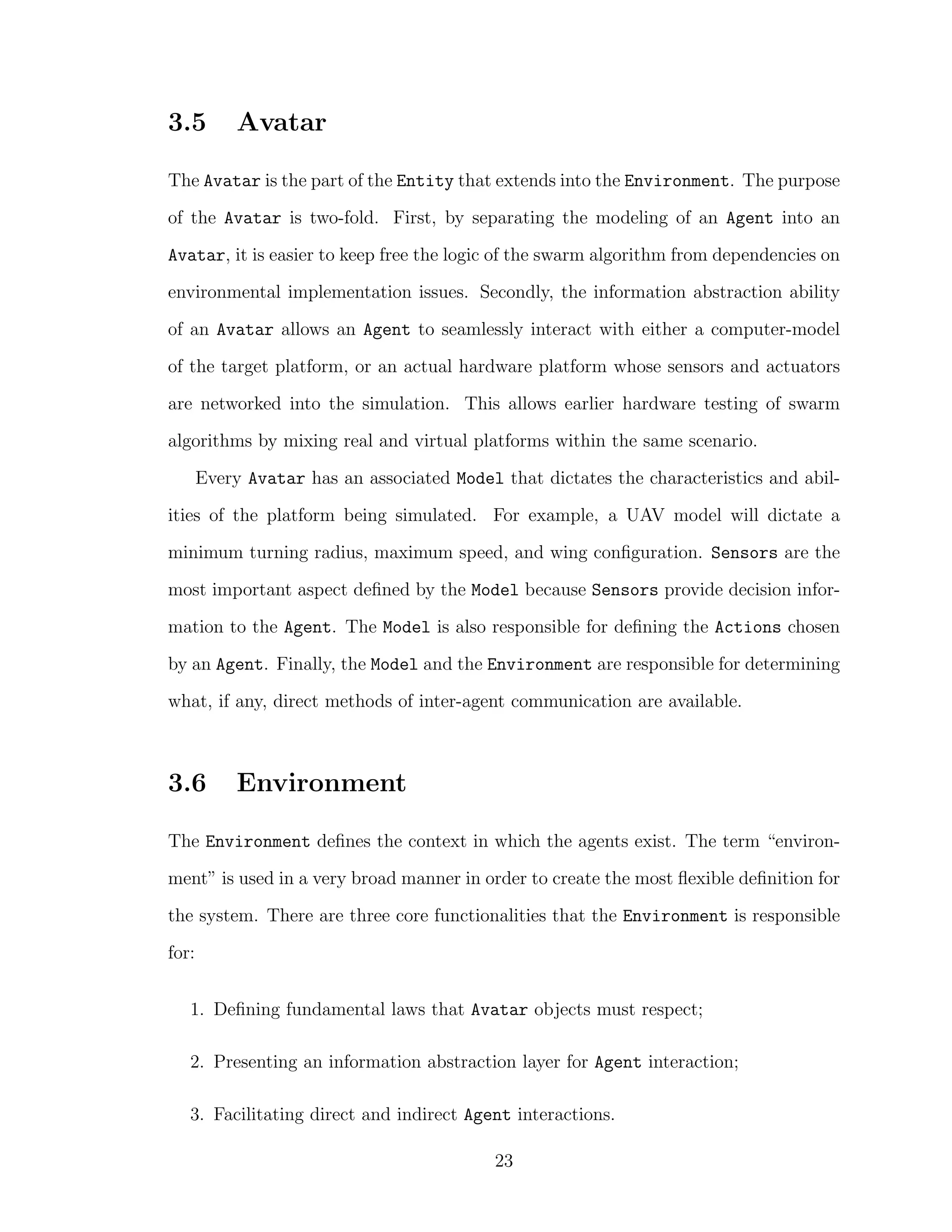 3.5 Avatar
The Avatar is the part of the Entity that extends into the Environment. The purpose
of the Avatar is two-fold. First, by separating the modeling of an Agent into an
Avatar, it is easier to keep free the logic of the swarm algorithm from dependencies on
environmental implementation issues. Secondly, the information abstraction ability
of an Avatar allows an Agent to seamlessly interact with either a computer-model
of the target platform, or an actual hardware platform whose sensors and actuators
are networked into the simulation. This allows earlier hardware testing of swarm
algorithms by mixing real and virtual platforms within the same scenario.
Every Avatar has an associated Model that dictates the characteristics and abil-
ities of the platform being simulated. For example, a UAV model will dictate a
minimum turning radius, maximum speed, and wing conﬁguration. Sensors are the
most important aspect deﬁned by the Model because Sensors provide decision infor-
mation to the Agent. The Model is also responsible for deﬁning the Actions chosen
by an Agent. Finally, the Model and the Environment are responsible for determining
what, if any, direct methods of inter-agent communication are available.
3.6 Environment
The Environment deﬁnes the context in which the agents exist. The term “environ-
ment” is used in a very broad manner in order to create the most ﬂexible deﬁnition for
the system. There are three core functionalities that the Environment is responsible
for:
1. Deﬁning fundamental laws that Avatar objects must respect;
2. Presenting an information abstraction layer for Agent interaction;
3. Facilitating direct and indirect Agent interactions.
23
 