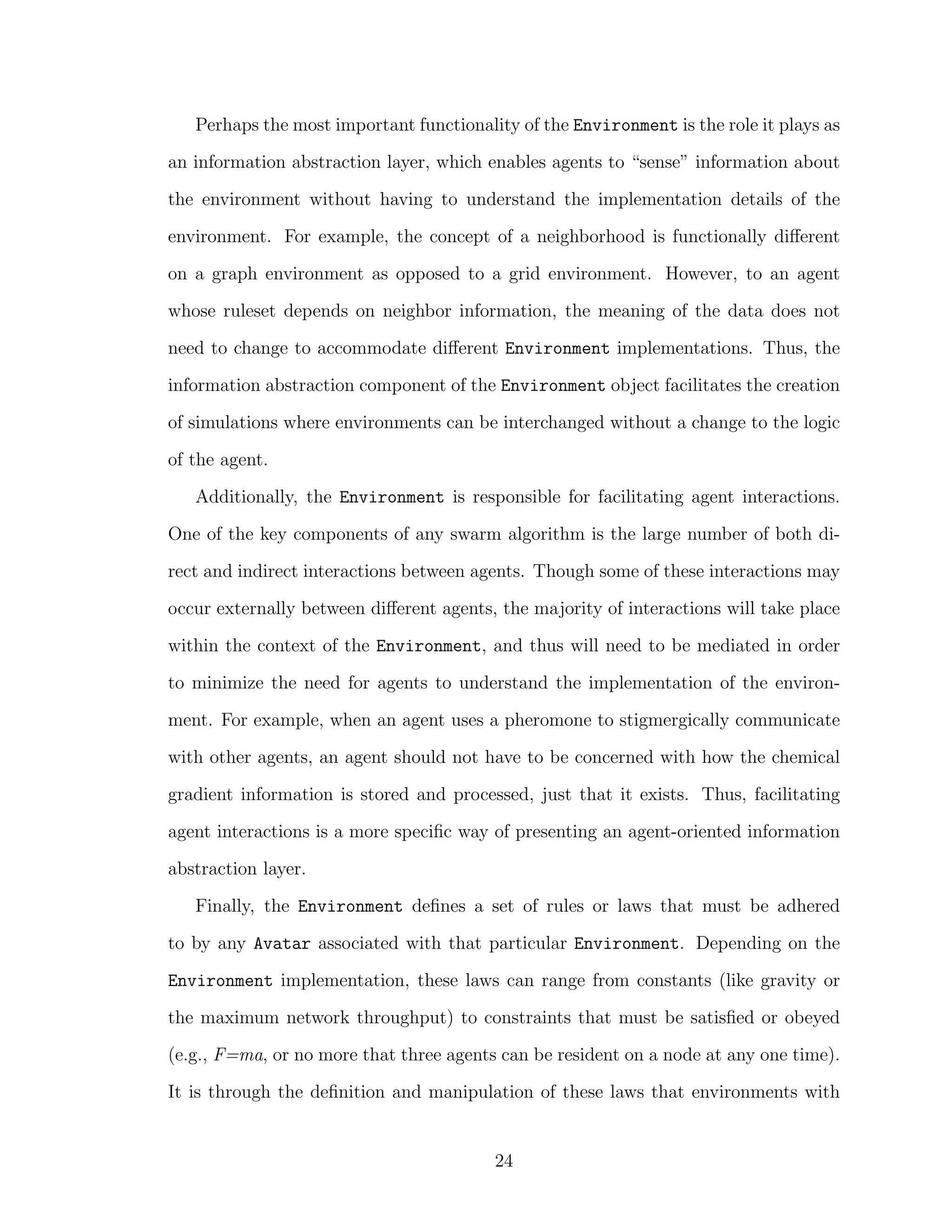 Perhaps the most important functionality of the Environment is the role it plays as
an information abstraction layer, which enables agents to “sense” information about
the environment without having to understand the implementation details of the
environment. For example, the concept of a neighborhood is functionally diﬀerent
on a graph environment as opposed to a grid environment. However, to an agent
whose ruleset depends on neighbor information, the meaning of the data does not
need to change to accommodate diﬀerent Environment implementations. Thus, the
information abstraction component of the Environment object facilitates the creation
of simulations where environments can be interchanged without a change to the logic
of the agent.
Additionally, the Environment is responsible for facilitating agent interactions.
One of the key components of any swarm algorithm is the large number of both di-
rect and indirect interactions between agents. Though some of these interactions may
occur externally between diﬀerent agents, the majority of interactions will take place
within the context of the Environment, and thus will need to be mediated in order
to minimize the need for agents to understand the implementation of the environ-
ment. For example, when an agent uses a pheromone to stigmergically communicate
with other agents, an agent should not have to be concerned with how the chemical
gradient information is stored and processed, just that it exists. Thus, facilitating
agent interactions is a more speciﬁc way of presenting an agent-oriented information
abstraction layer.
Finally, the Environment deﬁnes a set of rules or laws that must be adhered
to by any Avatar associated with that particular Environment. Depending on the
Environment implementation, these laws can range from constants (like gravity or
the maximum network throughput) to constraints that must be satisﬁed or obeyed
(e.g., F=ma, or no more that three agents can be resident on a node at any one time).
It is through the deﬁnition and manipulation of these laws that environments with
24
 