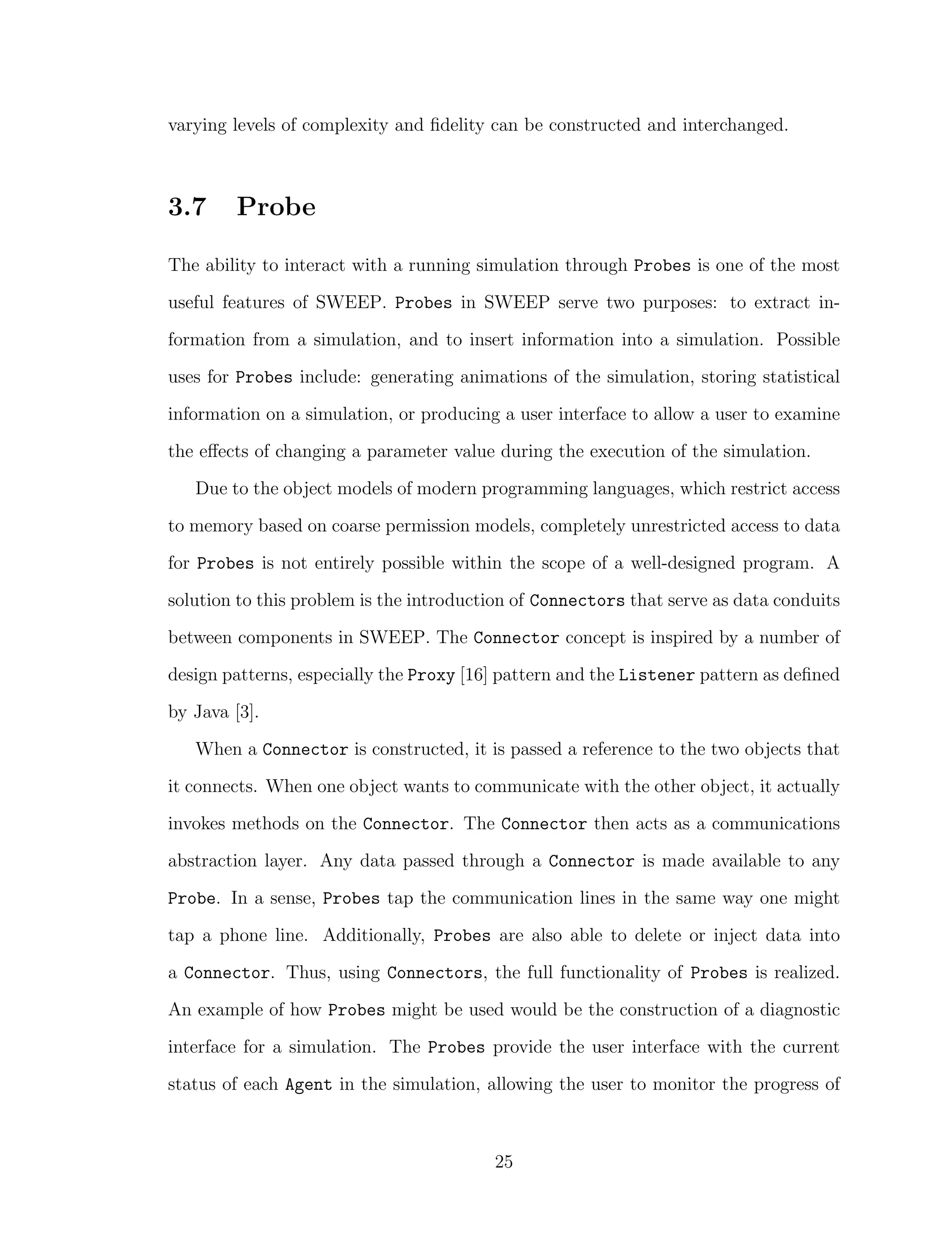 varying levels of complexity and ﬁdelity can be constructed and interchanged.
3.7 Probe
The ability to interact with a running simulation through Probes is one of the most
useful features of SWEEP. Probes in SWEEP serve two purposes: to extract in-
formation from a simulation, and to insert information into a simulation. Possible
uses for Probes include: generating animations of the simulation, storing statistical
information on a simulation, or producing a user interface to allow a user to examine
the eﬀects of changing a parameter value during the execution of the simulation.
Due to the object models of modern programming languages, which restrict access
to memory based on coarse permission models, completely unrestricted access to data
for Probes is not entirely possible within the scope of a well-designed program. A
solution to this problem is the introduction of Connectors that serve as data conduits
between components in SWEEP. The Connector concept is inspired by a number of
design patterns, especially the Proxy [16] pattern and the Listener pattern as deﬁned
by Java [3].
When a Connector is constructed, it is passed a reference to the two objects that
it connects. When one object wants to communicate with the other object, it actually
invokes methods on the Connector. The Connector then acts as a communications
abstraction layer. Any data passed through a Connector is made available to any
Probe. In a sense, Probes tap the communication lines in the same way one might
tap a phone line. Additionally, Probes are also able to delete or inject data into
a Connector. Thus, using Connectors, the full functionality of Probes is realized.
An example of how Probes might be used would be the construction of a diagnostic
interface for a simulation. The Probes provide the user interface with the current
status of each Agent in the simulation, allowing the user to monitor the progress of
25
 