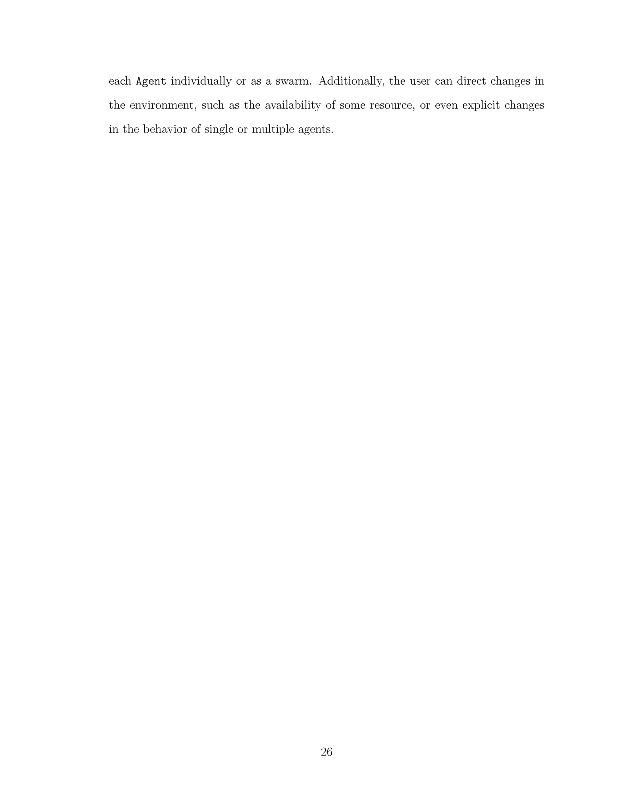 each Agent individually or as a swarm. Additionally, the user can direct changes in
the environment, such as the availability of some resource, or even explicit changes
in the behavior of single or multiple agents.
26
 