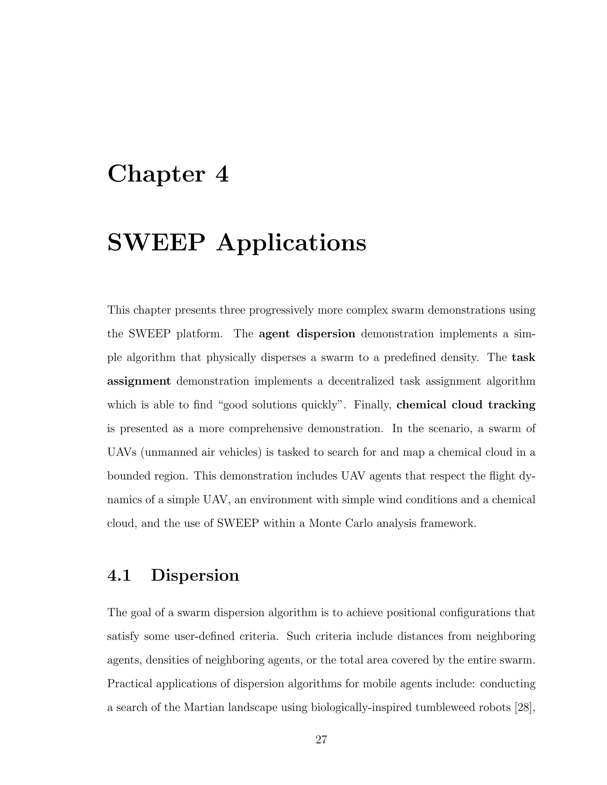 Chapter 4
SWEEP Applications
This chapter presents three progressively more complex swarm demonstrations using
the SWEEP platform. The agent dispersion demonstration implements a sim-
ple algorithm that physically disperses a swarm to a predeﬁned density. The task
assignment demonstration implements a decentralized task assignment algorithm
which is able to ﬁnd “good solutions quickly”. Finally, chemical cloud tracking
is presented as a more comprehensive demonstration. In the scenario, a swarm of
UAVs (unmanned air vehicles) is tasked to search for and map a chemical cloud in a
bounded region. This demonstration includes UAV agents that respect the ﬂight dy-
namics of a simple UAV, an environment with simple wind conditions and a chemical
cloud, and the use of SWEEP within a Monte Carlo analysis framework.
4.1 Dispersion
The goal of a swarm dispersion algorithm is to achieve positional conﬁgurations that
satisfy some user-deﬁned criteria. Such criteria include distances from neighboring
agents, densities of neighboring agents, or the total area covered by the entire swarm.
Practical applications of dispersion algorithms for mobile agents include: conducting
a search of the Martian landscape using biologically-inspired tumbleweed robots [28],
27
 