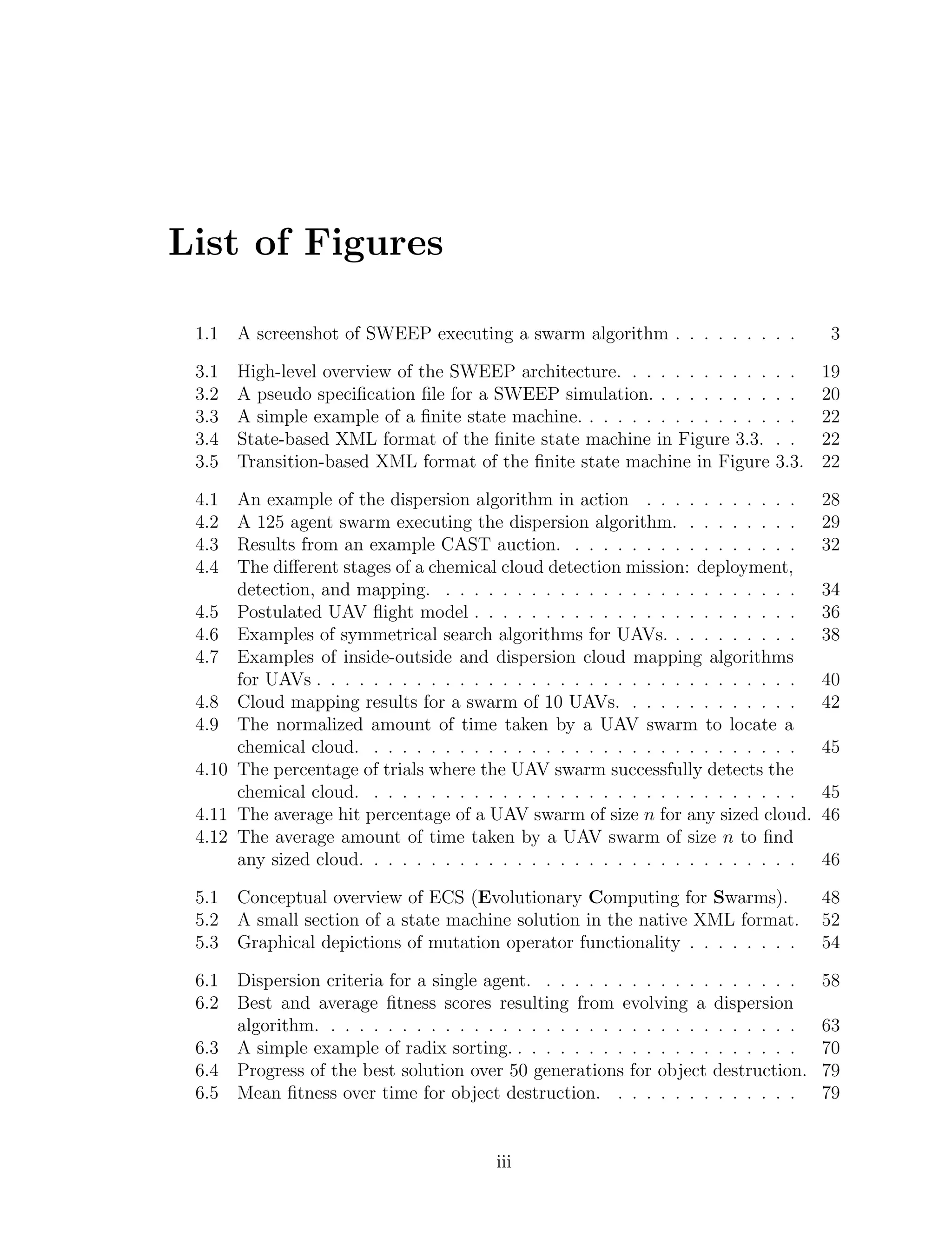 List of Figures
1.1 A screenshot of SWEEP executing a swarm algorithm . . . . . . . . . 3
3.1 High-level overview of the SWEEP architecture. . . . . . . . . . . . . 19
3.2 A pseudo speciﬁcation ﬁle for a SWEEP simulation. . . . . . . . . . . 20
3.3 A simple example of a ﬁnite state machine. . . . . . . . . . . . . . . . 22
3.4 State-based XML format of the ﬁnite state machine in Figure 3.3. . . 22
3.5 Transition-based XML format of the ﬁnite state machine in Figure 3.3. 22
4.1 An example of the dispersion algorithm in action . . . . . . . . . . . 28
4.2 A 125 agent swarm executing the dispersion algorithm. . . . . . . . . 29
4.3 Results from an example CAST auction. . . . . . . . . . . . . . . . . 32
4.4 The diﬀerent stages of a chemical cloud detection mission: deployment,
detection, and mapping. . . . . . . . . . . . . . . . . . . . . . . . . . 34
4.5 Postulated UAV ﬂight model . . . . . . . . . . . . . . . . . . . . . . . 36
4.6 Examples of symmetrical search algorithms for UAVs. . . . . . . . . . 38
4.7 Examples of inside-outside and dispersion cloud mapping algorithms
for UAVs . . . . . . . . . . . . . . . . . . . . . . . . . . . . . . . . . . 40
4.8 Cloud mapping results for a swarm of 10 UAVs. . . . . . . . . . . . . 42
4.9 The normalized amount of time taken by a UAV swarm to locate a
chemical cloud. . . . . . . . . . . . . . . . . . . . . . . . . . . . . . . 45
4.10 The percentage of trials where the UAV swarm successfully detects the
chemical cloud. . . . . . . . . . . . . . . . . . . . . . . . . . . . . . . 45
4.11 The average hit percentage of a UAV swarm of size n for any sized cloud. 46
4.12 The average amount of time taken by a UAV swarm of size n to ﬁnd
any sized cloud. . . . . . . . . . . . . . . . . . . . . . . . . . . . . . . 46
5.1 Conceptual overview of ECS (Evolutionary Computing for Swarms). 48
5.2 A small section of a state machine solution in the native XML format. 52
5.3 Graphical depictions of mutation operator functionality . . . . . . . . 54
6.1 Dispersion criteria for a single agent. . . . . . . . . . . . . . . . . . . 58
6.2 Best and average ﬁtness scores resulting from evolving a dispersion
algorithm. . . . . . . . . . . . . . . . . . . . . . . . . . . . . . . . . . 63
6.3 A simple example of radix sorting. . . . . . . . . . . . . . . . . . . . . 70
6.4 Progress of the best solution over 50 generations for object destruction. 79
6.5 Mean ﬁtness over time for object destruction. . . . . . . . . . . . . . 79
iii
 