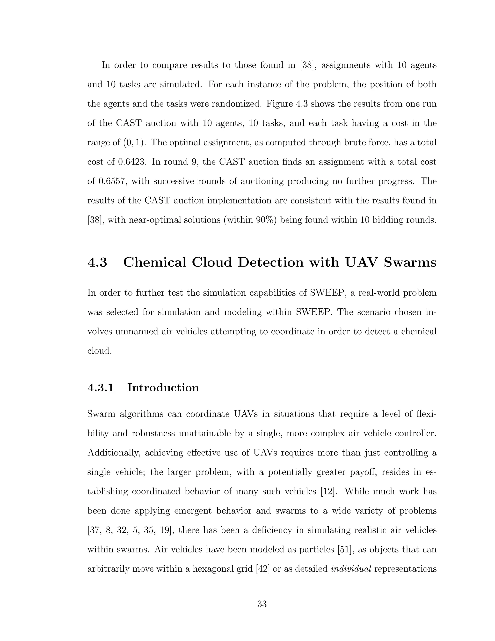 In order to compare results to those found in [38], assignments with 10 agents
and 10 tasks are simulated. For each instance of the problem, the position of both
the agents and the tasks were randomized. Figure 4.3 shows the results from one run
of the CAST auction with 10 agents, 10 tasks, and each task having a cost in the
range of (0, 1). The optimal assignment, as computed through brute force, has a total
cost of 0.6423. In round 9, the CAST auction ﬁnds an assignment with a total cost
of 0.6557, with successive rounds of auctioning producing no further progress. The
results of the CAST auction implementation are consistent with the results found in
[38], with near-optimal solutions (within 90%) being found within 10 bidding rounds.
4.3 Chemical Cloud Detection with UAV Swarms
In order to further test the simulation capabilities of SWEEP, a real-world problem
was selected for simulation and modeling within SWEEP. The scenario chosen in-
volves unmanned air vehicles attempting to coordinate in order to detect a chemical
cloud.
4.3.1 Introduction
Swarm algorithms can coordinate UAVs in situations that require a level of ﬂexi-
bility and robustness unattainable by a single, more complex air vehicle controller.
Additionally, achieving eﬀective use of UAVs requires more than just controlling a
single vehicle; the larger problem, with a potentially greater payoﬀ, resides in es-
tablishing coordinated behavior of many such vehicles [12]. While much work has
been done applying emergent behavior and swarms to a wide variety of problems
[37, 8, 32, 5, 35, 19], there has been a deﬁciency in simulating realistic air vehicles
within swarms. Air vehicles have been modeled as particles [51], as objects that can
arbitrarily move within a hexagonal grid [42] or as detailed individual representations
33
 