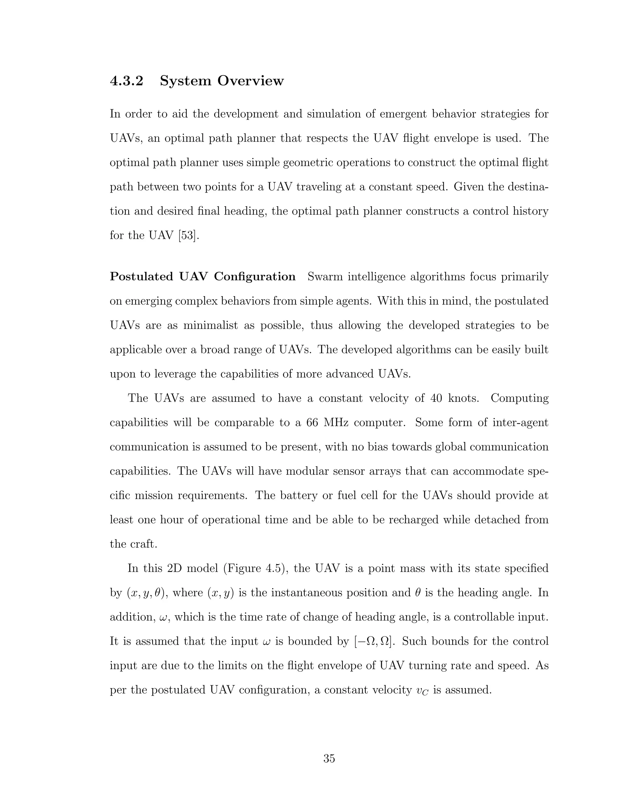 4.3.2 System Overview
In order to aid the development and simulation of emergent behavior strategies for
UAVs, an optimal path planner that respects the UAV ﬂight envelope is used. The
optimal path planner uses simple geometric operations to construct the optimal ﬂight
path between two points for a UAV traveling at a constant speed. Given the destina-
tion and desired ﬁnal heading, the optimal path planner constructs a control history
for the UAV [53].
Postulated UAV Conﬁguration Swarm intelligence algorithms focus primarily
on emerging complex behaviors from simple agents. With this in mind, the postulated
UAVs are as minimalist as possible, thus allowing the developed strategies to be
applicable over a broad range of UAVs. The developed algorithms can be easily built
upon to leverage the capabilities of more advanced UAVs.
The UAVs are assumed to have a constant velocity of 40 knots. Computing
capabilities will be comparable to a 66 MHz computer. Some form of inter-agent
communication is assumed to be present, with no bias towards global communication
capabilities. The UAVs will have modular sensor arrays that can accommodate spe-
ciﬁc mission requirements. The battery or fuel cell for the UAVs should provide at
least one hour of operational time and be able to be recharged while detached from
the craft.
In this 2D model (Figure 4.5), the UAV is a point mass with its state speciﬁed
by (x, y, θ), where (x, y) is the instantaneous position and θ is the heading angle. In
addition, ω, which is the time rate of change of heading angle, is a controllable input.
It is assumed that the input ω is bounded by [−Ω, Ω]. Such bounds for the control
input are due to the limits on the ﬂight envelope of UAV turning rate and speed. As
per the postulated UAV conﬁguration, a constant velocity vC is assumed.
35
 