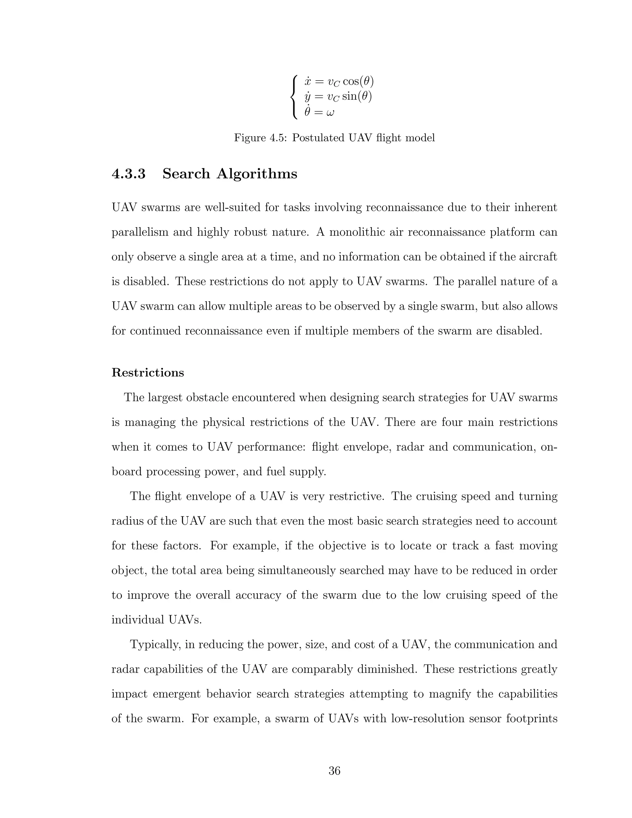 


˙x = vC cos(θ)
˙y = vC sin(θ)
˙θ = ω
Figure 4.5: Postulated UAV ﬂight model
4.3.3 Search Algorithms
UAV swarms are well-suited for tasks involving reconnaissance due to their inherent
parallelism and highly robust nature. A monolithic air reconnaissance platform can
only observe a single area at a time, and no information can be obtained if the aircraft
is disabled. These restrictions do not apply to UAV swarms. The parallel nature of a
UAV swarm can allow multiple areas to be observed by a single swarm, but also allows
for continued reconnaissance even if multiple members of the swarm are disabled.
Restrictions
The largest obstacle encountered when designing search strategies for UAV swarms
is managing the physical restrictions of the UAV. There are four main restrictions
when it comes to UAV performance: ﬂight envelope, radar and communication, on-
board processing power, and fuel supply.
The ﬂight envelope of a UAV is very restrictive. The cruising speed and turning
radius of the UAV are such that even the most basic search strategies need to account
for these factors. For example, if the objective is to locate or track a fast moving
object, the total area being simultaneously searched may have to be reduced in order
to improve the overall accuracy of the swarm due to the low cruising speed of the
individual UAVs.
Typically, in reducing the power, size, and cost of a UAV, the communication and
radar capabilities of the UAV are comparably diminished. These restrictions greatly
impact emergent behavior search strategies attempting to magnify the capabilities
of the swarm. For example, a swarm of UAVs with low-resolution sensor footprints
36
 