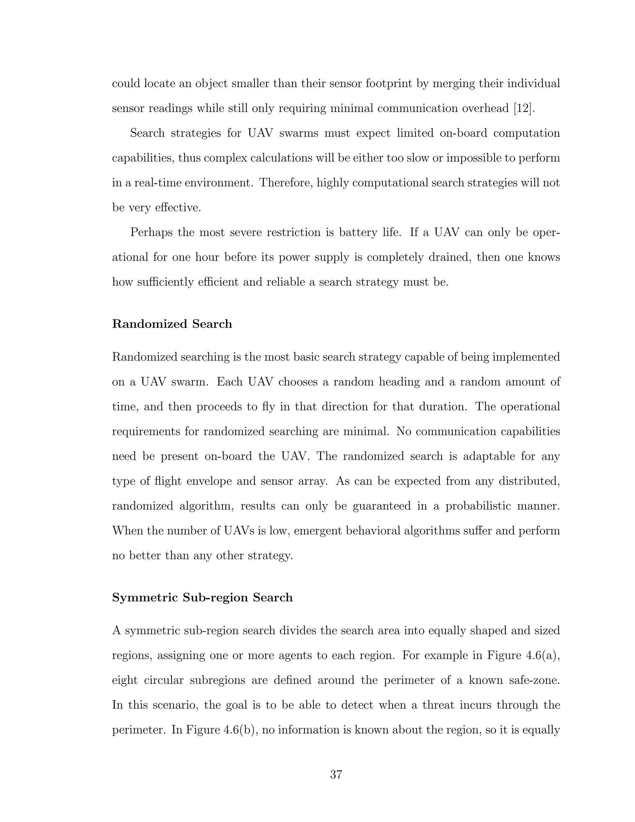could locate an object smaller than their sensor footprint by merging their individual
sensor readings while still only requiring minimal communication overhead [12].
Search strategies for UAV swarms must expect limited on-board computation
capabilities, thus complex calculations will be either too slow or impossible to perform
in a real-time environment. Therefore, highly computational search strategies will not
be very eﬀective.
Perhaps the most severe restriction is battery life. If a UAV can only be oper-
ational for one hour before its power supply is completely drained, then one knows
how suﬃciently eﬃcient and reliable a search strategy must be.
Randomized Search
Randomized searching is the most basic search strategy capable of being implemented
on a UAV swarm. Each UAV chooses a random heading and a random amount of
time, and then proceeds to ﬂy in that direction for that duration. The operational
requirements for randomized searching are minimal. No communication capabilities
need be present on-board the UAV. The randomized search is adaptable for any
type of ﬂight envelope and sensor array. As can be expected from any distributed,
randomized algorithm, results can only be guaranteed in a probabilistic manner.
When the number of UAVs is low, emergent behavioral algorithms suﬀer and perform
no better than any other strategy.
Symmetric Sub-region Search
A symmetric sub-region search divides the search area into equally shaped and sized
regions, assigning one or more agents to each region. For example in Figure 4.6(a),
eight circular subregions are deﬁned around the perimeter of a known safe-zone.
In this scenario, the goal is to be able to detect when a threat incurs through the
perimeter. In Figure 4.6(b), no information is known about the region, so it is equally
37
 