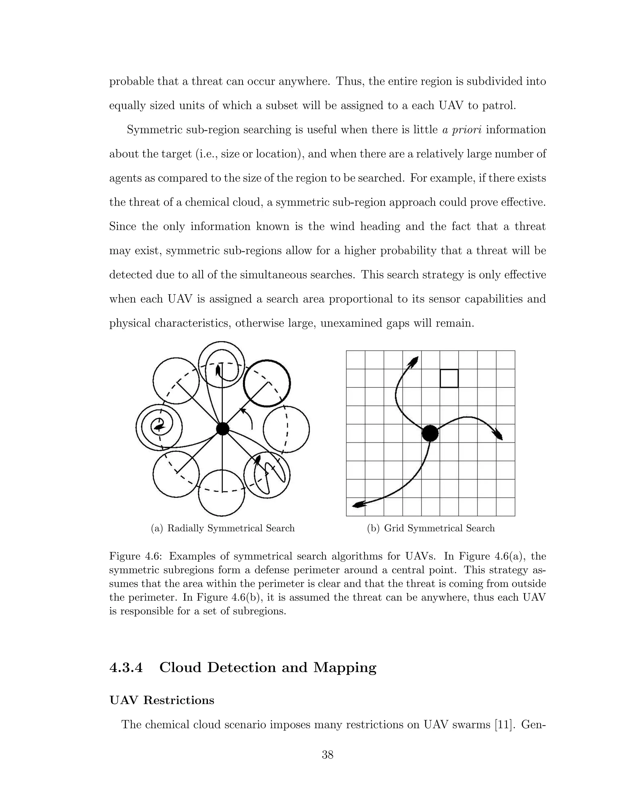 probable that a threat can occur anywhere. Thus, the entire region is subdivided into
equally sized units of which a subset will be assigned to a each UAV to patrol.
Symmetric sub-region searching is useful when there is little a priori information
about the target (i.e., size or location), and when there are a relatively large number of
agents as compared to the size of the region to be searched. For example, if there exists
the threat of a chemical cloud, a symmetric sub-region approach could prove eﬀective.
Since the only information known is the wind heading and the fact that a threat
may exist, symmetric sub-regions allow for a higher probability that a threat will be
detected due to all of the simultaneous searches. This search strategy is only eﬀective
when each UAV is assigned a search area proportional to its sensor capabilities and
physical characteristics, otherwise large, unexamined gaps will remain.
(a) Radially Symmetrical Search (b) Grid Symmetrical Search
Figure 4.6: Examples of symmetrical search algorithms for UAVs. In Figure 4.6(a), the
symmetric subregions form a defense perimeter around a central point. This strategy as-
sumes that the area within the perimeter is clear and that the threat is coming from outside
the perimeter. In Figure 4.6(b), it is assumed the threat can be anywhere, thus each UAV
is responsible for a set of subregions.
4.3.4 Cloud Detection and Mapping
UAV Restrictions
The chemical cloud scenario imposes many restrictions on UAV swarms [11]. Gen-
38
 