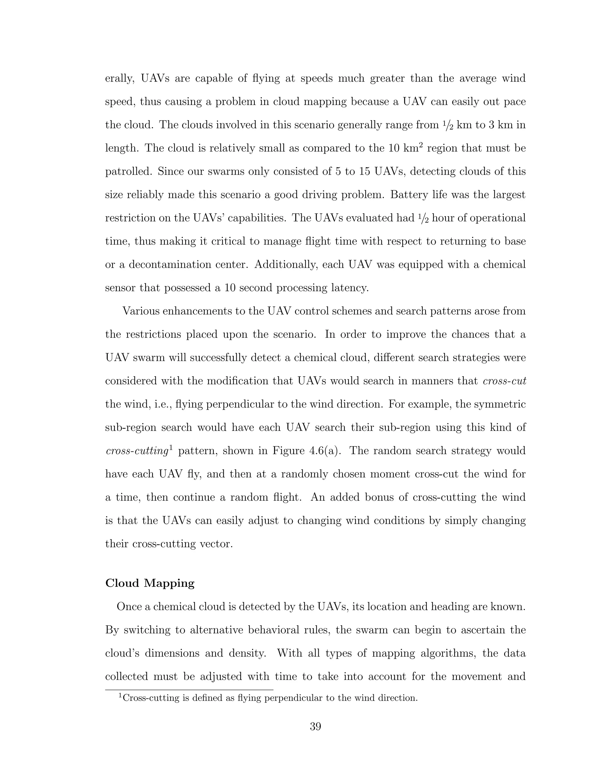 erally, UAVs are capable of ﬂying at speeds much greater than the average wind
speed, thus causing a problem in cloud mapping because a UAV can easily out pace
the cloud. The clouds involved in this scenario generally range from 1/2 km to 3 km in
length. The cloud is relatively small as compared to the 10 km2
region that must be
patrolled. Since our swarms only consisted of 5 to 15 UAVs, detecting clouds of this
size reliably made this scenario a good driving problem. Battery life was the largest
restriction on the UAVs’ capabilities. The UAVs evaluated had 1/2 hour of operational
time, thus making it critical to manage ﬂight time with respect to returning to base
or a decontamination center. Additionally, each UAV was equipped with a chemical
sensor that possessed a 10 second processing latency.
Various enhancements to the UAV control schemes and search patterns arose from
the restrictions placed upon the scenario. In order to improve the chances that a
UAV swarm will successfully detect a chemical cloud, diﬀerent search strategies were
considered with the modiﬁcation that UAVs would search in manners that cross-cut
the wind, i.e., ﬂying perpendicular to the wind direction. For example, the symmetric
sub-region search would have each UAV search their sub-region using this kind of
cross-cutting1
pattern, shown in Figure 4.6(a). The random search strategy would
have each UAV ﬂy, and then at a randomly chosen moment cross-cut the wind for
a time, then continue a random ﬂight. An added bonus of cross-cutting the wind
is that the UAVs can easily adjust to changing wind conditions by simply changing
their cross-cutting vector.
Cloud Mapping
Once a chemical cloud is detected by the UAVs, its location and heading are known.
By switching to alternative behavioral rules, the swarm can begin to ascertain the
cloud’s dimensions and density. With all types of mapping algorithms, the data
collected must be adjusted with time to take into account for the movement and
1
Cross-cutting is deﬁned as ﬂying perpendicular to the wind direction.
39
 