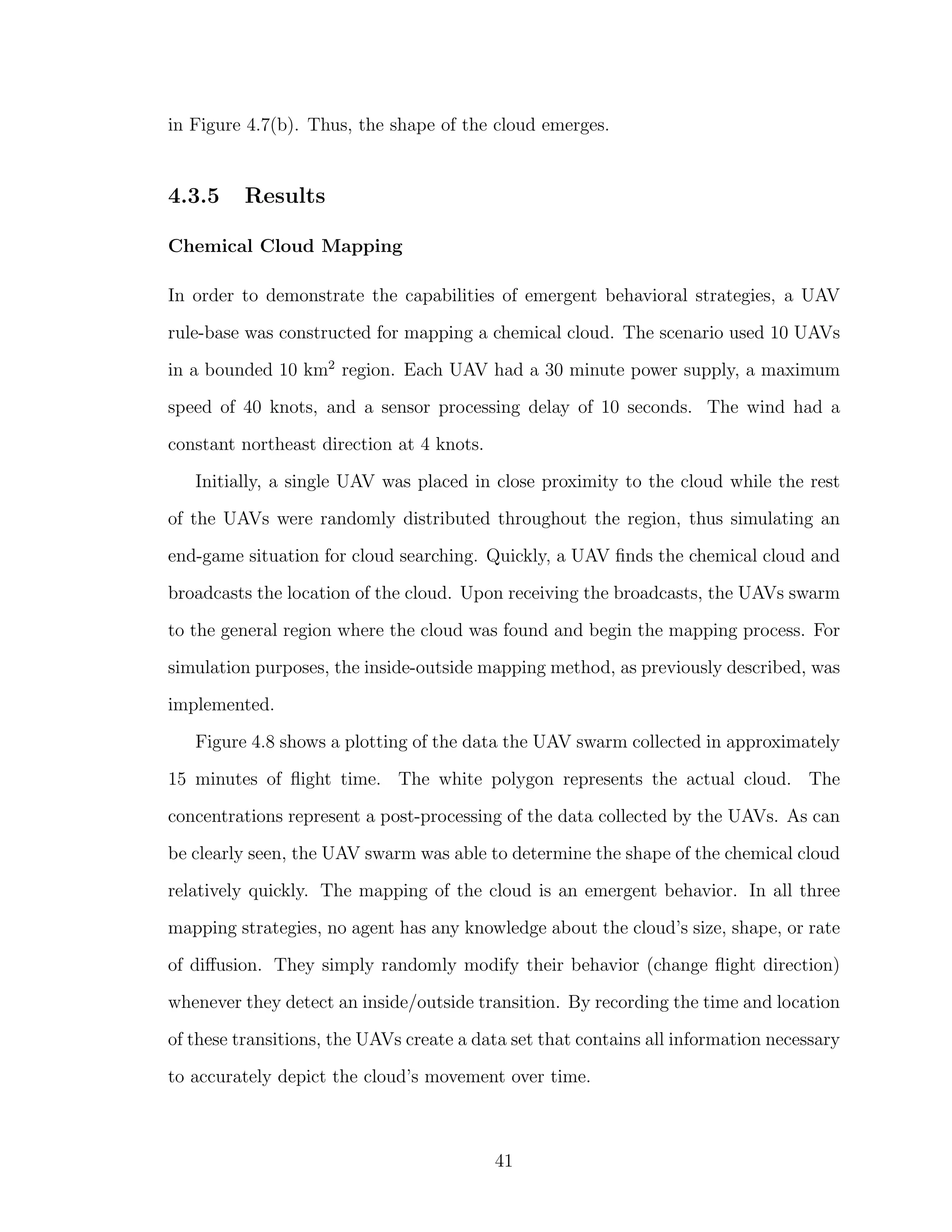 in Figure 4.7(b). Thus, the shape of the cloud emerges.
4.3.5 Results
Chemical Cloud Mapping
In order to demonstrate the capabilities of emergent behavioral strategies, a UAV
rule-base was constructed for mapping a chemical cloud. The scenario used 10 UAVs
in a bounded 10 km2
region. Each UAV had a 30 minute power supply, a maximum
speed of 40 knots, and a sensor processing delay of 10 seconds. The wind had a
constant northeast direction at 4 knots.
Initially, a single UAV was placed in close proximity to the cloud while the rest
of the UAVs were randomly distributed throughout the region, thus simulating an
end-game situation for cloud searching. Quickly, a UAV ﬁnds the chemical cloud and
broadcasts the location of the cloud. Upon receiving the broadcasts, the UAVs swarm
to the general region where the cloud was found and begin the mapping process. For
simulation purposes, the inside-outside mapping method, as previously described, was
implemented.
Figure 4.8 shows a plotting of the data the UAV swarm collected in approximately
15 minutes of ﬂight time. The white polygon represents the actual cloud. The
concentrations represent a post-processing of the data collected by the UAVs. As can
be clearly seen, the UAV swarm was able to determine the shape of the chemical cloud
relatively quickly. The mapping of the cloud is an emergent behavior. In all three
mapping strategies, no agent has any knowledge about the cloud’s size, shape, or rate
of diﬀusion. They simply randomly modify their behavior (change ﬂight direction)
whenever they detect an inside/outside transition. By recording the time and location
of these transitions, the UAVs create a data set that contains all information necessary
to accurately depict the cloud’s movement over time.
41
 