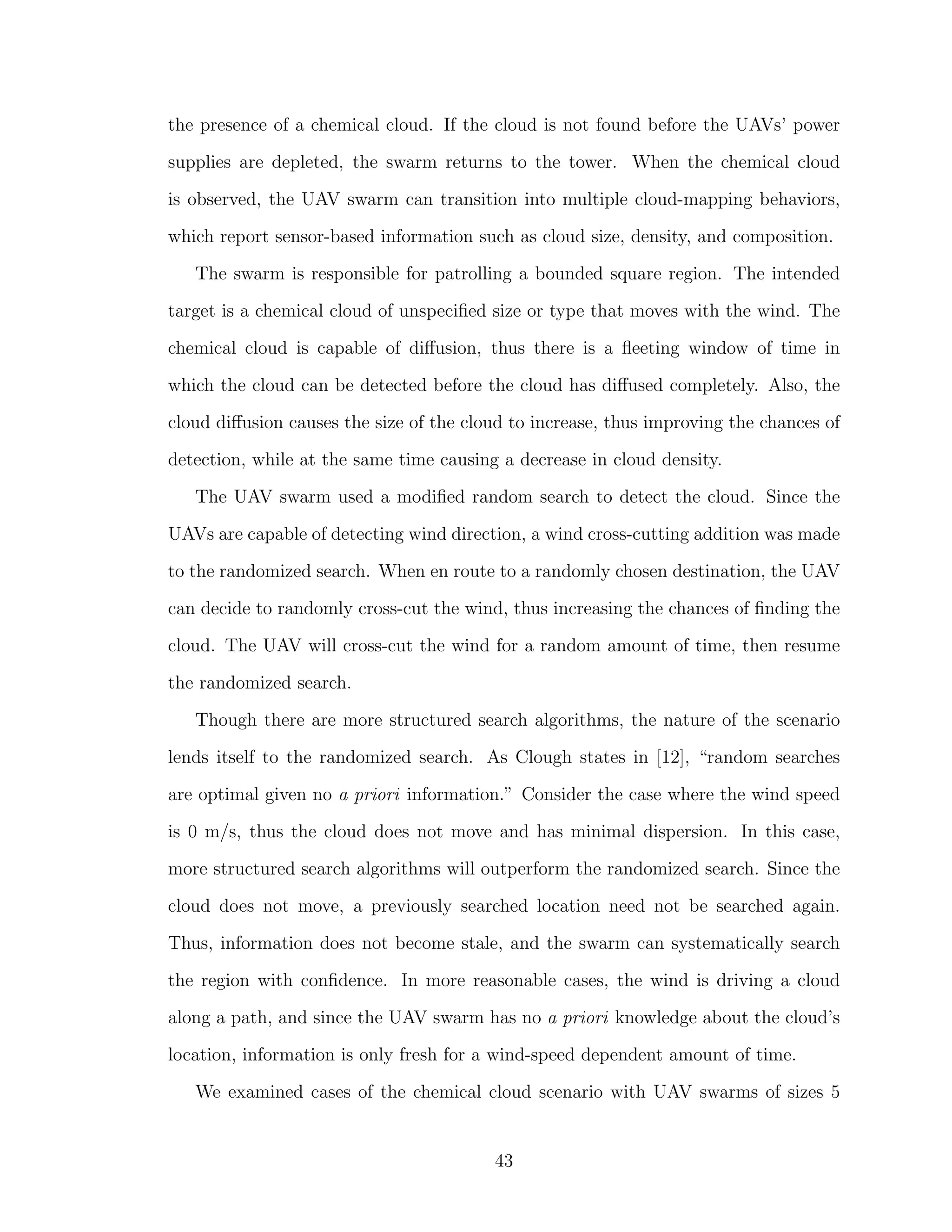 the presence of a chemical cloud. If the cloud is not found before the UAVs’ power
supplies are depleted, the swarm returns to the tower. When the chemical cloud
is observed, the UAV swarm can transition into multiple cloud-mapping behaviors,
which report sensor-based information such as cloud size, density, and composition.
The swarm is responsible for patrolling a bounded square region. The intended
target is a chemical cloud of unspeciﬁed size or type that moves with the wind. The
chemical cloud is capable of diﬀusion, thus there is a ﬂeeting window of time in
which the cloud can be detected before the cloud has diﬀused completely. Also, the
cloud diﬀusion causes the size of the cloud to increase, thus improving the chances of
detection, while at the same time causing a decrease in cloud density.
The UAV swarm used a modiﬁed random search to detect the cloud. Since the
UAVs are capable of detecting wind direction, a wind cross-cutting addition was made
to the randomized search. When en route to a randomly chosen destination, the UAV
can decide to randomly cross-cut the wind, thus increasing the chances of ﬁnding the
cloud. The UAV will cross-cut the wind for a random amount of time, then resume
the randomized search.
Though there are more structured search algorithms, the nature of the scenario
lends itself to the randomized search. As Clough states in [12], “random searches
are optimal given no a priori information.” Consider the case where the wind speed
is 0 m/s, thus the cloud does not move and has minimal dispersion. In this case,
more structured search algorithms will outperform the randomized search. Since the
cloud does not move, a previously searched location need not be searched again.
Thus, information does not become stale, and the swarm can systematically search
the region with conﬁdence. In more reasonable cases, the wind is driving a cloud
along a path, and since the UAV swarm has no a priori knowledge about the cloud’s
location, information is only fresh for a wind-speed dependent amount of time.
We examined cases of the chemical cloud scenario with UAV swarms of sizes 5
43
 