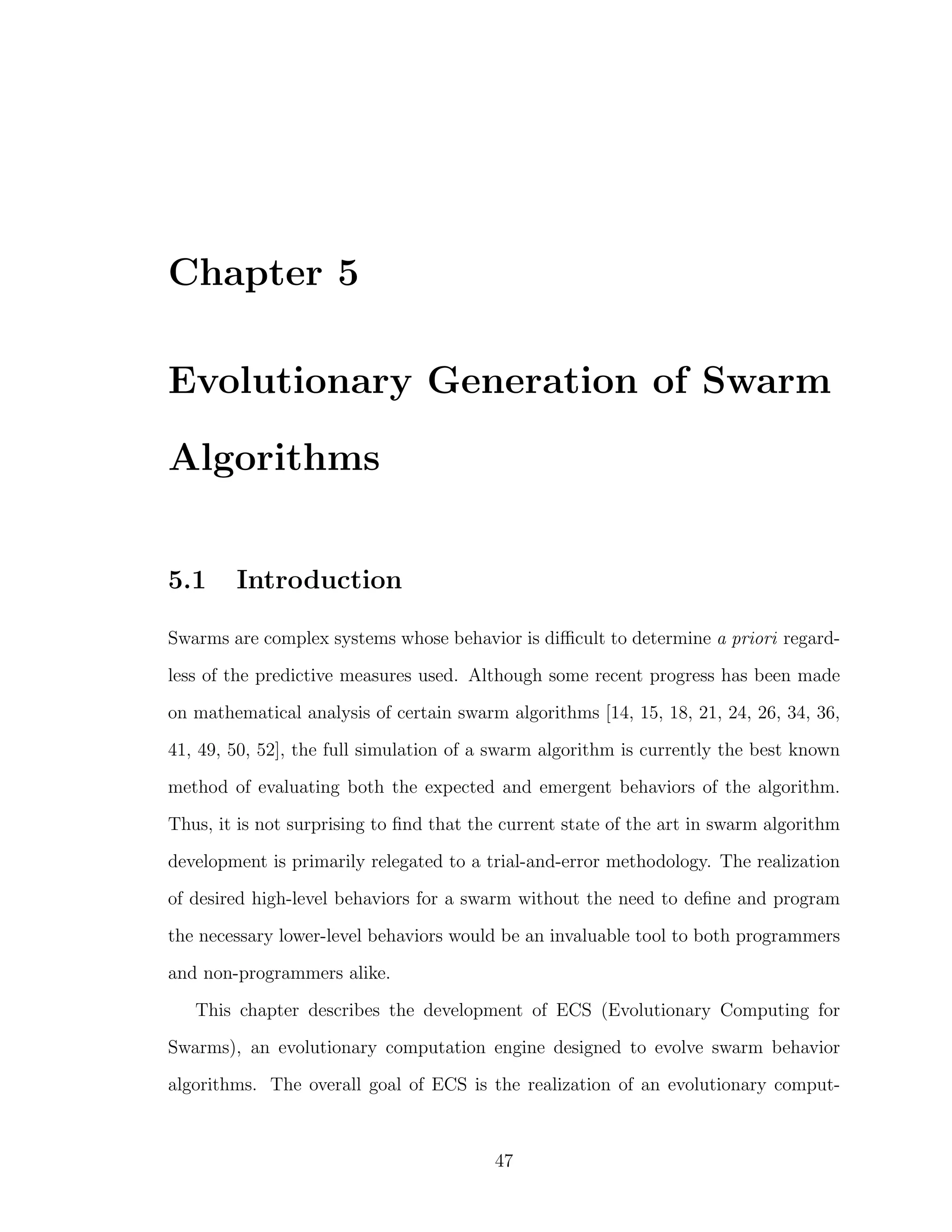 Chapter 5
Evolutionary Generation of Swarm
Algorithms
5.1 Introduction
Swarms are complex systems whose behavior is diﬃcult to determine a priori regard-
less of the predictive measures used. Although some recent progress has been made
on mathematical analysis of certain swarm algorithms [14, 15, 18, 21, 24, 26, 34, 36,
41, 49, 50, 52], the full simulation of a swarm algorithm is currently the best known
method of evaluating both the expected and emergent behaviors of the algorithm.
Thus, it is not surprising to ﬁnd that the current state of the art in swarm algorithm
development is primarily relegated to a trial-and-error methodology. The realization
of desired high-level behaviors for a swarm without the need to deﬁne and program
the necessary lower-level behaviors would be an invaluable tool to both programmers
and non-programmers alike.
This chapter describes the development of ECS (Evolutionary Computing for
Swarms), an evolutionary computation engine designed to evolve swarm behavior
algorithms. The overall goal of ECS is the realization of an evolutionary comput-
47
 