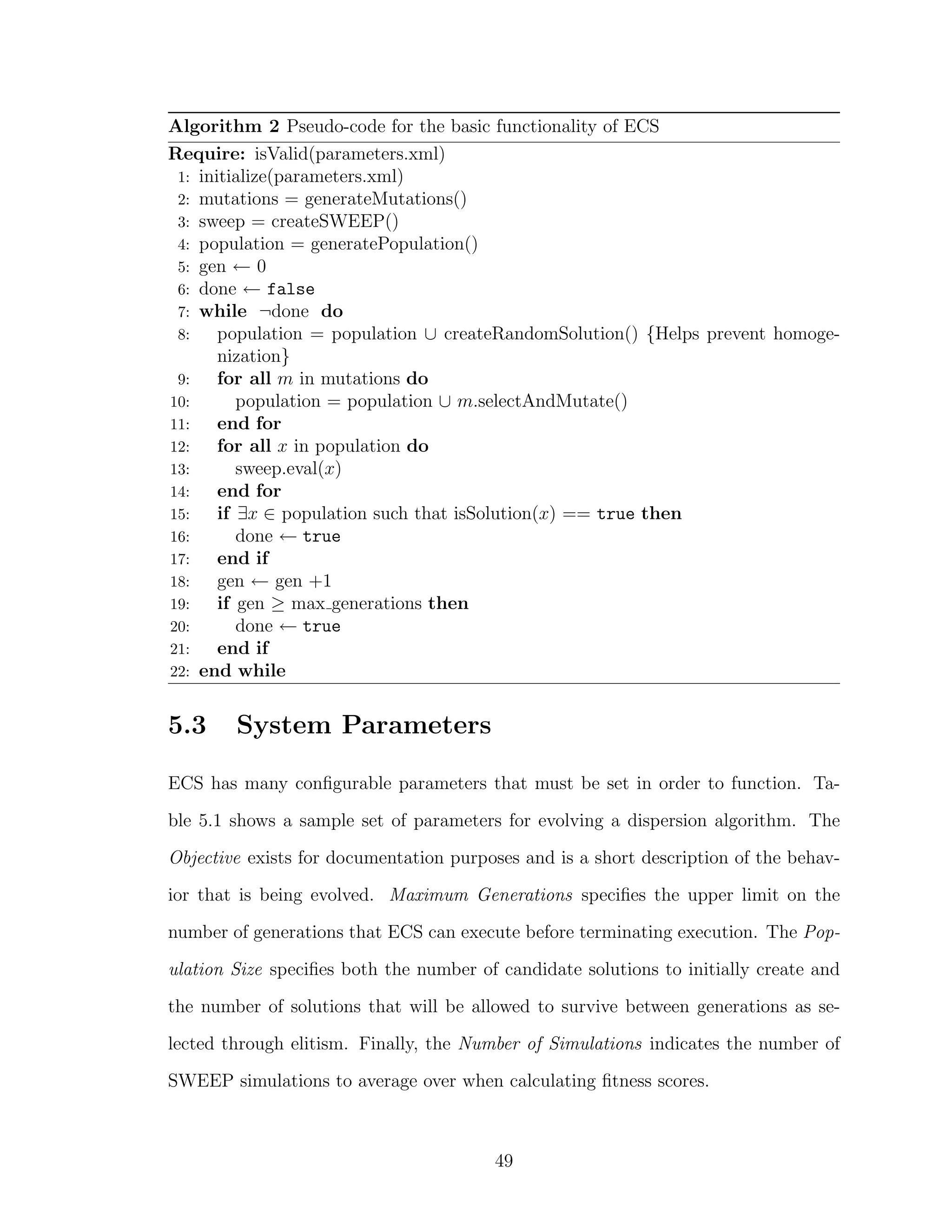 Algorithm 2 Pseudo-code for the basic functionality of ECS
Require: isValid(parameters.xml)
1: initialize(parameters.xml)
2: mutations = generateMutations()
3: sweep = createSWEEP()
4: population = generatePopulation()
5: gen ← 0
6: done ← false
7: while ¬done do
8: population = population ∪ createRandomSolution() {Helps prevent homoge-
nization}
9: for all m in mutations do
10: population = population ∪ m.selectAndMutate()
11: end for
12: for all x in population do
13: sweep.eval(x)
14: end for
15: if ∃x ∈ population such that isSolution(x) == true then
16: done ← true
17: end if
18: gen ← gen +1
19: if gen ≥ max generations then
20: done ← true
21: end if
22: end while
5.3 System Parameters
ECS has many conﬁgurable parameters that must be set in order to function. Ta-
ble 5.1 shows a sample set of parameters for evolving a dispersion algorithm. The
Objective exists for documentation purposes and is a short description of the behav-
ior that is being evolved. Maximum Generations speciﬁes the upper limit on the
number of generations that ECS can execute before terminating execution. The Pop-
ulation Size speciﬁes both the number of candidate solutions to initially create and
the number of solutions that will be allowed to survive between generations as se-
lected through elitism. Finally, the Number of Simulations indicates the number of
SWEEP simulations to average over when calculating ﬁtness scores.
49
 