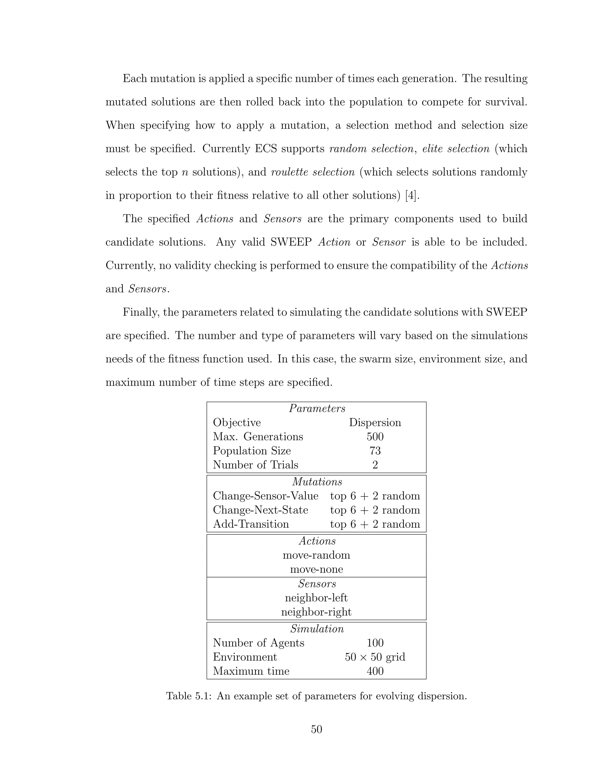 Each mutation is applied a speciﬁc number of times each generation. The resulting
mutated solutions are then rolled back into the population to compete for survival.
When specifying how to apply a mutation, a selection method and selection size
must be speciﬁed. Currently ECS supports random selection, elite selection (which
selects the top n solutions), and roulette selection (which selects solutions randomly
in proportion to their ﬁtness relative to all other solutions) [4].
The speciﬁed Actions and Sensors are the primary components used to build
candidate solutions. Any valid SWEEP Action or Sensor is able to be included.
Currently, no validity checking is performed to ensure the compatibility of the Actions
and Sensors.
Finally, the parameters related to simulating the candidate solutions with SWEEP
are speciﬁed. The number and type of parameters will vary based on the simulations
needs of the ﬁtness function used. In this case, the swarm size, environment size, and
maximum number of time steps are speciﬁed.
Parameters
Objective Dispersion
Max. Generations 500
Population Size 73
Number of Trials 2
Mutations
Change-Sensor-Value top 6 + 2 random
Change-Next-State top 6 + 2 random
Add-Transition top 6 + 2 random
Actions
move-random
move-none
Sensors
neighbor-left
neighbor-right
Simulation
Number of Agents 100
Environment 50 × 50 grid
Maximum time 400
Table 5.1: An example set of parameters for evolving dispersion.
50
 