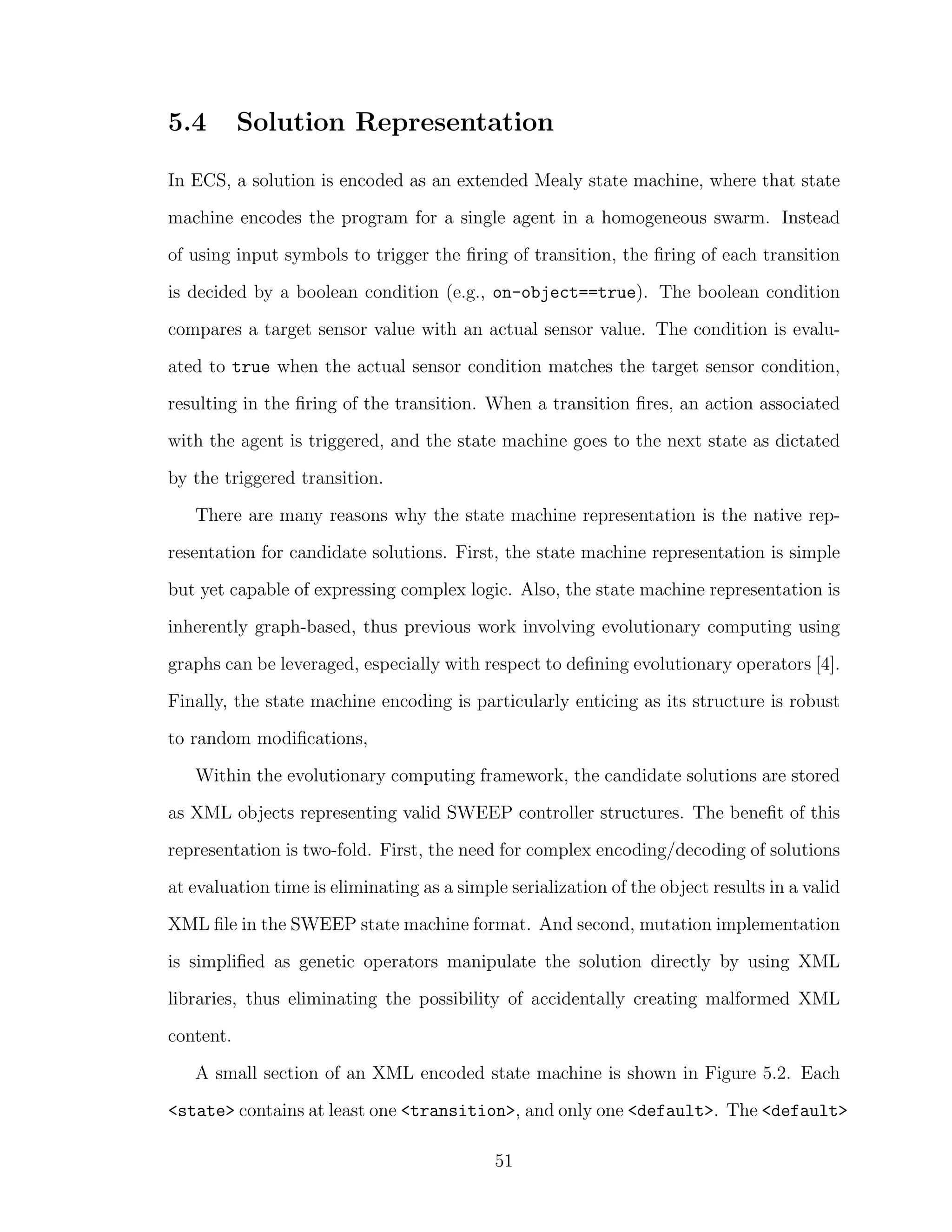 5.4 Solution Representation
In ECS, a solution is encoded as an extended Mealy state machine, where that state
machine encodes the program for a single agent in a homogeneous swarm. Instead
of using input symbols to trigger the ﬁring of transition, the ﬁring of each transition
is decided by a boolean condition (e.g., on-object==true). The boolean condition
compares a target sensor value with an actual sensor value. The condition is evalu-
ated to true when the actual sensor condition matches the target sensor condition,
resulting in the ﬁring of the transition. When a transition ﬁres, an action associated
with the agent is triggered, and the state machine goes to the next state as dictated
by the triggered transition.
There are many reasons why the state machine representation is the native rep-
resentation for candidate solutions. First, the state machine representation is simple
but yet capable of expressing complex logic. Also, the state machine representation is
inherently graph-based, thus previous work involving evolutionary computing using
graphs can be leveraged, especially with respect to deﬁning evolutionary operators [4].
Finally, the state machine encoding is particularly enticing as its structure is robust
to random modiﬁcations,
Within the evolutionary computing framework, the candidate solutions are stored
as XML objects representing valid SWEEP controller structures. The beneﬁt of this
representation is two-fold. First, the need for complex encoding/decoding of solutions
at evaluation time is eliminating as a simple serialization of the object results in a valid
XML ﬁle in the SWEEP state machine format. And second, mutation implementation
is simpliﬁed as genetic operators manipulate the solution directly by using XML
libraries, thus eliminating the possibility of accidentally creating malformed XML
content.
A small section of an XML encoded state machine is shown in Figure 5.2. Each
<state> contains at least one <transition>, and only one <default>. The <default>
51
 