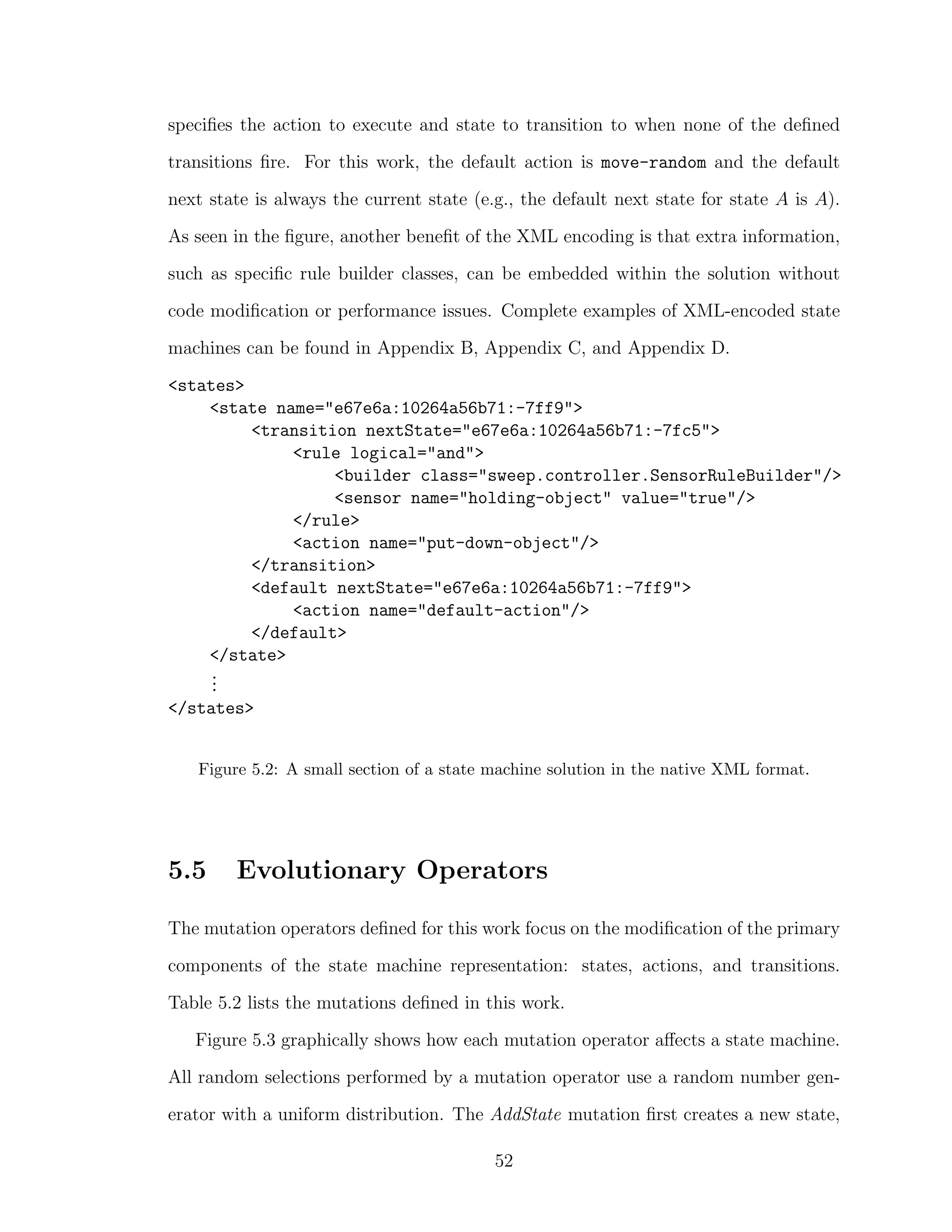 speciﬁes the action to execute and state to transition to when none of the deﬁned
transitions ﬁre. For this work, the default action is move-random and the default
next state is always the current state (e.g., the default next state for state A is A).
As seen in the ﬁgure, another beneﬁt of the XML encoding is that extra information,
such as speciﬁc rule builder classes, can be embedded within the solution without
code modiﬁcation or performance issues. Complete examples of XML-encoded state
machines can be found in Appendix B, Appendix C, and Appendix D.
<states>
<state name="e67e6a:10264a56b71:-7ff9">
<transition nextState="e67e6a:10264a56b71:-7fc5">
<rule logical="and">
<builder class="sweep.controller.SensorRuleBuilder"/>
<sensor name="holding-object" value="true"/>
</rule>
<action name="put-down-object"/>
</transition>
<default nextState="e67e6a:10264a56b71:-7ff9">
<action name="default-action"/>
</default>
</state>
...
</states>
Figure 5.2: A small section of a state machine solution in the native XML format.
5.5 Evolutionary Operators
The mutation operators deﬁned for this work focus on the modiﬁcation of the primary
components of the state machine representation: states, actions, and transitions.
Table 5.2 lists the mutations deﬁned in this work.
Figure 5.3 graphically shows how each mutation operator aﬀects a state machine.
All random selections performed by a mutation operator use a random number gen-
erator with a uniform distribution. The AddState mutation ﬁrst creates a new state,
52
 