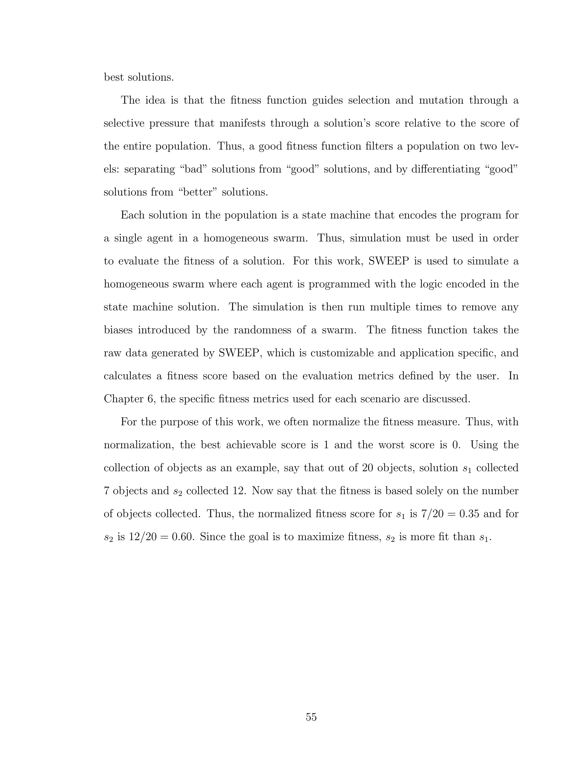 best solutions.
The idea is that the ﬁtness function guides selection and mutation through a
selective pressure that manifests through a solution’s score relative to the score of
the entire population. Thus, a good ﬁtness function ﬁlters a population on two lev-
els: separating “bad” solutions from “good” solutions, and by diﬀerentiating “good”
solutions from “better” solutions.
Each solution in the population is a state machine that encodes the program for
a single agent in a homogeneous swarm. Thus, simulation must be used in order
to evaluate the ﬁtness of a solution. For this work, SWEEP is used to simulate a
homogeneous swarm where each agent is programmed with the logic encoded in the
state machine solution. The simulation is then run multiple times to remove any
biases introduced by the randomness of a swarm. The ﬁtness function takes the
raw data generated by SWEEP, which is customizable and application speciﬁc, and
calculates a ﬁtness score based on the evaluation metrics deﬁned by the user. In
Chapter 6, the speciﬁc ﬁtness metrics used for each scenario are discussed.
For the purpose of this work, we often normalize the ﬁtness measure. Thus, with
normalization, the best achievable score is 1 and the worst score is 0. Using the
collection of objects as an example, say that out of 20 objects, solution s1 collected
7 objects and s2 collected 12. Now say that the ﬁtness is based solely on the number
of objects collected. Thus, the normalized ﬁtness score for s1 is 7/20 = 0.35 and for
s2 is 12/20 = 0.60. Since the goal is to maximize ﬁtness, s2 is more ﬁt than s1.
55
 